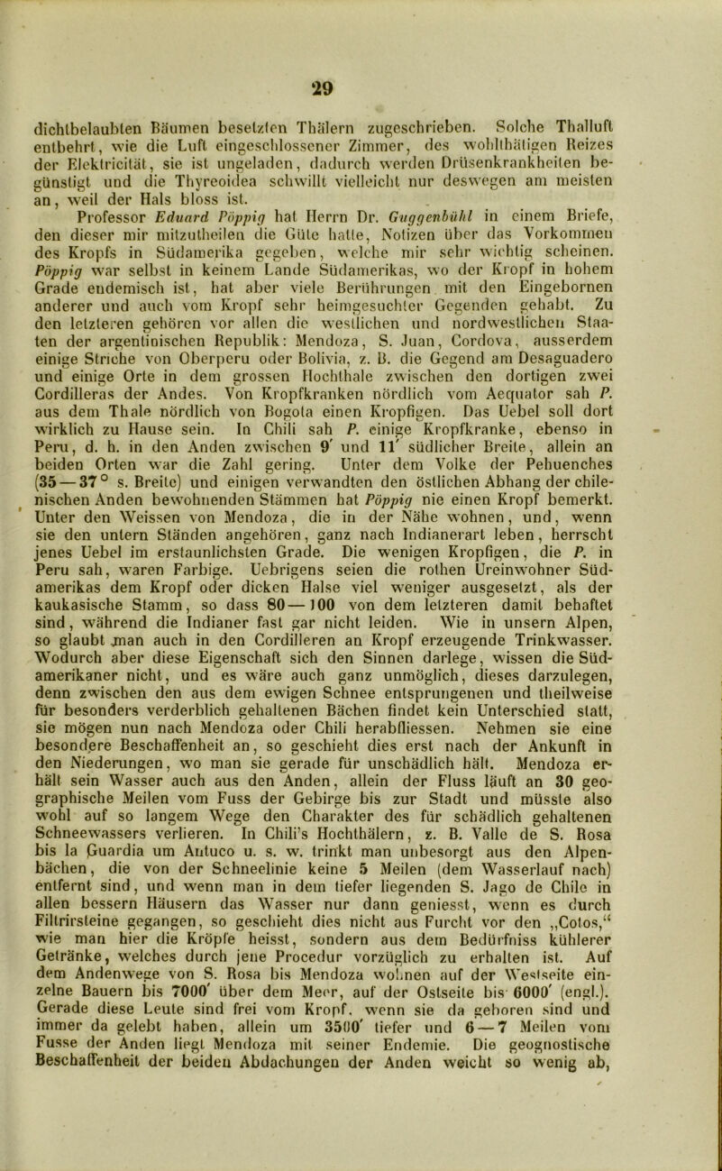 dichtbelaubten Baumen besetzfon Thalern zugeschrieben. Solche Thalluft entbehrt, wie die Liift eingesclilossener Zimmer, des wolillhatigen Reizes der Elektricitiit, sie ist ungeladen, dadiirch werden Drusenkrankheilen be- gunsligt und die Thyreoidea scliwillt vielleiclit nur deswegen am meislen an, weil der Hals bloss ist. Professor Eduard Poppig hat Herrn Dr. Guggenbiihl in einem Briefe, den dieser mir mitzutheilen die Glite hatle, Notizen uber das Vorkommen des Kropfs in Slidamerika gegeben, welche mir sehr wiehlig scheinen. Poppig war selbst in keinem Lande Sudamerikas, wo der Kropf in hohem Grade endemisch ist, hat aber viele Beriihriingen mit den Eingebornen anderer und auch vom Kropf sehr heimgesuchler Gcgendcn gehabt. Zu den letzteren gehdrcn vor alien die westlichen und nordwestlicheii Staa- ten der argentinischen Repiiblik: Mendoza, S. Juan, Cordova, ausserdem einige Striche von Oberperu oder Bolivia, z. B. die Gegend am Desaguadero und einige Orte in dem grossen Hochthale zwischen den dortigen zwei Cordilleras der Andes. Von Kropfkranken nordlich vom Aequator sah P. aus dem Thale nordlich von Bogota einen Kropfigen. Das Uebel soli dort wirklich zu Hause sein. In Chili sah P. einige Kropfkranke, ebenso in Pern, d. h. in den Anden zwischen 9' und 11' siidlicher Breite, allein an beiden Orten war die Zahl gering. Unter dem Volke der Pehuenches (35 — 37° s. Breite) und einigen verwandten den dstlichen Abhang der chile- nischen Anden bewohnenden Stammen hat Poppig nie einen Kropf bemerkt. Unter den Weissen von Mendoza, die in der Nahe wohnen, und, wenn sie den untern Standen angehdren, ganz nach Indianerart leben, herrscht jenes Uebel im erstaunlichsten Grade. Die wenigen Kropfigen, die P, in Peru sah, waren Farbige. Uebrigens seien die rothen Ureinwohner Siid- amerikas dem Kropf oder dicken Halse viel weniger ausgesetzt, als der kaukasische Stamm, so dass 80—100 von dem letzteren damit behaftet sind, wahrend die Indianer fast gar nicht leiden. Wie in unsern Alpen, so glaubt jnan auch in den Cordilleren an Kropf erzeugende Trinkwasser. Wodurch aber diese Eigenschaft sich den Sinnen darlege, wissen die Siid- amerikaner nicht, und es ware auch ganz unmdglich, dieses darzulegen, denn zwischen den aus dem ewigen Schnee entsprungenen und theilweise fiir besonders verderblich gehaltenen Bachen findet kein Unterschied statt, sie mogen nun nach Mendoza oder Chili herabfliessen. Nehmen sie eine besondere Beschaffenheit an, so geschieht dies erst nach der Ankunft in den Niederungen, wo man sie gerade fiir unschadlich half. Mendoza er- halt sein Wasser auch aus den Anden, allein der Fluss lauft an 30 geo- graphische Meilen vom Fuss der Gebirge bis zur Stadt und mlisste also wohl auf so langem Wege den Charakter des fiir schadlich gehaltenen Schneewassers verlieren. In Chili’s Hochthalern, z. B. Valle de S. Rosa bis la Guardia um Antuco u. s. w. trinkt man unbesorgt aus den Alpen- bachen, die von der Schneelinie keine 5 Meilen (dem Wasserlauf nach) entfernt sind, und wenn man in dem tiefer liegenden S. Jago de Chile in alien bessern Hausern das Wasser nur dann geniesst, wenn es durch Filtrirsteine gegangen, so geschieht dies nicht aus Furcht vor den „Cotos,“ wie man hier die Kropfe heisst, sondern aus dem Bediiifniss kiihlerer Getranke, welches durch jene Procedur vorziiglich zu erhalten ist. Auf dem Andenwege von S. Rosa bis Mendoza wohnen auf der Wesfseite ein- zelne Bauern bis 7000' fiber dem Meer, auf der Ostseite bis- 0000' (engl.). Gerade diese Leute sind frei vom Kropf, wenn sie da geboren sind und immer da gelebt haben, allein um 3500' tiefer und 6 — 7 Meilen vom Fusse der Anden liegt Mendoza mit seiner Endemie. Die geognostische Beschaffenheit der beiden Abdachungen der Anden weicht so wenig ab,