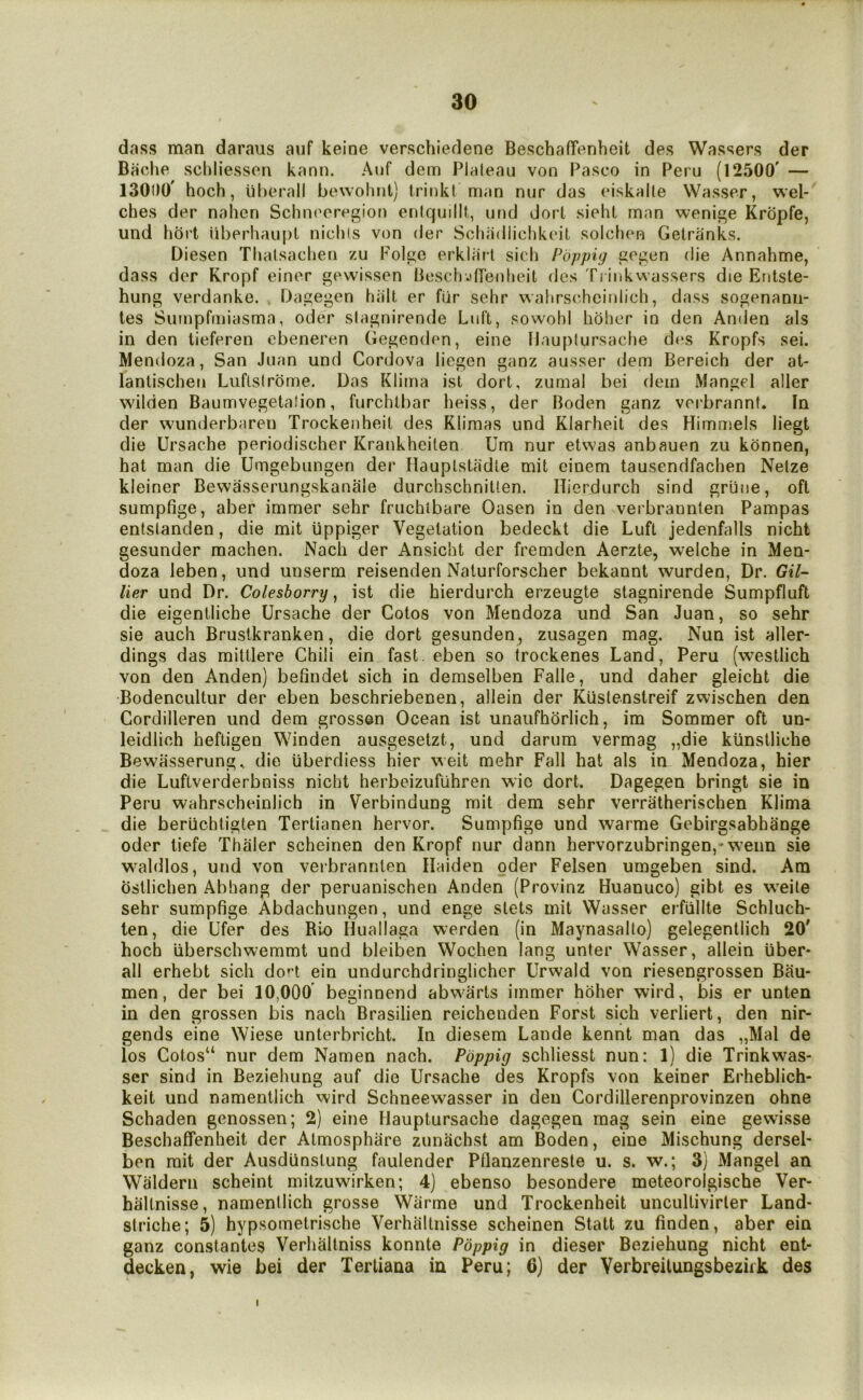 dass man daraus aiif keine verschiedene BeschafTenheit des Wassers der Baclie schliesson kann. Auf dem Plateau von Pasco in Peru (12500' — 130D0' hoch, iiherall bewohnl) trinkt man nur das eiskalte Wasser, wel- ches der nahcn Schneoregior) enlquilll., und dort siehL man wenige Kropfe, und liort iiberhaupt nidus von der Scliadliclikeil soldu^n Gelranks. Diesen TIjalsachen zu Folgc erkl;i?l sich Pbppig gegen die Annahme, dass der Kropf einer gevvissen Besch jfTejjlieit des Ti inkwassers die Entste- hung verdanke. , Dagegen hiilt er fiir sehr wahrscheinlich, dass sogenanii- les Sumpfmiasma, oder slagnirende Lull, sowobi hohor in den Anden als in den tieferen cbeneren Gegenden, eine IJauplursache des Kropfs sei. Mendoza, San Juan und Cordova liegen ganz ausser dem Bereich der at- lanlischen Luflslrbme. Das Klima isl dort, zumal bei dem Mangel aller wilden Baumvegetalion, furchtbar heiss, der Boden ganz vcrbrannt. In der wunderbaren Trockenheit des Klimas und Klarheit des Himmels liegt die Ursache periodischer Krankheiten Um nur etwas anbauen zu kdnnen, hat man die Umgebungen der Hauptstadle mit einem tausendfachen Nelze kleiner Bewasserungskanale durchschniUen. Ilierdurch sind griine, oft sumpfige, aber immer sehr fruchibare Oasen in den verbrannten Pampas entstanden, die mit ijppiger Vegetation bedeckt die Luft jedenfalls nicht gesunder machen. Nach der Ansicht der fremden Aerzte, welche in Men- doza leben, und unserm reisenden Naturforscher bekannt wurden, Dr. Gil- Her und Dr. Colesborry, ist die hierdurch erzeugte stagnirende Sumpfluft die eigentliche Ursache der Cotos von Mendoza und San Juan, so sehr sie auch Brusikranken, die dort gesunden, zusagen mag. Nun ist aller- dings das mittlere Chili ein fast, eben so irockenes Land, Peru (westlich von den Anden) befindet sich in demselben Falle, und daher gleicht die Bodencultur der eben beschriebenen, allein der Kiistenstreif zwischen den Cordilleren und dem grosson Ocean ist unaufhSrIich, im Sommer oft un- leidlich heftigen Winden ausgesetzt, und darum vermag „die kiinstliche Bewasserung, die uberdiess hier weit mehr Fall hat als in Mendoza, hier die Luftverderbniss nicht herbeizufiihren wic dort. Dagegen bringt sie in Peru wahrscheinlich in Verbindung mit dem sehr verratherischen Klima die beruchtigten Tertianen hervor. Sumpfige und warme Gebirgsabhange Oder tiefe Thaler scheinen den Kropf nur dann hervorzubringen,* w’eim sie waldlos, und von verbrannten Ilaiden oder Felsen umgeben sind. Am ostlichen Abhang der peruanischeu Anden (Provinz Huanuco) gibt es w'eite sehr sumpfige Abdachungen, und enge stets mit Wasser erfiillte Schluch- len, die Ufer des Bio Huallaga werden (in Maynasalto) gelegentlich 20' hoch iiberschwemmt und bleiben Wochen lang unter Wasser, allein fiber* all erhebt sich do^t ein undurchdringlicher Urwald von riesengrossen Bau- men, der bei 10,000' beginnend abwarts immer holier wird, bis er unten in den grossen bis nach Brasilien reichenden Forst sich verliert, den nir- gends eine Wiese unterbricht. In diesem Lande kennt man das „Mal de los Cotos“ nur dem Namen nach. Pbppig schliesst nun: 1) die Trinkwas- ser sind in Beziehung auf die Ursache des Kropfs von keiner Erheblich- keit und namentlich wird Schneewasser in den Cordillerenprovinzen ohne Schaden genossen; 2) eine Hauptursache dagegen mag sein eine gewisse Beschaffenheit der Atmosphere zunachst am Boden, eine Mischung dersel- ben mit der Ausdfinstung faulender Pflanzenresle u. s. w.; 3) Mangel an Waldern scheint milzuwirken; 4) ebenso besondere meteorolgische Ver- haltnisse, namentlich grosse Warme und Trockenheit uncultivirler Land- striche; 5) hypsometrische Verhaltnisse scheinen Statt zu finden, aber ein ganz conslantes Verhaltniss konnte Pbppig in dieser Beziehung nicht ent- decken, wie bei der Tertiana in Peru; 6) der Verbreilungsbezuk des I