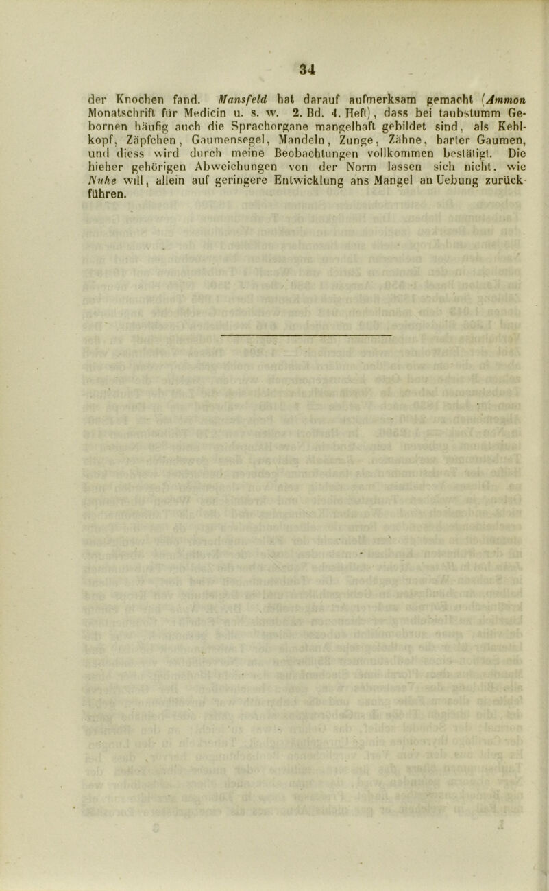 der Knochen fand. Mansfeld hat darauf aufmerksam gemacht (Ammon Monatschrift, fiir Medicin u. s. w. 2. Dd. 4. Hefl), dass bei taubstumm Ge- bornen haufig auch die Sprachorgane mangelhaft gebildet sind, als Kehl- kopf, Zilpfchen, Gaumensegel, Mandeln, Ziinge, Zahne, barter Gaumen, iirid diess wird dnrcli meine Beobachtungen vollkommen besiaiigt. Die hieher gehorigen Abweichungen von der Norm lassen sich nicht. wie Nuhe will ^ allein auf geringere Enlwicklung ans Mangel an Uebung zurlick- fUhren.