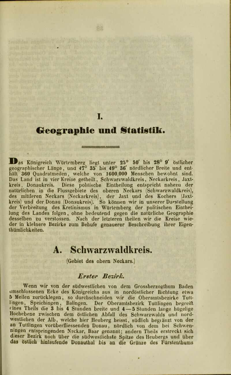 4 I. Oeographie und iStatistik. Was K5nigreich WUrtemberg liegt unler 25° 50' bis 28° 9' bsllicher geographischer Lange, und 47° 35' bis 49° 36' ndrdlicher Breite und ent- halt 360 Quadralmeilen, welche von 1600,000 Menschen bewohnl sind. Das Land ist in vier Kreise gelheilt, Schwarzwaidkreis, Neckarkreis, Jaxt- kreis, Donaukreis. Diese polilische Eintheilung enlspricht nahezu der naliirlichen in die Flussgebiete des oberen Neckars (Schwarzwaidkreis), des mitlleren Neckars (Neckarkreis), der Jaxt und des Kochers (Jaxt- kreis) und der Donau (Donaukreis). So kdnnen wir in unserer Dar-slellung der Verbreitung des Krelinismus in Wurtemberg der politischen Einthei- lung des Landes folgen, ohne bedeutend gegen die nalUrliche Geographie desselben zu verslossen. Nach der letzleren theilen wir die Kreise wie- der in kleinere Bezirke zum Behufe genauerer Beschreibung ihrer Eigen- Ihlimlichkeiten. A. Schwarzwaidkreis. (Gebiet des obern Neckars.) Erster Bexirk. Wenn wir von der sudwesllichen von dem Grossherzogthum Baden umschlossenen Ecke des Kdnigreichs aus in norddsllicher Richlung elwa 5 Meilen zurucklegen, so durchschneiden wir die Oberamtsbezirke Tutt- lingen, Speichingen, Balingen. Der Oberamtsbezirk Tulllingen begi eift fines Theils die 3 bis 4 Slunden breite und 4 — 5 Slunden lange hugelige Hochebene zwischen dem dstlichen Abfall des Schwarzw’alds und nord- wesllichen der Alb, WTlche hier Heuberg heisst, sudlich begianzt von der an Tulllingen vorUberfliessenden Donau, nordlich von dern bei Schwen- ningen enlspringenden Neckar, Baar genannt; andern Theils erstreckt sich dieser Bezirk noch Uber die sUdwesllichste Spitze des Heubergs und hber das Ostlich hinlaufende Donaulhal bis an die Granze des FUrslenlhums