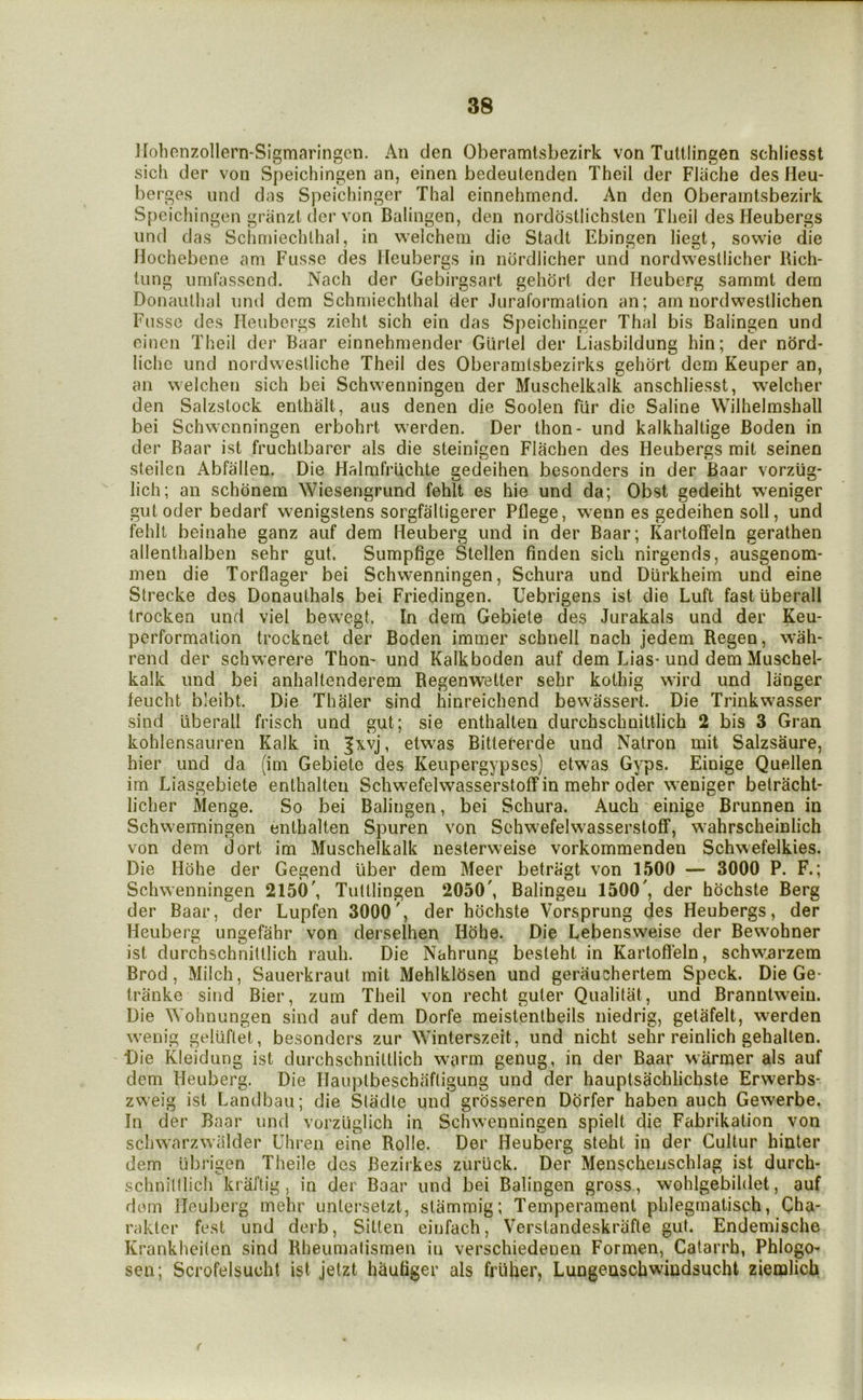 Hohcnzollern-Sigmaringcn. An den Oberamtsbezirk von Tuttiingen schliesst sich der von Speichingen an, einen bedeutenden Theil der FJache des Heu- berges und das Speichinger Thai einnehmend. An den Oberamtsbezirk Speichingen griinzt der von Balingen, den nordostlichslen Theil des Heubergs nnd das Sclmnechlhal, in welcheni die Stadt Ebingen liegt, sowie die Hochebene am Fusse des Heuberas in nordlicher und nordwestlieher Rich- tiing umfasscnd. Nach der Gebirgsart gehort der Heuberg sammt dem Donauthal und dem Schmiechlhal der Juraformation an; am nordwestlichen Fusse des Heubergs zieht sich ein das Speichinger Thai bis Balingen und einen Theil der Baar einnehmender Gurlel der Liasbildung hin; der nord- liche und nordweslliche Theil des Oberamlsbezirks gehort dem Keuper an, an welchen sich bei Schvvenningen der Muschelkalk anschliesst, welcher den Salzstock enthalt, aus denen die Soolen fur die Saline Wilhelrashall bei Schwcnningen erbohrt w’erden. Der thon- und kalkhaltige Boden in der Baar ist fruchlbarer als die steinigen Flachen des Heubergs mit seinen steilen Abfallen. Die Halmfriichte gedeihen besonders in der Baar vorztig- lich; an schonem Wiesengrund fehlt es hie und da; Obst gedeiht w'eniger gut Oder bedarf wenigstens sorgfalligerer Pflege, w^enn es gedeihen soli, und fehlt beinahe ganz auf dem Heuberg und in der Baar; Kartoffeln gerathen allenthalben sehr gut. Sumpfige Steilen linden sich nirgends, ausgenom- men die Torflager bei Schvvenningen, Schura und Diirkheim und eine Strecke des Donauthals bei Friedingen. Uebrigens ist die Luft fastiiberall trockea und viel bewegt. In dem Gebiete des Jurakals und der Keu- performation trocknet der Boden immer schnell nach jedem Regen, wah- rend der schwerere Thon- und Kalkboden auf dem Lias- und dem Muschel- kalk und bei anhaltenderem Regenwetter sehr kothig wird und langer leucht bleibt. Die Thaler sind hinreichend bewassert. Die Trinkvvasser sind liberall frisch und gut; sie enthalten durchschnittlich 2 bis 3 Gran kohlensauren Kalk in Jxvj, etwas Bitteferde und Natron mit Salzsaure, hier und da (im Gebiete des Keupergypses) etwas Gyps. Einige Quellen im Liasgebiete enthalten Schwefelwasserstolf in mehr oder weniger betracht- licher Menge. So bei Balingen, bei Schura. Auch einige Brunnen in Schvvenningen enthalten Spuren von Schw^efelwasserstolf, wahrscheinlich von deni dort im Muschelkalk nesterweise vorkommenden Schwefelkies. Die Hohe der Gegend iiber dem Meer betragt von 1500 — 3000 P. F.; Schvvenningen 2150', Tuttiingen 2050', Balingen 1500', der hochste Berg der Baar, der Lupfen 3000', der hochste Vorsprung des Heubergs, der Heuberg ungefahr von derselhen Hohe. Die Lebensweise der Bewohner ist durchschnittlich rauh. Die Nahrung besleht in Kartofl'eln, schw^rzem Brod, Milch, Sauerkraut mit Mehlklosen und gerauchertem Speck. Die Ge- tranke sind Bier, zum Theil von recht guter Qualitat, und Branntvveiu. Die Wohnungen sind auf dem Dorfe meistentheils niedrig, getafelt, vverden vvenig geliiftet, besonders zur Winterszeit, und nicht sehr reinlich gehalten. -Die Kleidung ist durchschnittlich warm genug, in der Baar warmer als auf dem Heuberg. Die Ilauptbeschafligung und der hauptsachlichste Erwerbs- zweig ist Landbau; die Stadte und grosseren Dorfer haben auch Gewerbe. In der Baar und vorzliglich in Schvvenningen spielt die Fabrikation von scliwarzwalder Uhren eine Rolle. Der Heuberg steht in der Gultur hinter dem tibrigen Theile des Bezirkes zuruck. Der Menschenschlag ist durch- schnilllich kraftig, in der Baar und bei Balingen gross, wohlgebildet, auf dorn Heuberg mehr untersetzt, slammig; Temperament phlegmatisch, Cha- rakter fest und derb, Sitten eiufach, Verstandeskrafte gut. Endemische Krankheiten sind Rheuraafismen in verschiedenen Formen, Catarrh, Phlogo- sen; Scrofelsucht ist jelzt hauliger als frUber, Lungeuscbwiudsucht zieiulich