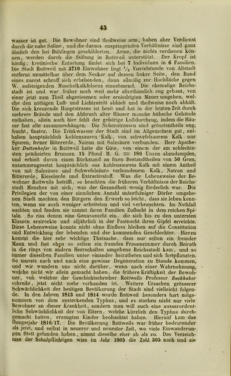 wasser ist gut. Die Bewolmer siiid theilweise arm, haben aber Verdienst durch die nahe Saline, iind die daraus enspringenden Yerluiltiiisse sind ganz alinlich den bei Biihlingen geschilderten. Anne, die nichls verdienen kon* nen, werden durch die StilUing in RolLweil unterslutzt. Der Kropf ist haufig; krelinische Entaiiung findet sich bei 7 Individuen in 6 Familien. Die Stadt Rottweil mit 3710 Einwohner liegt Va Viertelstunde von Altstadt enlfernt unmittelbar iiber dem Ncckar aiif dessen linker Seite, den Rand eines zuerst schroff sich erhebenden, dann alhnalig zur flochflache gegen W. aufsteigenden Muschelkalkfelsens einnehmend. Die ehemalige Reichs- stadt ist und war fruher noch weit mehr alterlhlimlich eng gebaut, von einer jetzt zuin Theil abgerissenen oder erniedriglen Mauer urngeben, wel- che den ndthigen Luft- und Lichlzutrilt abhielt und theilweise noch abhalt. Die sich kreuzende Haupistrasse ist breit und hat in der letzten Zeit durch mehrere Brande und den Abbruch alter Hauser manche hubsche Gebaude enlhallen, allein auch hier fehlt der gehdrige Lufldurchzug, indem die Hau- ser fast alle zusammenhangen. Die Nebenslrassen sind grdsstentheils eng, feucht, finster. Die Trinkwasser der Stadt sind iin Allgemeinen gut, ent* halten hauptsachlich kohlensauren'Kalk, von schwefelsaurem Kalk nur Spuren, ferner Bittererde, Natron niit Salzsaure verbunden. Herr Apothe- ker Duttenhofer in Roltweil hatte die Glite, von einem der am schlechte- sten pradicirten Brunnen 15 Pfund M. G. = 180 Unzen abzudampfen, und erhielt davon einen Riickstand an fixen Bestandtheilen von 50 Gran, zusammengesetzt hauptsachlich aus kohlensaurem Kalk mit einem Antheil von mit Salzsaure und Schwefelsaure verbundenem Kalk, Natron und Bittererde, Kieselerde und Extractivstoff. Was die Lebensweise der Be- wohner Rottweils betrifR, so brachten die friiheren Verhaltnisse der Reichs- stadt Manches mit sich, was der Gesundheit wenig forderlich war. Die Privilegien der von einer ziemlichen Anzahl unterthaniger Dorfer umgebe- nen Stadt machten den Burgern den Erwerb so leicht, dass sie leben konn- ten, w.enn sie auch weniger arbeiteten und viel verbrauchten. Im Nothfall suchten und fanden sie sammt ihren Familien Zuflucht in dem reichen Spi- tale. So riss dennn eine Genusssucht ein, die sich bis zu den untersten Klassen erstreckte und alljahiiich in der Fastnacht ihren Gipfel erreichte. Diese Lebensweise konnte nicht ohne Einfluss bleiben auf die Constitution - und Entwicklung der lebenden und der kommenden Geschlechter. Hierzu kommt die hier sehr wichtige Thatsache, dass nur sejten ein fremder Mann und fast eben so selten ein fremdes Frauenzimmer durch Heirath in die rings von andern Herrschaften umgebene Reichsstadt kam, und so immer dieselben Familien unter einander heiratheten und sich fortpflanzten. So musste nach und nach eine gewisse Degeneration zu Stande kommen, und wir wundern uns nicht darliber, wenn nach einer Wahrnehmung, welche nicht wir allein gemacht haben, die fruhere Kraftigkeit der Bewoh- ner, von welcher der Geschichtschreiber Rottweils Professor Ruckhaber schreibt, jetzt nicht mehr vorhanden ist. Weitere IJrsachen grosserer Schwachlichkeit der heiitigen Bevolkerung der Stadt sind vielleicht folgen- de. In den Jahren 1813 und 1814 wurde Rottweil besonders hart mitge- Dommen von dem ansteckenden Typhus, und es starben nicht nur viele Bewohner an dieser Krankheit, sondern man will auch eine ausserordent- liche Schwachlichkeit der von Eltern, welche kUrzIich den Typhus durch- gemacht hatten, erzeugten Kinder beobachtet haben. Hierauf kam das Hungerjahr 1816/17. Die Bevolkerung Rottweils war frUher bedeutender als jetzt, und selbst in neuerer und neuester Zeit, wo viele Einwanderun- gen Stall gefunden haben, nimmt dieselbe eher ab als zu. Das Verzeich- niss der Schulpflichtigen wies ira Jahi' 1805 die Zahl 305 nach und sie