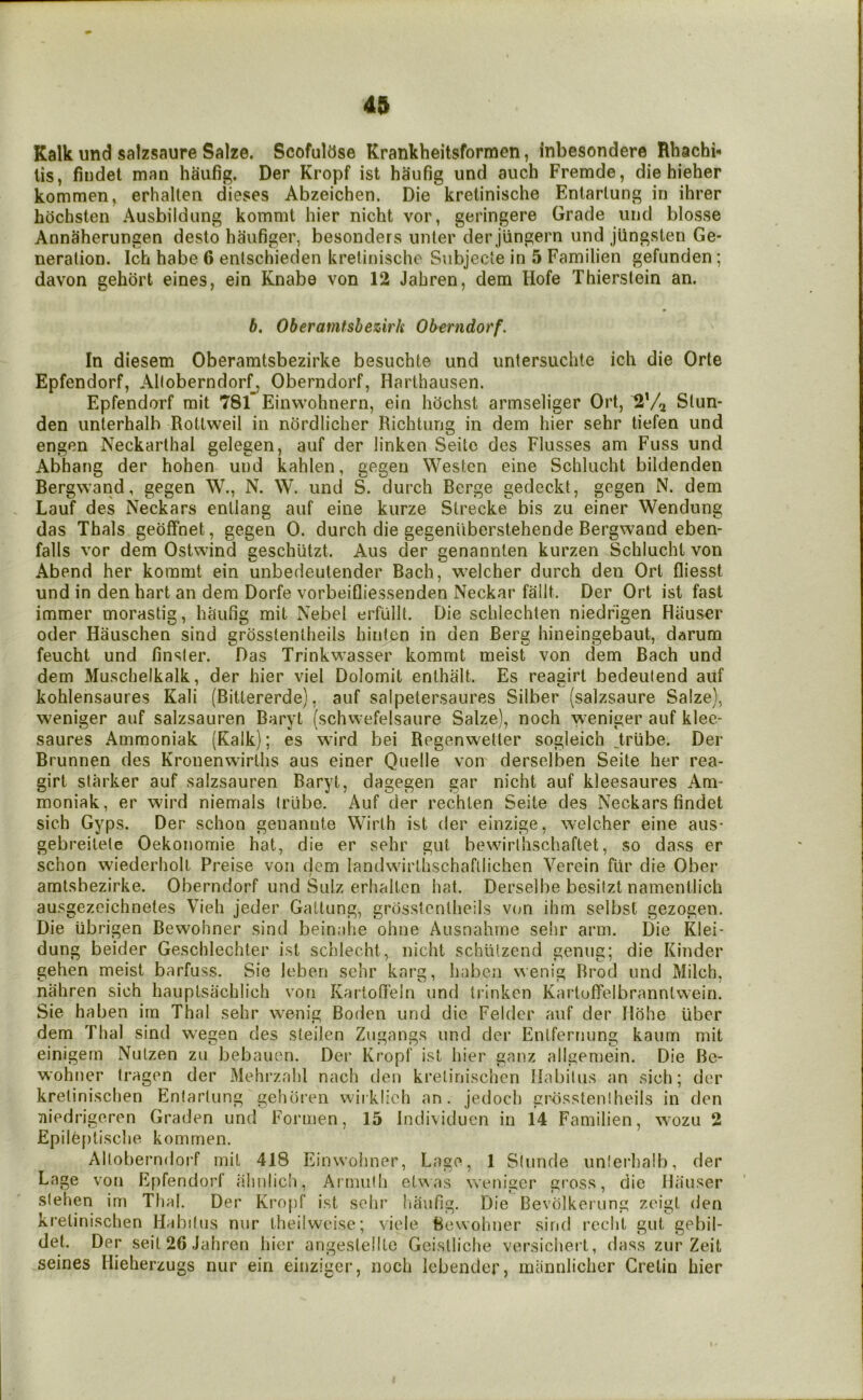Kalk und salzsaure Salze. Scofulase Krankheitsformen, inbesondere Rhachb lis, fiudet man haufig. Der Kropf ist ha’ufig und auch Fremde, die hieher kommen, erhallen dieses Abzeichen. Die kretinische Entarlung in ihrer bocbsten Ausbildung komnit bier nicht vor, geringere Grade und blosse Annaherungen desto haufiger, besonders unler der jiingern und jiingsten Ge- neration. Ich babe 6 enlscbieden kretiniscbo Subjecte in 5 Familien gefunden; davon gebort eines, ein Knabe von 12 Jabren, dem Hofe Tbierstein an. 6. Oberamfshezirh Oberndorf. In diesem Oberamtsbezirke besucbte und untersiicbte icb die Orte Epfendorf, Alloberndorf, Oberndorf, Harthausen. Epfendorf mit 78l’ Einwobnern, ein bbcbst armseliger Ort, 2'/^ Stun- den unterbalh Rotlweil in nordlicber Ricbtung in dem bier sebr liefen und engen Neckartbal gelegen, auf der linken Seitc des Flusses am Fuss und Abhang der boben und kablen, gegeu Westen eine Scblucbt bildenden Bergwand, gegen W., N. W. und S. durcb Berge gedeckt, gegen N. dem Lauf des Neckars enllang auf eine kurze Slrecke bis zu einer Wendung das Tbals gebffnet, gegen 0. durcb die gegeniiberstebende Bergwand eben- falls vor dem Ostwind gescbiitzt. Aus der genannlen kurzen Scblucbt von Abend ber kommt ein unbedeutender Bacb, welcber durcb den Ort fliesst und in den bart an dem Dorfe vorbeifliessenden Neckar fallt. Der Ort ist fast immer morastig, baufig mit Nebel erfullt. Die scblechlen niedrigen Hauser Oder Hauscben sind grosstentbeils binten in den Berg bineingebaut, darum feucbt und finsler. Das Trinkwasser kommt meist von dem Bacb und dem Muschelkalk, der bier viel Dolomit enlbalt. Es reagirt bedeulend auf koblensaures Kali (Bittererde), auf salpetersaures Silber (salzsaure Salze), weniger auf salzsauren Baryt (scbwefelsaure Salze), nocb weniger auf klee- saures Ammoniak (Kalk); es wird bei Regenwetler sogleicb .trube. Der Brunnen des Kronenwirlbs aus einer Quelle von derselben Seite ber rea- girt starker auf salzsauren Baryt, dagegen gar nicbt auf kleesaures Am- moniak, er wird niemals Irlibe. Auf der recblen Seite des Neckars findet sicb Gyps. Der scbon genannte Wirtb ist der einzige, welcber eine aus- gebreitete Oekonomie bat, die er sebr gut bewirtbscbaftet, so dass er scbon wiederbolt Preise von dem landwirtbschafllicben Verein flir die Ober amtsbezirke. Oberndorf und Sulz erhaltcn bat. Derselbe besilzt namentlicb ausgezeicbnetes Vieb jeder Gattung, grosstentbeils von ihm selbst gezogen. Die iibrigen Bewohner sind beinahe obne Ausnahme sebr arm. Die Klei- dung beider Geschlecbter ist scblecbt, nicbt schiitzend genug; die Kinder geben meist barfuss. Sie leben sebr karg, baben wenig Rrod und Milch, nabren sicb bauptsacblich von Kartoffein und trinken Kartoffelbrannlwein, Sie baben irn Tbal sebr wenig Boden und die Felder auf der Ilohe liber dem Thai sind wegen des steilen Zugangs und der Entfernung kaum mit einigern Nulzen zu bebauen. Der Kropf ist hier ganz allgemein. Die Be- wohner tragen der Mehrzahl nacb den kreliniscben Habilus an sich; der kretinischen Entarlung gehoren wirklieh an. jedoch grbssteniheils in den Tiiedrigeren Graden und Formen, 15 Individuen in 14 Familien, wozu 2 £pilef)tische kommen. Alloberndoi'f mit 418 Einwohner, Lage, 1 Stunde unlerbalb, der Lage von Epfendorf ahnlicb, Ainmili etvsas weniger cross, die Hiiuser slehen im Thai, Der Kropf ist sebr liaufig. Die Bevolkerung zeigt den kretinischen Habilus nur theilwcise; viele Bewohner sirid recbt gut gebil- del. Der seit26Jahren bier angestellte Geisllicbe versichert, dass zur Zeit seines Hieherzugs nur ein einziger, noch Icbender, miinnlicbcr Cretin bier