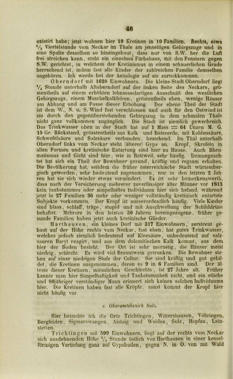 existirt habe; jelzt wohnen hier 19 Krelinen in 10 Pamilien. Rechtd, 6twa */j Viertelstunde vom Neckar im Thale am jenseitigen Gebirgszuge und in eine Spalte desselben so hineingebaut dass nur von S.W. her die Luft frei streichen kann, steht ein einzelnes Farbehaus, mil den Fenstern gegen S.W. gerichtet, in welchem der Krelinismus in einem schauerlichen Grade herrschend ist, indem fast alle Kinder der zahlreichen Familie demselben angehdren. Ich werde bei der Aeliologie auf sie zuriickkommen. Oberndorf mit 1628 Einwohnern. Die kleine Stadt Oberndorf liegt V4 Stiinde unterhalb Altoberndorf auf der linken Seite des Neckars, grci= stentheils auf einem erhohlen lehnsesselarligen Ausschnitt des wesllichen Gebirgszugs, einem Muschelkalkfelsen, grostentheils eben, wenige Hauser am Abhang und am Fusse dieser Erhdhung. Der ebene Theil der Stadt ist dem W., N. 11. S. Wind fast verachlossen und auch fUr den Ostwind ist sie durch den gegeniiberstehenden Gebirgszug in dem schmalen Thale nicht ganz vollkommen zuganglich. Die Stadt ist ziemlich gewerbreich. Das Trinkwasser oben in der Stadt hat auf 1 Mass m 64 Unzen M. G. 15 Gr. Riickstand, grdsstentheils aus Kalk und Bittererde, mit Kohlensaure, Schwefelsaure und Salzsaiire verbunden. bestehend. Im Thai unterhalb Oberndorf links vom Neckar steht (alterer) Gyps an. Kropf, Skrofeln in alien Formen und kretinische Entartung sind hier zu Hause. Auch Rheu- matismus und Gicht sind hier, wie in Rottweil, sehr haufig. Demungeach- tet hat sich ein Theil der Bewohner gesund, kraflig und regsam erhalten. Die Bevolkerung hat, seitdem die friiher dsterreichische Stadt wiirtember- gisch geworden, sehr bedeutend zugenommen, nur in den lelzten 2 Jab* ren hat sie sich wieder etwas vermindert. Es ist sehr bemerkenswerth, dass nach der Versicherung mehrerer zuverlassiger alter Manner vor 1813 kein taubslummes oder siinpelhaftes Individuurn hier sich befand, wahrend jetzt in 27 Familien 36 mehr oder weniger vollstandig kretinisch entartete Subjekte vorkommen. Der Kropf ist ausserordenllich haufig. Viele Kinder sind blass, schlaff, trage, stupid und mit Anschwellung der Schilddrlise behaftet. Mehrere in den letzten 30 Jahren hereingezogene, friiher ge- sunde Familien haben jetzt auch kretinische Glieder. Harthausen, ein kleines Dorf mit 317 Einwohnern, zerstreut ge- baut auf der Hohe rechts vom Neckar, fast eben, hat gutes Trinkwasser, welches jedoch ziemlich bedeutend auf Kleesaure, unbedeutend auf salz- sauren Baryt reagirt, und aus dem dolomitischen Kalk kommt, aus dem hier der Boden besteht. Der Ort ist sehr morastig, die Hauser meist niedrig, schlechl. Es wird viel Branntwein getrunken. Die Bewohner ste- hen auf einer niedrigen Stufe der Cultur. Sie sind kraftig und gut gebil- det, die Kretinen ausgenommen, deren es 9 in 6 Familien sind. Der al- teste dieser Kretinen, mannlichen Geschlechts , ist 27 Jahre alt. Friiher kannte man hier Simpelhaftigkeit und Taubstummheit nicht, und ein etliche und SOjahriger verstiindiger Mann erinnert sich keines solchen Individuums hier. Die Kretinen haben fast alle KrOpfe, sonst kommt der Kropf hier nicht haufig vor. / c. Oberamtsheiirh Suh. Hier besuchte ich die Orte Trichtingen, Wittershausen, Vohringen, Bergfelden, Sigmarswangen, Aistaig und Weiden, Sulz, Hopfau, Lein- s let ten. Trichtingen mit 599 Einwohnern, liegt auf der rechts vom Neckar sich aiisdehnenden Hohe V4 Slunde ostlich von Harthausen in einer kessel- fdrmigen Vertiefung ganz auf Gypshoden, gegen N. in 0. von mit Wald