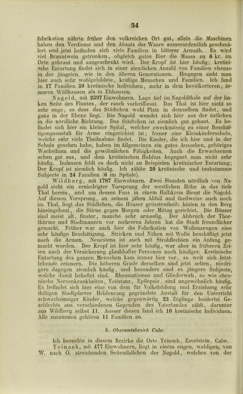 fabrikation nahrlo friiher den volkreichen Ort gut, allein die Mascbinen haben den Verdienst und den Absalz der Waare ausserordenlHch geschmS- lert und jetzt befinden sich viele Farnilien in bitterer Armuth. Es wird viel Branntwein gelrunken, obgleich gules Bier die Maass zu 6 kr. im Orte gebraut und ausgeschenkt wird. Der Kropf ist hier haufig; kretinb sche Enlartung findet sich in einer ziemlichen Anzahl von Farnilien ebenso in der jungslcn, wie in den alteren Generationen. Hingegen sieht man hier auch sehr wohlgebildete, kniftige Menschen und Farnilien. Ich fand in 17 Farnilien 30 kretinische Individuen, mehr in dem bevolkerteren, ar- ineren Wollhausen als in Ebhausen. Nag old, mit 2397 Einwohnern. Lage tief im Nagoldlhale auf der lin- ken Seite des Flusses, der rasch vorbeifliesst. Das Thai ist hier nicht so sehr enge, so dass das Stadtchen wohl Platz in deraselben findet, und ganz in der Ebene liegt.' Die Nagold wendet sich hier aiis der osllichen in die nordliche Bichtung. Das Stadtchen ist ziemlich gut gebaut. Es be- fiiidet sich hier ein kleiner Spitnl, w^elcher zweckmassfg zu einer Beschaf- tigungsanstalt flir Arme eingerichtet ist; ferner eine Kleinkinderschule, welche sehr viele Theilnahme findet. Die Kinder, die ich hier und in der Schule gesehen habe, haben im Allgemeinen ein gutes Aiissehen, gehoriges Wachsthum und die gewohnlichen Fahigkeiten. Auch die Erwachsenen sehen gut aus, und dem kretinischen Habitus begegnet man nicht sehr haufig. Indessen fehlt es doch nicht an Beispielen kretinischer Entartung; Der Kropf ist ziemlich haufig. Ich zahlte 20 kretinische und taubstumme Subjecte in 24 Farnilien (6 im Spitale). Wildberg, mit 1787 Einwohnern. Zwei Stunden nordlich von Na- gold steht ein erniedrigter Vorsprung der westlichen Hohe in das tiefe Thai herein, und urn dessen Fuss in einem Halbkreis fliesst die Nagold. Auf diesem Vorsprung, an seinem jahen Abfall und theilweise auch noch im Thai, liegt das Stadtchen, die Hauser grosstentheils hinten in den Berg hineingebaut, die Stirne gegen Morgen oder Mittag gerichtet. Die Hauser sind meist alt, finster, manche sehr armselig; Der Abbruch der Thor- Ihiirme und Stadlmauern vor mehreren Jahren hat die Stadt freundlicher gemacht. Friiher war auch hier die Fabrikation von Wollenzeugen eine sehr haufige Beschaligung. Stricken und Nahen mit Wolle beschafligt jetzt noch die Armen. Neuestens ist auch mit Strohflechten ein Anfang ge- macht worden. Der Kropf ist hier sehr haufig, war aber in friiheren Zei- ten nach der Versicherung glaubhafter Personen noch haufiger. Kretinische Entartung des ganzen Menschen kam immer hier vor, so weit sich Jelzt- lebende erinnern. Die hoheren Grade derselben sind jetzt sclten, niedri- gere dagegen ziemlich haufig, und besonders sind es jiingere Subjecte, welche damit behaftet sind. Bheumatismus und Gliederweh, so wie chro- nische Nervenkrankheiten, Veilstanz, Epilepsie, sind ungewohnlich haufig. Es befindet sich hier eine von dem fur Volksbildung und Erziehung sehr thaligen Sladtpfarrer Heldenrang gegriindete Anslalt fiir den Unterricht schwachsinniger Kinder, welche gegenwartig 22 Zciglinge beideiiei Ge- schlechts aus verschiedenen Gegenden des Vaterlandes zahlt, darunter aus Wildberg sclbst 11. Ausser diesen fand ich 10 kretinische Individuen. Allc zusammen gehoren 11 Farnilien an. 6. Oberamtsbezirh Calw. Ich besuchle in diesem Bezirke die Orte Tcinach, Zavelstein, Calw. Tcinach, mit 477 Einwohnern, liegt in einem engen, waldigen, von W. nach 0. strcichenden Seitenthalchen der Nagold, welches von der