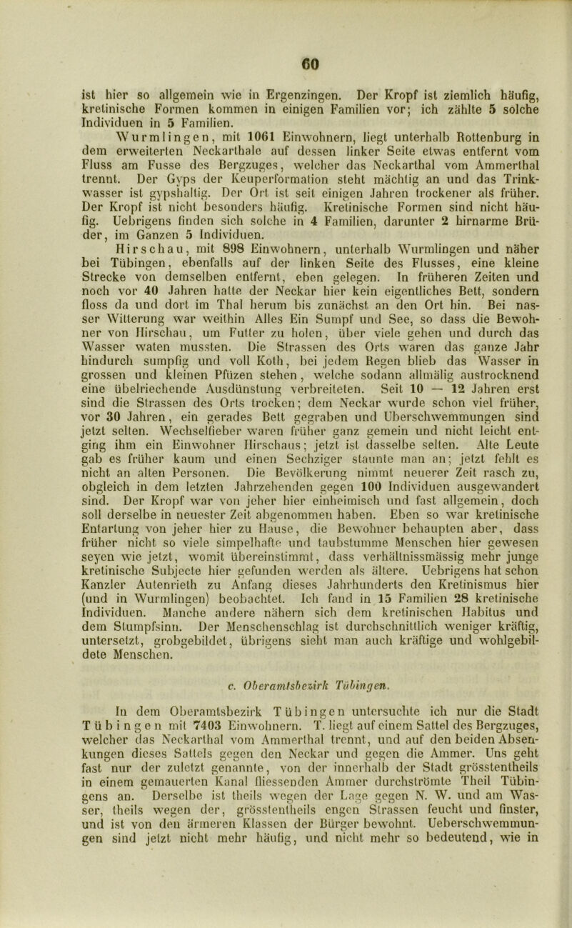 ist hier so allgemein wie in Ergenzingen. Der Kropf ist ziemlich h§ufig, krelinische Formen kommen in einigen Familien vor; ich zahlte 5 solche Individuen in 5 Familien. Wurmlingen, mil 1061 Einwohnern, liegt unterhalb Rottenburg in dem erweiterten Neckarthale auf dessen linker Seite etwas entfernt vom FIuss am Fusse des Bergzuges, welcher das Neckarthal vom Ammerthal trennt. Der Gyps der Keuperformation steht machlig an und das Trink- wasser ist gypshaltig. Der Ort ist seit einigen Jahren trockener als friiher. Der Kropf ist nicht besonders haufig. Krelinische Formen sind nicht hau- fig. Uebrigens finden sich solche in 4 Familien, darunter 2 hirnarme Brii- der, im Ganzen 5 Individuen. Hirschau, mit 898 Einwohnern, unterhalb Wurmlingen und naher bei Tubingen, ebenfalls auf der linken Seite des Flusses, eine kleine Strecke von demselben entfernt, eben gelegen. In friiheren Zeiten und noch vor 40 Jahren halte der Neckar hier kein eigentliches Bett, sondern floss da und dort im Thai herum bis zunachst an den Ort hin. Bei nas- ser Witterung w^ar weilhin Alles Ein Sumpf und See, so dass die Bewoh- ner von Hirschau, um Fuller zu holen, uber viele gehen und durch das Wasser waten mussten. Die Slrassen des Orts waren das gaiize Jahr hindurch sumpfig und voll Koth, bei jedem Regen blieb das Wasser in grossen und kleinen Pfiizen stehen, welche sodann allmalig austrocknend eine ubelriechende Ausdlinslung verbreitelen. Seit 10 — 12 Jahren erst sind die Strassen des Orts trocken; dem Neckar wurde schon viel friiher, vor 30 Jahren, ein gerades Bett gegraben und Uberschwemmungen sind jetzt sellen. Wechselfieber waren friiher ganz gemein und nicht leicht ent- ging ihm ein Einwohner Hirschaus; jetzt ist dasselbe sellen. Alte Leute gab es friiher kaum und einen Sechziger staunle man an; jelzt fehlt es nicht an alien Personen. Die Bevolkerung nimmt neuerer Zeit rasch zu, obgleich in dem letzten Jahrzehenden gegen 100 Individuen ausgewandert sind. Der Kropf war von jeher hier einheimisch und fast allgemein, doch soil derselbe in neuesler Zeit abgenommen haben. Eben so war krelinische Entartung von jeher hier zu Hause, die Bewohner behaupten aber, dass friiher nicht so viele simpelhafle und taubstumme Menschen hier gewesen seyen wie jetzt, womit iibereinstimmt, dass verhallnissmassig mehr junge krelinische Subjecte hier gefunden w^erden als altere. Uebrigens hat schon Kanzler Autenrieth zu Anfang dieses Jahrhunderts den Krelinismus hier (und in Wurmlingen) beobachtet. Ich fand in 15 Familien 28 krelinische Individuen. Manche andere nahern sich dem kretinischen Habitus und dem Stumpfsinn. Der Menschenschlag ist durchschnitllich weniger kraftig, untersetzt, grobgebildet, tibrigens sieht man auch kraftige und wohlgebil- dete Menschen. c. Oheramfsbezirk Tubingen. In dem Oberamlsbezirk Tubingen untersuclite ich nur die Stadt Tubingen mit 7403 Einwmhnern. T. liegt auf cinem Sattel des Bergzuges, welcher das Neckarthal vom Ammerthal trennt, und auf den beiden Absen- kungen dieses Sattels gegen den Neckar und gegen die Ammer. Uns geht fast nur der zuletzt genannle, von der innerhalb der Stadt grosstentheils in einem gemauerten Kanal fliessenden Ammer durchslrbmte Theil Tiibin- gens an. Derselbe ist theils wmgen der Lage gegen N. W. und am Was- ser, theils wegen der, grosstentheils engcn Slrassen feucht und finster, und ist von den iinneren Klassen der Burger bewohnt. Ueberschwemmun- gen sind jelzt nicht mehr haufig, und nicht mehr so bedeutend, wie in