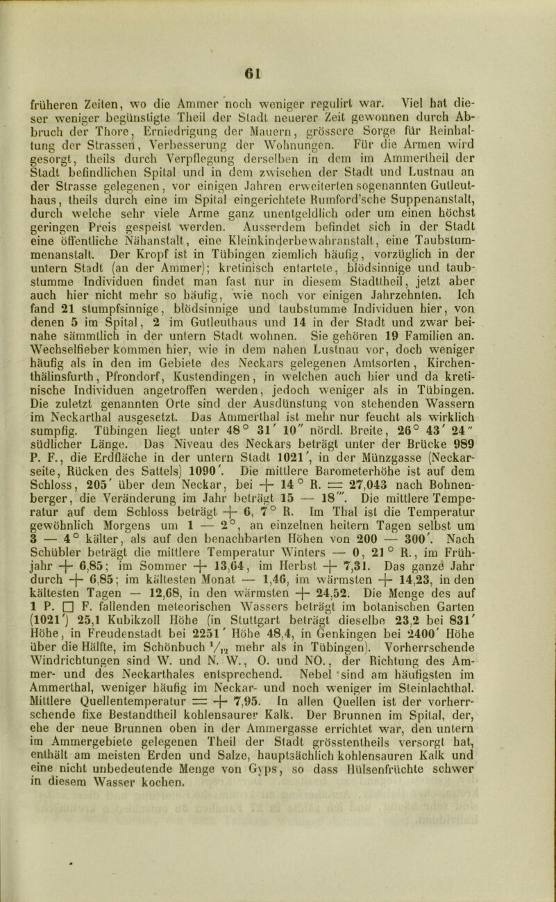 friiheren Zeilen, wo die Ammcr noch wcniger regulirt war. Viel hat die- ser weniger bcguiisligte Tlieil dcr Sladl neuerer Zeit gewonnen durch Ab- bruch der Thore, Erniedrigung der Mauerri, grosscre Sorge fiir Reinhal- tung der Strasson, Verl)esserung der Wolmiingen. Fiir die Armen wird gesorgt, Iheils durch Verpflegung derselben in dem irn Ammertlieil der Stadt befindlichen Spilal iind in dem zwischen der Stadt iind Lustnau an der Strasse gelegenen, vor einigen Jahren erweilerten sogenannten Gulleut- haiis, theils durch eine im Spilal eingericlitele Humford’sche SuppenanstaU, durch welche sehr viele Arme ganz unentgeldlich oder um einen hochst geringen Prcis gespeist werden. Ausserdern befindet sich in der Stadt eine bffentliche Niilianstalt, eine Kleinkinderbewahranstalt, eine Taubstum- menanstalt. Der Kropf ist in Tubingen ziemlich haufig, vorzliglich in der untern Stadt (an der Ammer); kretinisch entartcle, bibdsinnige und taub- stumme Individuen findet man fast nur in diesem Stadttheil, jetzt aber auch hier nicht mehr so haufig, wie noch vor einigen Jalirzehnten. Ich fand 21 stumpfsinnige, bibdsinnige und taubslumme Individuen hier, von denen 5 im Spital, 2 im Gutleuthaus und 14 in der Stadt und zwar bei- nahe sammtlich in der untern Stadt wohnen. Sie gehoren 19 Familien an. Wechselfieber kommen hier, wie in dem nahen Lustnau vor, doch weniger haufig als in den im Gebiete des Neckars gelegenen Amtsorten, Kirchen- thalinsfurth, Pfrondorf, Kustendingen, in welchen auch hier und da kreti- nische Individuen angetroffen werden, jedoch weniger als in Tubingen. Die zuletzt genannten Orte sind der Ausdunstung von stehenden Wassern im Neckarthal ausgesetzt. Das Ammerthal ist mehr nur feucht als wirklich sumpfig. Tubingen liegt unter 48° 31 10 nbrdl. Breile, 26° 43 24 siidlicher Lange. Das Niveau des Neckars betragt unter der Briicke 989 P. F., die Erdflache in der untern Stadt 1021, in der Miinzgasse (Neckar- seite, Rlicken des Sattels) 1090. Die mittlere Barometerhbhe ist auf dem Schloss, 205 liber dem Neckar, bei -)- 14 ° R. zr 27,043 nach Bohnen- berger, die Veranderung im Jahr beiriigt 15 — 18'. Die mittlere Tempe- ratur auf dem Schloss betragt + 6, 7° R. Im Thai ist die Temperatur gewbhnlich Morgens um 1 — 2°, an einzelnen heitern Tagen selbst um 3 — 4° kalter, als auf den benachbarten Hbhen von 200 — 300. Nach Schiibler betragt die mittlere Temperatur Winters — 0, 21° R., im Friih- jahr -f- 6,85; im Sommer 13,64, im Herbst -|- 7,31. Das ganzd Jahr durch 4“ 6,85; im kaltesten Monat — 1,46, im warmsten -f- 14,23, in den kaltesten Tagen — 12,68, in den warmsten -j- 24,52. Die Menge des auf 1 P. □ F. fallenden meteorischen Wassers betragt im botanischen Garten (1021'] 25,1 Kubikzoll Hbhe (in Stuttgart betragt dieselbe 23,2 bei 831' Hbhe, in Freudenstadt bei 2251' Hbhe 48,4, in Genkingen bei 2400 Hbhe iiber die Halfte, im Schbnbuch mehr als in Tubingen). Vorherrschende Windrichtungen sind W. und N. W., 0. und NO., der Richtung des Am- mer- und des Neckarthales entsprechend. Nebel sind am haufigsten im Ammerthal, weniger haufig im Neckar- und noch weniger im Steinlachthal. Mittlere Quellentemperatur — 4^ 7,95. In alien Quellen ist der vorherr- schende fixe Bestandtheil kohlensaurer Kalk. Der Brunnen im Spital, der, ehe der neue Brunnen oben in der Arnmergasse errichtet war, den untern im Ammergebiete gelegenen Theil der Stadt grbsstentheils versorgt hat, enthiilt am meisten Erden und Salze, hauptsachlich kohlensauren Kalk und eine nicht unbedeutende Menge von Gyps, so dass Hulsenfruchte schwer in diesem Wasser kochen.