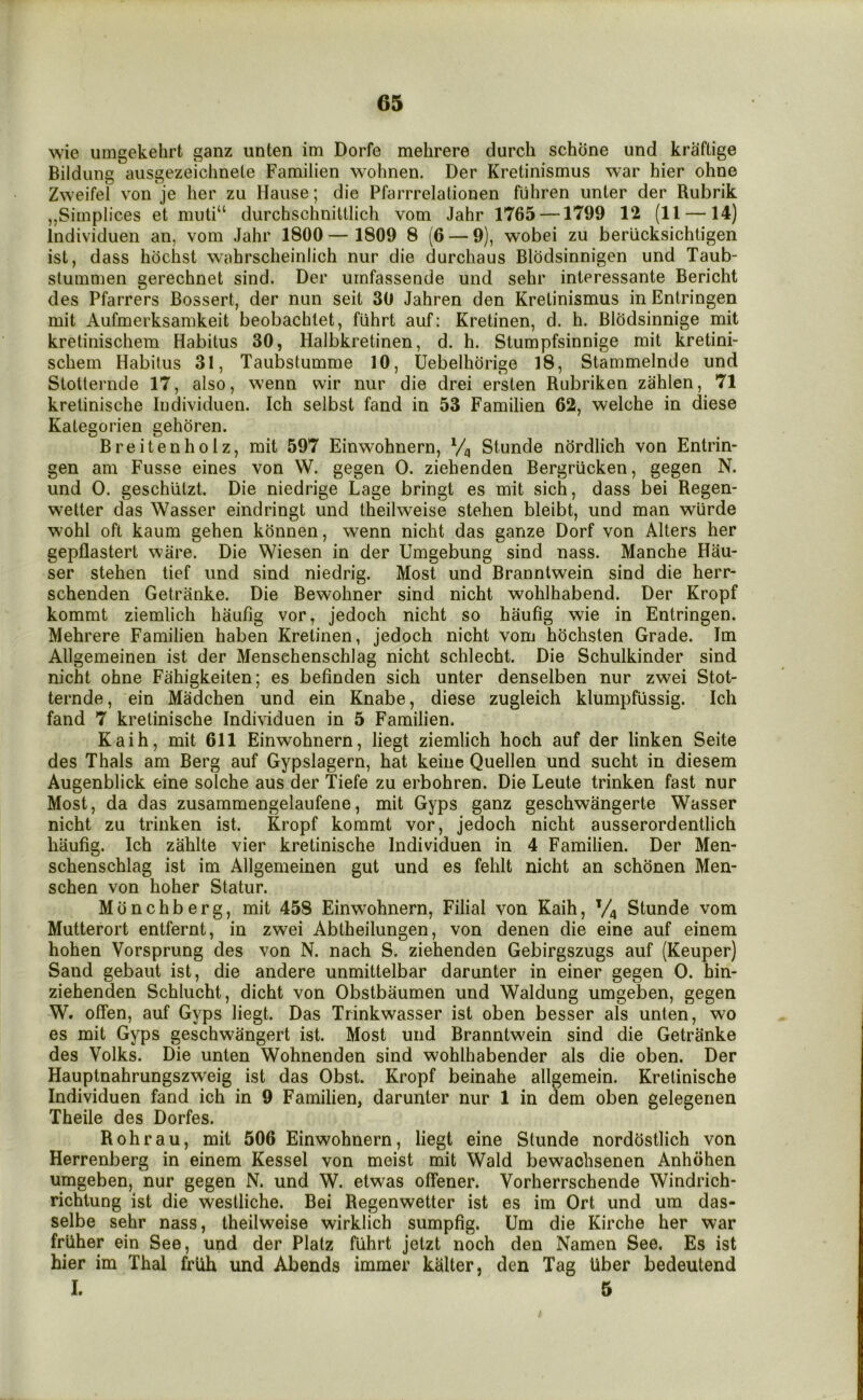 wie umgekehrt ganz unten im Dorfe mehrere durch schone und kraftige Bildung ausgezeiclmete Familien wohnen. Der Kretinismus war hier ohne Zweifel von je her zu Haiise; die Pfarrrelationen fiihren unter der Rubrik „Simplices et durchschnittlich vom Jahr 1765 —1799 12 (11 —14) Individuen an, vom Jahr 1800 — 1809 8 (6 — 9), wobei zu beriicksichtigen ist, dass hochst wahrscheinlich niir die durchaus Blodsinnigen und Taub- stummen gerechnet sind. Der urnfassende und sehr interessante Bericht des Pfarrers Bossert, der nun seit 30 Jahren den Krelinismus in Entringen mit Aufmerksamkeit beobachlet, fiihrt auf: Kretinen, d. h. Blodsinnige mit kretinischem Habitus 30, Halbkretinen, d. h. Stumpfsinnige mit kretini- schem Habitus 31, Taubstumme 10, Uebelhorige 18, Stammeinde und StoUernde 17, also, wenn wir nur die drei ersten Rubriken zahlen, 71 kretinische Individuen. Ich selbst fand in 53 Familien 62, welche in diese Kategorien gehoren. Breitenholz, mit 597 Einwohnern, Stunde nordlich von Entrin- gen am Fusse eines von W. gegen 0. ziehenden Bergriicken, gegen N. und 0. geschiitzt. Die niedrige Cage bringt es mit sich, dass bei Regen- wetter das Wasser eindringt und theilweise stehen bleibt, und man wiirde wohl oft kaum gehen konnen, wenn nicht das ganze Dorf von Alters her gepflastert ware. Die Wiesen in der Umgebung sind nass. Manche Hau- ser stehen tief und sind niedrig. Most und Branntwein sind die herr- schenden Getranke. Die Bewohner sind nicht wohlhabend. Der Kropf kommt ziemlich haufig vor, jedoch nicht so haufig wie in Entringen. Mehrere Familien haben Kretinen, jedoch nicht vom hochsten Grade. Im Allgemeinen ist der Mensehenschlag nicht schlecht. Die Schulkinder sind nicht ohne Fahigkeiten; es befinden sich unter denselben nur zwei Stot- ternde, ein Madchen und ein Knabe, diese zugleich klumpfussig. Ich fand 7 kretinische Individuen in 5 Familien. Kaih, mit 611 Einwohnern, liegt ziemlich hoch auf der linken Seite des Thais am Berg auf Gypslagern, hat keine Quellen und sucht in diesem Augenblick eine solche aus der Tiefe zu erbohren. Die Leute trinken fast nur Most, da das zusammengelaufene, mit Gyps ganz geschwangerte Wasser nicht zu trinken ist. Kropf kommt vor, jedoch nicht ausserordentlich haufig. Ich zahlte vier kretinische Individuen in 4 Familien. Der Men- schenschlag ist im Allgemeinen gut und es fehlt nicht an schdnen Men- schen von hoher Statur. Monchberg, mit 458 Einwohnern, Filial von Kaih, V4 Stunde vom Mutterort entfernt, in zwei Abtheilungen, von denen die eine auf einem hohen Vorsprung des von N. nach S. ziehenden Gebirgszugs auf (Keuper) Sand gebaut ist, die andere unmittelbar darunter in einer gegen 0. bin- ziehenden Schlucht, dicht von Obstbaumen und Waldung umgeben, gegen W. offen, auf Gyps liegt. Das Trinkwasser ist oben besser als unten, wo es mit Gyps geschwangert ist. Most und Branntwein sind die Getranke des Volks. Die unten Wohnenden sind wohlhabender als die oben. Der Hauptnahrungszweig ist das Obst. Kropf beinahe allgemein. Kretinische Individuen fand ich in 9 Familien, darunter nur 1 in dem oben gelegenen Theile des Dorfes. Rohrau, mit 506 Einwohnern, liegt eine Stunde norddstlich von Herrenberg in einem Kessel von meist mit Wald bewaohsenen Anhohen umgeben, nur gegen N. und W. etwas offener. Vorherrschende Windrich- richtung ist die westliche. Bei Regenwetter ist es im Ort und um das- selbe sehr nass, theilweise wirklich sumpfig. Um die Kirche her war friiher ein See, und der Platz fiihrt jetzt noch den Namen See. Es ist hier im Thai friih und Abends immer kalter, den Tag iiber bedeutend I. 5