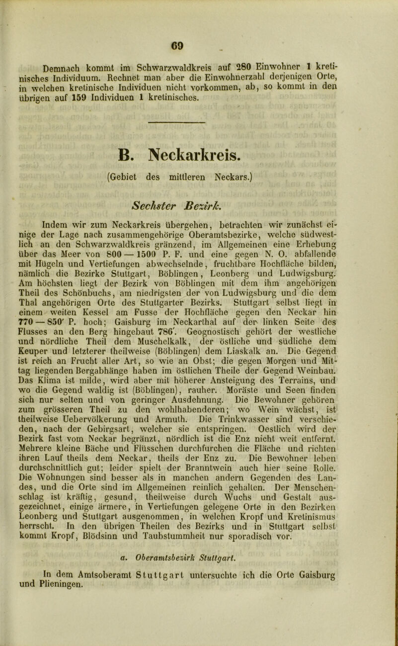 Demnach kommt im Schwarzwaldkreis auf 280 Einwohner 1 kreti- nisches Individuum. Rechnet man aber die Einwohnerzahl derjenigen Orte, in welchen kretinische Individuen nicht vorkommen, ab, so kommt in den ubrigen auf 159 Individuen 1 kretinisches. B. Neckarkreis. (Gebiet des mittleren Neckars.) Sechster Be%irk, Indem wir zum Neckarkreis iibergehen, betrachten wir zunachst ei- nige der Lage nach zusammengehorige Oberamtsbezirke, welche sudwest- lich an den Schwarzwaldkreis granzend, im Allgemeinen eine Erhebung liber das Meer von 800 — 1509 P. F. iind eine gegen N. 0. abfallende mit Hiigeln und Vertiefungen abwechselnde, fruchtbare Hochflache bilden, namlich die Bezirke Stuttgart, Boblingen, Leonberg und Ludwigsburg. Am hbchsten liegt der Bezirk von Boblingen mit dem ihm angeliorigen Theil des Schonbuchs, am niedrigsten der von Ludwigsburg und die dem Thai angehorigen Orte des Stuttgarter Bezirks. Stuttgart selbst liegt in einem weiten Kessel am Fusse der Hochflache gegen den Neckar hin 770 — 850' P. hoch; Gaisburg im Neckarthal auf der linken Seite des Flusses an den Berg hingebaut 786'. Geognostisch gehort der westliche und nordliche Theil dem Muschelkalk, der ostliche und siidliche dem Keuper und letzterer theilweise (Boblingen) dem Liaskalk an. Die Gegend ist reich an Frucht aller Art, so wie an Obst; die gegen Morgen und Mit- tag liegenden Bergabhange haben im ostlichen Theile der Gegend Weinbau. Das Klima ist milde, wird aber mit hoherer Ansteigung des Terrains, und wo die Gegend waldig ist (Boblingen), rauher. Moraste und Seen finden sich nur selten und von geringer Ausdehnung. Die Bewohner gehoren zum grosseren Theil zu den wohlhabenderen; wo Wein wachst, ist theilweise Uebervolkerung und Armuth. Die Trinkwasser sind verschie- den, nach der Gebirgsart, welcher sie entspringen. Oestlich wird der Bezirk fast vom Neckar begranzt, nordlich ist die Enz nicht weit enlfernt. Mehrere kleine Bache und Flusschen durchfurchen die Flache und richten ihren Lauf theils dem Neckar, theils der Enz zu. Die Bewohner leben durchschnittlich gut; leider spielt der Branntwein auch hier seine Rolle. Die Wohnungen sind besser als in manchen andern Gegenden des Lan- des, und die Orte sind im Allgemeinen reinlich gehalten. Der Menschen- schlag ist kraftig, gesund, theilweise durch Wuchs und Gestalt aus- gezeichnet, einige armere, in Vertiefungen gelegene Orte in den Bezirken Leonberg und Stuttgart ausgenommen, in welchen Kropf und Kretinismus herrscht. In den ubrigen Theilen des Bezirks und in Stuttgart selbst kommt Kropf, Blodsinn und Taubstummheit nur sporadisch vor. a, Oberamtsbez,irh Stuttgart. In dem Amtsoberamt Stuttgart untersuchte ich die Orte Gaisburg und Plieningen.