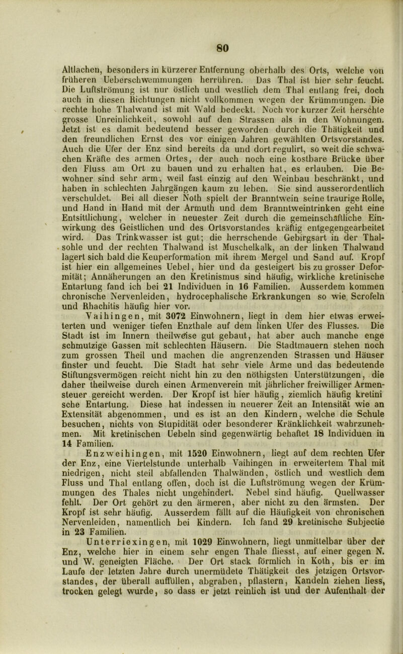 Altlachen, besonders in kurzerer Entfernung oberhalb des Orts, welche von friiheren Ueberschwemrnungen herriihren. Das Thai ist hier sehr feucht. Die Luflslromung ist nur dstlich und westlich dem Thai entlang frei, doch auch in diesen Richtungen nicht vollkommen w^cgen der Krlimmungen. Die rechte hohe Thalwand ist mit Wald bedeckt. Noch vor kurzer Zeit herschte grosse Unreinlichkeit, sowolil auf den Strassen als in den Wohnungen. Jetzt ist es damit bedeutend besser geworden durch die Thaligkeit und den freundlichen Ernst des vor einigen Jahren gewahlten Ortsvorstandes. Auch die Ufer der Enz sind bereits da und dort regulirt, so weit die schwa- chen Ki’afle des armen Ortes, der auch noch eine kostbare Briicke liber den Fluss am Ort zu bauen und zu erhalten hat, es erlauben. Die Be- wohner sind sehr arm , weil fast einzig auf den Weinbau beschrankt, und haben in schlechten Jahrgangen kaum zu leben. Sie sind ausserordentlich verschuldet. Bei all dieser Noth spielt der Branntwein seine traurige Rolle, und Hand in Hand mit der Armuth und dem Braniitweintrinken geht eine Entsittlichung, welcher in neuester Zeit durch die gemeinschaftliche Ein- wirkung des Geistlichen und des Ortsvorstandes kraftig entgegengearbeitet wird. Das Trinkwasser ist gut; die Iierrschende Gebirgsart in der Thal- . sohle und der rechten Thalwand ist Muschelkalk, an der linken Thalwand lagert sich bald die Keuperformation mit ihrem Mergel und Sand auf. Kropf ist hier ein allgemeines Uebel, hier und da gesteigert bis zu grosser Defor- mitat; Annaherungen an den Kretinismus sind haufig, wirkliche kretinische Entartung fand ich bei 21 Individuen in 16 Familien. Ausserdem kommen chronische Nervenleiden, hydrocephalische Erkrankungen so wie Scrofeln und Rhachitis haufig hier vor. Vaihingen, mit 3072 Einwohnern, liegt in dem hier etwas erwei- terten und weniger tiefen Enzthale auf dem linken Ufer des Flusses. Die Stadt ist im Innern theilwdse gut gebaut, hat aber auch manche enge schmutzige Gassen mit schlechten Hausern. Die Stadtmauern stehen noch zum grossen Theil und machen die angrenzenden Strassen und Hauser finster und feucht. Die Stadt hat sehr viele Arme und das bedeutende Stiftungsvermogen reicht nicht hin zu den nothigsten Unterstiitzungen, die daher theilweise durch einen Armenverein mit jahrlicher freiwilliger Armen- steuer gereicht werden. Der Kropf ist hier haufig, ziemlich haufig kretini sche Entartung. Diese hat indessen in neuerer Zeit an Intensitat wie an Extensitat abgenommen, und es ist an den Kindern, welche die Schule besuchen, nichts von Stupiditat oder besonderer Kranklichkeit wahrzuneh- men. Mit kretinischen Uebeln sind gegenwartig behaftet 18 Individuen in 14 Familien. Enzw^eihingen, mit 1520 Einwohnern, liegt auf dem rechten Ufer der Enz, eine Viertelstunde unterhalb Vaihingen in erweitertem Thai mit niedrigen, nicht steil abfallenden Thalwanden, ostlich und westlich dem Fluss und Thai entlang otfen, doch ist die Luftstromung wegen der Krum- mungen des Thales nicht ungehindert. Nebel sind haufig. Quellwasser fehlt. Der Ort gehort zu den armeren, aber nicht zu den Srinsten. Der Kropf ist sehr haufig. Ausserdem fallt auf die Haufigkeit von chronischen Nervenleiden, namentlich bei Kindern. Ich fand 29 kretinische Subjectie in 23 Familien. Unterriexingen, mit 1029 Einwohnern, liegt unmittelbar liber der Enz, welche hier in einem sehr engen Thale fliesst, auf einer gegen N. und W. geneigten Flache. ' Der Ort stack formlich in Koth, bis er im Laufe der letzten Jahre durch unermiideto Thatigkeit des jetzigen Ortsvor- standes, der liberall auffullen, abgraben, pllastern, Kandeln ziehen liess, trocken gelegt wurde, so dass er jetzt reinUch ist und der Aufenthalt der