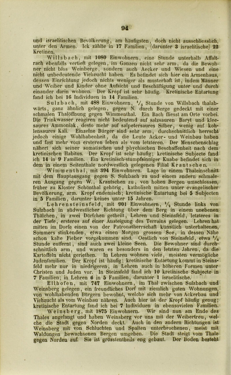 und israelitischen Bevolkerung, am haufigsten, doch nicht ausschliesslich, unter den Armen. Ick zahlte in 17 Familien, (darunter 3 israelilische) 22 Kretinen. Willsbach, mit 1080 Einwohnern, eine Stunde unterhalb Affalt- rach ebenfalls vertieft gelegen, im Ganzen nicht sehr arm, da die Bewoh- ner nicht bios Weinberge, sondern auch Aecker und Wiesen und eine nicht unbedeutende Viehzucht haben. Es befindet sich hier ein Armenhaus, de.ssen Einrichtung jedoch nichts weniger als musterhaft ist, indem Manner und Weiber und Kinder ohne Aufsicht und Beschaftigung unter und durch einander darin wohnen. Der Kropf ist sehr haufig. Kretinische Entartung fand ich bei lO Individuen in 14 Familien. Sulzbach, mit 488 Einwohnern, V4 Stunde von Willsbach thalab- warts, ganz ahniich gelegen, gegen N. durch Berge gedeckt mit einer schmalen ThalofFnung gegen Wimmenthal. Ein Bach fliesst am Orte vorbei. Die Trinkwasser reagiren nicht bedeutend auf salzsauren Baryt und klee- saures Ammoniak, desto mehr auf salpetersaures Silber, wenig auf koh- lensaures Kali. Einzelne Burger sind sehr arm, durchschnittlich herrscht jedoch einige Wohihabenheit, da die Leute Acker- und Weinbau haben und fast mehr vom ersteren leben als vom letzteren. Der Menschenschlag nahert sich seiner somatischen und phychischen Beschaffenheit nach dem kretinischen Habitus. Der Kropf ist sehr haufig; kretinische Subjecte fand ich 14 in 9 Familien. Ein kretinisch-stumpfsinniger Knabe befindet sich in dem in einem Seitenthale nordwestlich gelegenen Filial Krantschen. Wimmenthal, mit 394 Einwohnern. Lage in einem Thaleinschnitt mit dem Hauptausgang gegen S. Sulzbach zu und einem andern schmale- ren Ausgang gegen W., Krantschen zu, von hohen Bergen umschlossen, friiher zu Kloster Schhnthal gehhrig, katholisch mitten unter evangelischer Bevolkerung, arm. Kropf endemisch; kretinische Entartung bei 5 Subjecten in 5 Familien, darunter keines unter 15 Jahren. Lehrensteinsfeld, mit 901 Einwohnern, */, Stunde links von Sulzbach in sudwestlicher Richtung iiber dem Berg in einem unebenen Thalchen, in zwei DOrfchen getheilt, Lehren und Steinsfeld, letzteres in der Tiefe, ersteres auf einer Ansteigung des Terrains gelegen. Lehren hat mitten im Dorfe einen von der Patronatherrschaft kiinstlich unterhaltenen, Sommers stinkenden, etwa einen Morgen grossen See, in dessen Nahe schon kalte Fieber vorgekommen sind. Oestlich von Steinsfeld, etwa V4 Stunde entfernt, sind auch zwei kleine Seen. Die Bewohner sind durch- schnittlich arm, und waren es besonders in den letzten Jahren, da die Kartolfein nicht geriethen. In Lehren wohnen viele. meisten vermogliche Judenfamilien. Der Kropf ist haufig; kretinische Entartung kommt in Steins- feld mehr nur in niedrigeren, in Lehren auch in hoheren Formen unter Christen und Juden vor. In Steinsfeld fand ich 10 kretinische Subjecte in 7 Familien; in Lehren 6 in 5 Familien, darunter 1 israelitische. Ellhofen, mit 747 Einwohnern, im Thai zwischen Sulzbach und Weinsberg gelegen, ein freundliches Dorf mit ziemlich guten Wohnungen, von wohlhabenden Btirgern bewohut, welche sich mehr von Ackerbau und Viehzucht als vom Weinbau nahren. Auch hier ist der Kropf haufig genug; kretinische Entartung fand ich bei 7 Individuen in ebensovielen Familien. Weinsberg, mit 1875 Einwohnern. Wir sind nun am Ende des Thales angelangt und haben Weinsberg vor uns mit der Weibertreu, wel- che die Stadt gegen Norden deckt. Auch in den andern Richtungen ist Weinsberg mit von Schluchten und Spallen unterbrochenen, meist mit Waldungen bewachsenen Bergen umgeben. Die Stadt steigt vom Thale gegen Norden auf. Sie ist grOsstentheils eng gebaut. Der Boden besteht