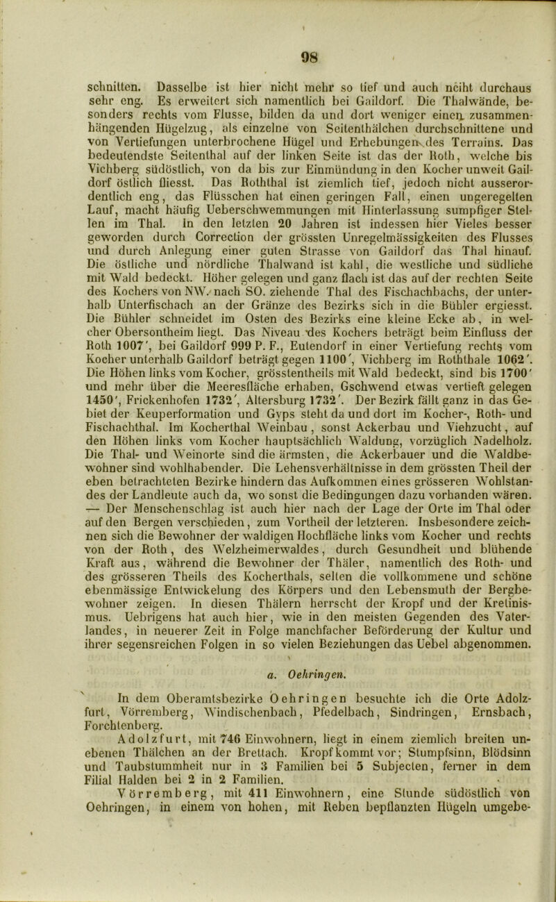 sclmitten. Dasselbe ist hier niclit mclir so tief und auch nciht durchaus sehr eng. Es erweitcrt sich namentlich bei Gaildorf. Die Thalwande, be- sonders rechts vom Flusse, bilden da und dort weniger eiriea zusammen- hangenden Hugelzug, als einzclne von Seitenlhalchen durchschnittene und von Vertiefungen unterbrochene Hiigel und Erhebungeiiv des Terrains. Das bedeulendste Seitenthal auf der linken Seite ist das der Uoth, welche bis Vichberg siidbstlich, von da bis zur Einmundimg in den Kocher unweit Gail- dorf bstlich fliesst. Das Roththal ist ziemiich tief, jedoch nicht ausseror- dentlich eng, das Fliisschen hat einen geringen Fall, einen ungeregelten Lauf, macht haufig Ueberschwemmungen mit Hinterlassung sumpfiger Stel- len ira Thai. In den letzten 20 Jahren ist indessen hier Vieles besser geworden durch Correction der grbssten Unregelmassigkeiten des Flusses und durch Aniegung einer guten Strasse von Gaildorf das Thai hinauf. Die oslliche und nordliche Thalwand ist kahl, die westliche und siidliche mit Wald bedeckt. Hciher gelegen und ganz flach ist das auf der rechten Seite des Kochers von NW. nach SO. ziehende Thai des Fischachbachs, der unler- halb Unterfischach an der Griinze des Bezirks sich in die Btihler ergiesst. Die Btihler schneidet im Osten des Bezirks eine kleine Ecke ab, in wel- cher Obersontheim liegt. Das Niveau *des Kochers betragt beim Einfluss der Roth 1007', bei Gaildorf 999 P. F., Eutendorf in einer Vertiefung rechts vom Kocher unterhalb Gaildorf betragt gegen 1100', Vichberg im Roththale 1062'. Die Hohen links vom Kocher, grbsstentheils mit Wald bedeckt, sind bis 1700' und mehr liber die Meeresflache erhaben, Gschwend etwas vertieft gelegen 1450', Frickenhofen 1732', Altersburg 1732'. Der Bezirk fallt ganz in das Ge- biet der Keuperformation und Gyps steht da und dort im Kocher-, Roth- und Fischachthal. Im Kocherthal Weinbau , sonst Ackerbau und Viehzucht, auf den Hohen links vom Kocher hauptsachlich Waldung, vorzliglich Nadelholz. Die Thai- und Weinorte sind die iirmsten, die Ackerbauer und die Waldbe- wohner sind wohlhabender. Die Lehensverhaltnisse in dem grbssten Theil der eben betrachteten Bezirke hindern das Aufkommen eines grbsseren Wohlstan- des der Landleute auch da, wo sonst die Bedingungen dazu vorhanden waren. — Der Menschenschlag ist auch hier nach der Lage der Orte im Thai oder auf den Bergen verschieden, zum Vortheil der letzteren. Insbesondere zeich- nen sich die Bewohner der waldigen Hochflache links vom Kocher und rechts von der Roth, des Welzheimerwaldes, durch Gesundheit und bliihende Kraft aus, wahrend die Bewohner der Thaler, namentlich des Roth- und des grbsseren Theils des Kocherthals, selten die vollkommene und schbne ebenmassige Entwickelung des Kbrpers und den Lebensmuth der Bergbe- wohner zeigen. In diesen Thalern herrscht der Kropf und der Kretinis- mus. Uebrigens hat auch hier, wie in den meisten Gegenden des Yater- landes, in neuerer Zeit in Folge manchfacher Befbrderung der Kultur und ihrer segensreichen Folgen in so vielen Beziehungen das Uebel abgenommen. a. Oehringen. In dem Oberamtsbezirke Oehringen besuchte ich die Orte Adolz- furt, Vbrremberg, Windischenbach, Pfedelbach, Sindringen, Ernsbach, Forchtenberg. Adolzfurt, mit 746 Einwohnern, liegt in einem ziemiich breiten un- ebenen Thalchen an der Brettach. Kropf kommt vor; Stumpfsinn, Blbdsinn und Taubstummheit nur in 3 Familien bei 5 Subjecten, feraer in dem Filial Halden bei 2 in 2 Familien. Vbrremberg, mit 411 Einwohnern, eine Stunde siidbstlich von Oehringen, in einem von hohen, mit Reben bepflanzten liligeln umgebe-