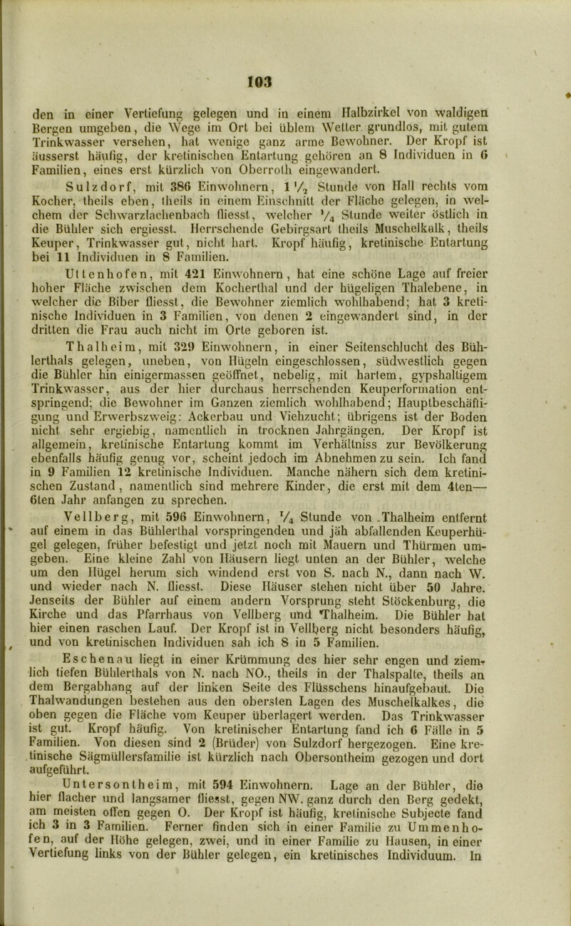 den in einer Verliefung gelegen und in einem Halbzirkel von waldigen Bergen uingeben, die Wege im Ort bei iiblem Wetter grundlos, mit guteni Trinkwasser verselien, hat wenige ganz arme Bewohner. Der Kropf ist aiisserst haiifig, der kretinischen Entartung gehoren an 8 Individuen in (i Familien, eines erst klirzlich von Oberroth eingewandert. Suizdorf, mit 386 Einwohnern, 1 Stuiide von Hall reclits vom Kocher, theils eben, Iheils in einem Einsclmitt der Fliiche gelegen, in wel- chem der Schwarzlachenbach fliesst, welclier Va Stnnde weiter ostlich in die Biihler sich ergiesst. Herrschende Gebirgsart theils Muschelkalk, theils Keiiper, Trinkwasser gut, nicht hart. Kropf haufig, kretinische Entartung bei 11 Individuen in 8 Familien. Ultenhofen, mit 421 Einwohnern, hat eine schdne Lage aiif freier holier Flache zwischen dem Kocherthal und der hiigeligen Thalebene, in welcher die Biber fliesst, die Bewohner ziemlich wohlhabend; hat 3 kreti- nische Individuen in 3 Familien, von denen 2 eingewandert sind, in der dritten die Frau auch nicht im Orte geboren ist. Thalheira, mit 329 Einwohnern, in einer Seitenschlucht des Biih- lerthals gelegen, iineben, von Hligeln eingeschlossen, stidwestlich gegen die Biihler hin einigermassen geoffnet, nebelig, mit hartem, gypshaltigem Trinkwasser, aus der hier durchaus herrschenden Keuperformation ent- springend; die Bewohner im Ganzen ziemlich wohlhabend; Hauptbeschafli- gung und Erwerbszw^eig: Ackerbau und Viehzucht; ubrigens ist der Boden nicht sehr ergiebig, namentlich in trocknen Jahrgangen. Der Kropf ist allgemein, kretinische Entartung kommt im Verhaltniss zur Bevolkerung ebenfalls haufig genug vor, scheint jedoch im Abnehmen zu sein. Ich fand in 9 Familien 12 kretinische Individuen. Manche nahern sich dem kretini- schen Zustand, namentlich sind mehrere Kinder, die erst mit dem 4ten— 6ten Jahr anfangen zu sprechen. Vellberg, mit 596 Einwohnern, V4 Stunde von .Thalheim entfernt ' auf einem in das Biihlerthal vorspringenden und jah abfallenden Keuperhii- gel gelegen, friiher befestigt und jetzt noch mit Mauern und Thiirmen um- geben. Eine kleine Zahl von Hausern liegt unten an der Biihler, welche um den Iliigel herum sich windend erst von S. nach N., dann nach W. und wieder nach N. fliesst. Diese Hauser stehen nicht liber 50 Jahre. Jenseits der Biihler auf einem andern Vorsprung steht Stockenburg, die Kirche und das Pfarrhaus von Vellberg und 'Thalheim. Die Biihler hat hier einen raschen Lauf. Der Kropf ist in Vellberg nicht besonders haufig, ^ und von kretinischen Individuen sah ich 8 in 5 Familien. Eschenau liegt in einer Kriimmung des hier sehr engen und ziemr lich tiefen Biihlerthals von N. nach NO., theils in der Thalspalte, theils an dem Bergabhang auf der linken Seite des Fliisschens hinaufgebaut. Die Thalwandungen bestehen aus den obersten Lagen des Muschelkalkes, die oben gegen die Flache vom Keuper iiberlagert werden. Das Trinkwasser ist gut. Kropf haufig. Von kretinischer Entartung fand ich 6 Falle in 5 Familien. Von diesen sind 2 (Briider) von Suizdorf hergezogen. Eine kre- tinische Sagmullersfamilie ist klirzlich nach Obersontheim gezogen und dort aufgefiihrt. Untersontheim, mit 594 Einwohnern. Lage an der Biihler, die hier flacher und langsamer fliesst, gegen NW. ganz durch den Berg gedekt, am meisten offen gegen 0. Der Kropf ist haufig, kretinische Subjecte fand ich 3 in 3 Familien. Ferner finden sich in einer Familie zu Ummenho- fen, auf der Ilohe gelegen, zwei, und in einer Familie zu Hausen, in einer Verliefung links von der Biihler gelegen, ein kretinisches Individuum. In