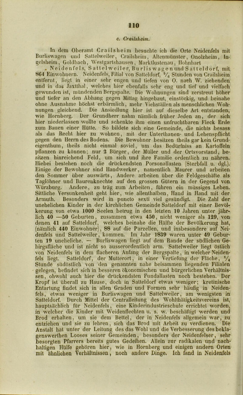 c. Crailsheim. In dem Oberamt Crailsheim besuchie ich die Orte Neidenfels mil Burliswagen und SaKelweiler, Crailsheim, Altenmiinster, Onolzheim, In- gelsheim, Goldbach, Westgartshaiisen, Marktiustenau, llohnhart • Neidenfels, SaUelweiler, Bn rlis wagenund Salteldorf, mit 804 Einwohiiern. Neidenfels, Filial von Salteldorf, V4 Slunden von Crailsheim enlfernt, licgt in einer sehr engen und tiefen von 0. nach W. ziehenden und in das Jaxtthal, welches hier ebenfalls sehr eng und lief und vielfach gewunden ist, mlindenden Bergspalte. Die Wohnnngen sind zerstreul hoher und liefer an den Abhang gegen Mitlag hingebaui, einstockig, und beinahe ohne Ausnahme hochst erbarmlich, mehr Viehstallen als menschlichen Woh- nungen gleichend. Die Ansiedlung hier ist auf dieselbe Art entstanden, wie Hornberg. Der Grundherr nahm namlich friiher Jeden an, der sich hier niederlassen wollte und schenkte ihm einen unfruchtbaren Fleck Erde zum Bauen einer Hiitte. So bildete sich eine Gemeinde, die nichts besass als das Recht hier zu wohnen, mit der Unterthanen- und Lehenspflicht gegen den Herrn des Bodens. Die Bewohner besitzen theils gar kein Grund- eigenthum, theils nicht einmal soviel, lim das Bediirfniss an Kartoffeln pflanzen zu konnen; nur 2 Burger, der Muller und der Ortsvorstand, be- sitzen hinreichend Feld, um sich und ihre Familie ordentlich zu nahren. Iliebei bestehen noch die driickendsten Porsonallasten (Sterbfall u. dgk). Einige der Bewohner sind Handwerker, namentlich Maurer und arbeiten den Sommer iiber auswtirts, Andere arbeiten iiber die Feldgeschafte als Taglohner und Baurenknechte auf den grossen Giitern in der Gegend von Wurzburg. Andere, zu trag zum Arbeiten, fuhren ein rniissiges Leben. Sittliche Versunkenheit geht hier, wie allenthalben. Hand in Hand mit der Armuth. Besonders wird in puncto sexti viel geslindigt. Die Zahl der unehelichen Kinder in der kirchlichen Gemeinde Salteldorf mit einer Bevol- kerung von etwa 1000 Seelen betrug in den letzlen 10 Jahren unter jahr- lich 40 —50 Gebuften, zusammen etwa 450, nicht weniger als 129, von denen 41 auf Salteldorf, welches beinahe die Halfte der Bevhlkerung hat, (namlich 440 Einwohner), 88 auf die Parzellen, und insbesondere auf Nei- denfels und SaUelweiler, kommen. Im Jahr 1839 waren unter 49 Gebur- ten 19 uneheliche. — Burliswagen liegt auf dem Rande der sildlichen Ge- birgsflache und ist nicht so ausserordentlich arm. SaUelweiler liegt ostlich von Neidenfels in dem flacheren Anfang der Bergspalte, in welcher Neiden- fels liegt. Salteldorf, der Mutterort, in einer Vertiefung der Flache, V4 Slunde slidostlich von den genannten nahe beisammen liegenden Filialen ' gelegen, befindet sich in besseren okonomischen und biirgerlichen Verhaltnis- sen, ohwohl auch hier die driickendsten Fundallasten noch bestehen. Der Kropf ist uberall zu Hause, doch in Salteldorf etwas weniger; kretinische Entartung findet sich in alien Graden und F^ormen sehr haufig in Neiden- fels, etwas weniger in Burliswagen und SaUelweiler, am wenigsten in Salteldorf. Durch Mittel der Centralleitung des Wohlthaligkeitsvereins ist, hauptsachlich fiir Neidenfels, eine Kinderindustrieschule errichtet worden, in welcher die Kinder mit Weidenfleehten u. s. w. beschafligt werden und Brod erhalten, um sie dem Bettel, der in Neidenfels allgemein war, zu entziehen und sie zu lehren, sich das Brod mit Arbeit zu verdienen. Die Anstalt hat unter der Leitung des das Wohl und die Verbesserung desbekla- genswerthen Looses seiner Gemeinden, besonders der Neidenfelser, sehr besorglen Pfarrers bereits gules Gedeihen. Allein zur radikalen und nach- haltigen HUlfe gehcJren hier, wie in Hornberg und einigen andern Orlen mit ahnlichen Verhaltnissen, noch andere Dinge. Ich fand in Neidenfels