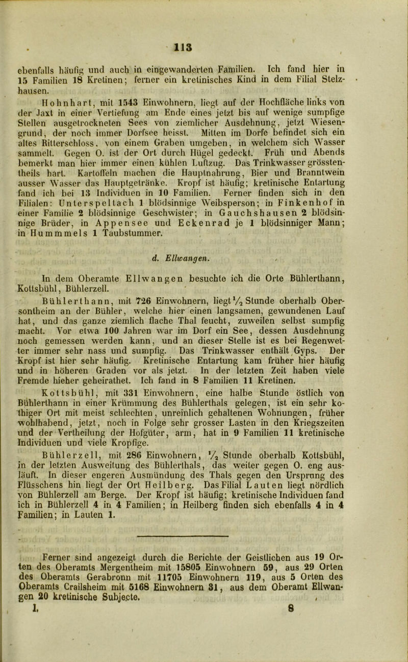 m ebeiifalls haufip; imd aiich in eingewanderteii Familien. Ich fand hier in 15 Familien 18 Kretinen; ferner ein krelinisches Kind in dem Filial Stelz- hausen. Hohnhart, mil 1543 Einwohnern, liegt aiif der Hochflache links von der Jaxt in einer Vertiefiing am Ende eines jetzt bis auf wenige siimpfige Stellen ausgetrockneten Sees von ziemlicher Ausdehnung, jeizt Wiesen- grund, der noch immer Dorfsee heisst. Mitten im Dorfe befindet sich ein altes Ritterschloss, von einem Graben umgeben, in welchem sich Wasser sammelt. Gegen 0. ist der Ort durch Hligel gedeckt. Friih und Abends bemerkt man hier immer einen kiihlen Luftzug. Das Trinkwasser grossten- theils hart. KartoU'eln machen die Hauptnahrung, Bier und Branntwein ausser Wasser das Hauptgetranke. Kropf ist haufig; kretinische Entartung fand ich bei 13 Individuen in 10 Familien. Ferner linden sich in den Filialen: Unterspcltach 1 blodsinnige Weibsperson; in Finkenhof in einer Familie 2 blodsinnige Geschwister; in Gauchshausen2 blodsin- nige Briider, in Appensee und Eckenrad je 1 bliidsinniger Mann; in Hummmels 1 Taubstummer. d. Ellwangen. In dem Oberamte Ellwangen besuchte ich die Orte BUhlerthann, Kottsbuhl, Buhlerzell. BUhlerthann, mit 726 Einwohnern, liegt Stunde oberhalb Ober- sontheim an der Buhler, welche hier einen langsamen, gewundenen Lauf hat, und das ganze ziemlich flache Thai feucht, zuweilen selbst sumpfig macht. Vor etwa 100 Jahren war im Dorf ein See, dessen Ausdehnung noch gemessen werden kann, und an dieser Stelle ist es bei Regenwet- ter immer sehr nass und sumpfig. Das Trinkwasser enthalt Gyps. Der Kropf ist hier sehr haufig. Kretinische Entartung kam frUher hier haufig und in hoheren Graden vor als jetzt. In der letzten Zeit haben viele Fremde hieher geheirathet. Ich fand in 8 Familien 11 Kretinen. Kottsbuhl, mit 331 Einwohnern, eine halbe Stunde ostlich von BUhlerthann in einer Krlimmung des BUhlerthals gelegen, ist ein sehr ko- thiger Ort mit meist schlechten, unreinlich gehaltenen Wohnungen, frUher wohlhabend, jetzt, noch in Folge sehr grosser Fasten in den Kriegszeiten und der Vertheilung der HofgUter, arm, hat in 9 Familien 11 kretinische Individuen und viele Kropfige. Buhlerzell, mit 286 Einwohnern, */, Stunde oberhalb Kottsbuhl, in der letzten Ausweitung des BUhlerthals, das weiter gegen 0. eng aus- liiuft. In dieser engeren AusmUndung des Thais gegen den Ursprung des FlUsschens hin liegt der Ort Heilberg. Das Filial Lauten liegt nordlich von Buhlerzell am Berge. Der Kropf ist haufig; kretinische Individuen fand ich in Buhlerzell 4 in 4 Familien; in Heilberg finden sich ebenfalls 4 in 4 Familien; in Lauten 1. Ferner sind angezeigt durch die Berichte der Geistlichen aus 19 Or- ten des Oberamts Mergentheim mit 15805 Einwohnern 59, aus 29 Orten des Oberamts Gerabronn mit 11705 Einwohnern 119, aus 5 Orten des Oberamts Crailsheim mit 5168 Einwohnern 31, aus dem Oberamt Ellwan- gen 20 kretinische Subje.cte,
