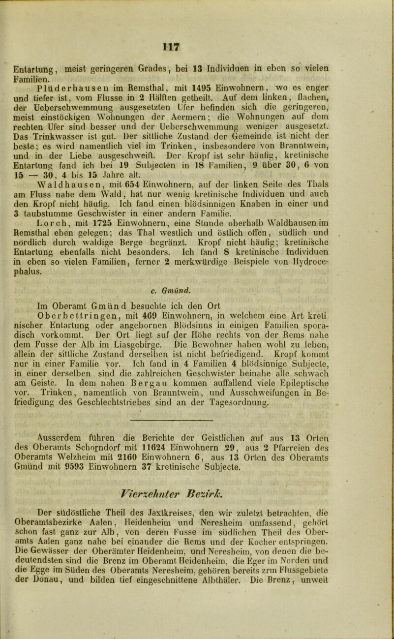 Entartung, meist geringeren Grades, bei 13 Individiien in ebcn so vielen Familien. Pluderhausen im Remsthal, mit 1495 Einwohnern, wo es enger und liefer ist, vom Flusse in 2 Halften getheilt. Auf dem linken, flachen, der Ueberschwemmung ausgesetzten Ufer befinden sich die geringeren, meist einstockigen Wohnungen der Aermern; die Wohnungen auf dcm rechien Ufer sind besser und der Ueberschwemmung weniger ausgesetzt. Das Trinkwasser ist gut. Der sittiiche Zustand der Gemeinde ist nicht der beste; es wird namentlich viel im Trinken, insbesondere von Branntwein, und in der Liebe ausgeschweift. Der Kropf ist sehr hautig, kretinisclic Entartung fand ich bei 19 Subjecten in 18 Familien, 9 iiber 30, 6 von 15 — 30, 4 bis 15 Jahre alt. Wald hausen, mit 654 Einwohnern, auf der linken Seite des Thais am Fluss nahe dem Wald, hat nur wenig kretinische Individuen und auch den Kropf nicht haulig. Ich fand einen blodsinnigen Knaben in einer und 3 taubstumme Geschwister in einer andern Familie. Lorch, mit 1725 Einwohnern, eine Stunde oberhalb Waldhausen im Remsthal eben gelegen; das Thai wesilich und bstlich offen, siidlich und nbrdlich durch waldige Berge begranzt. Kropf nicht haufig; kretinische Entartung ebenfalls nicht besonders. Ich fand 8 kretinische individuen in eben so vielen Familien, ferner 2 merkwiirdige Beispiele von Hydroce- phalus. c. Gmiind. Im Oberamt Gmiind besuchte ich den Ort Oberbettringen, mit 469 Einwohnern, in welchem eine Art kreti nischer Entartung oder angebornen Blodsinns in einigen Familien spora- disch vorkommt. Der Ort liegt suf der Ilohe rechts von der Rems nahe dem Fusse der Alb im Liasgebirge. Die Bewohner haben wohl zu leben, allein der sittiiche Zustand derselben ist nicht befriedigend. Kropf kommt nur in einer Familie vor. Ich fand in 4 Familien 4 blodsinnige Subjecte, in einer derselben sind die zahlreichen Geschwister beinahe alle schwach am Geiste. In dem nahen Berg an kommen auliallend viele Epileptische vor. Trinken, namentlich von Branntwein, und Ausschweifungen in Be- friedigung des Geschlechtstriebes sind an der Tagesordnung. Ausserdem fiihren die Berichte der Geistlichen auf aus 13 Orten des Oberamts Schorndorf mit 11624 Einwohnern 29, aus 2 Pfarreien des Oberamts Welzheim mit 2160 Einwohnern 6, aus 13 Orten des Oberamts Gmiind mit 9593 Einwohnern 37 kretinische Subjecte. Vierxehnter Be%irk» Der siidbstliche Theil des Jaxtkreises, den wir zuletzt betrachten, die Oberamtsbezirke Aalen, Heidenheim und Neresheim umfassend, gehbrt schon fast ganz zur Alb, von deren Fusse im sudlichen Theil des Ober- amts Aalen ganz nahe bei einander die Rems und der Koclier entspringen. Die Gewasser der Oberamter Heidenheim, und Neresheim, von denen die be- deutendsten sind die Brenz im Oberamt Heidenheim, die Eger im Norden und die Egge im Suden des Oberamts Neresheim, gehbren bereits zrrn Flussgebiete der Donau, und bilden tief eingeschnittene Albthaler. Die Brenz, unweit