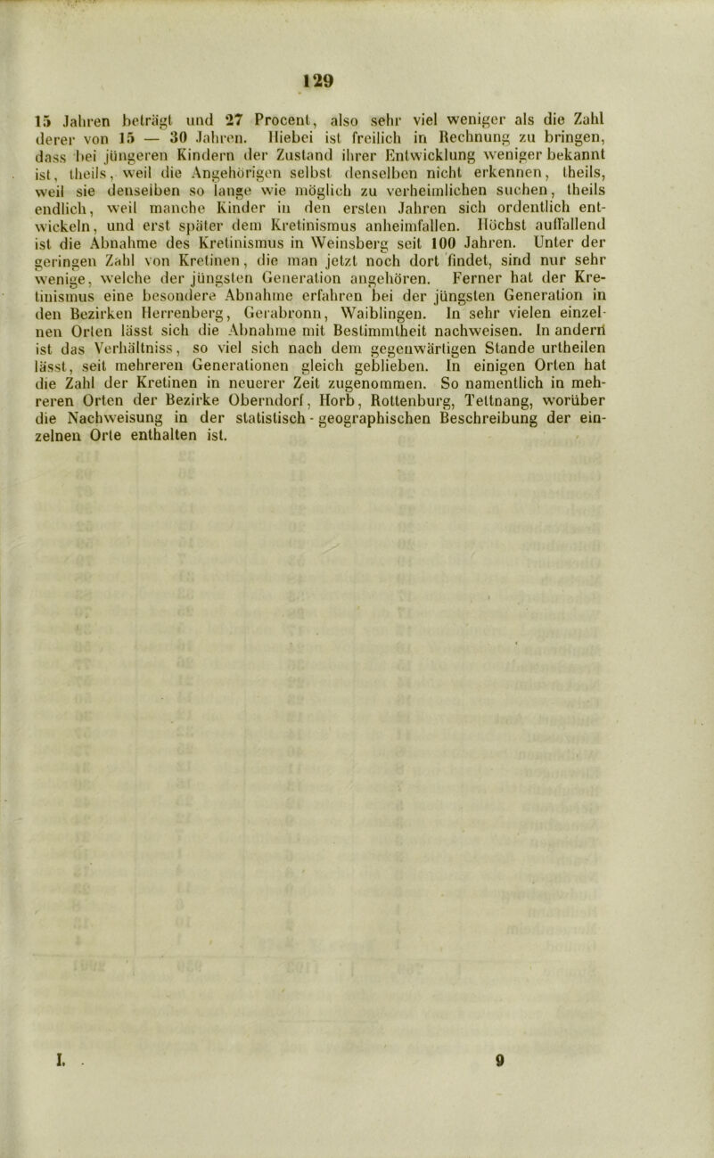 15 Jaliren betriigt imd 27 Procent, also sehr viel weniger als die Zahl derer von 15 — 30 Jaliron. lliebci ist freilich in Rechnung zu bringen, dass bei jungeren Kindern iler Ziistand ihrer Entwicklung weniger bekannt ist, llieils, weil die Angehorigon selbst denselbcn nicht erkennen, Iheils, well sie denseiben so lange wie mbglich zu verheimlichen suchen, Iheils endlich, weil manche Kinder in den erslen Jahren sich ordentlich ent- w’ickeln, und erst spater dein Kretinisrnus anheimfallen. Ildchst aullallend ist die Abnahme des Kretinismus in Weinsberg seit 100 Jahren. Unter der geringen Zahl von Kretinen, die man jetzt noch dort findet, sind niir sehr w'enige, welche der jungsten Generation angehbren. Ferner hat der Kre- tinisinus eine besondere Abnahme erfahren bei der jungsten Generation in den Bezirken Herrenberg, Gerabronn, Waiblingen. In sehr vielen einzel- nen Orlen liisst sich die Abnahme mit Bestimmtheit nachweisen. In anderil ist das Verhaltniss, so viel sich nach dem gegenw’arligen Stande urtheilen lasst, seit mehreren Generationen gleich geblieben. In einigen Orten hat die Zahl der Kretinen in neuerer Zeit zugenommen. So namentlich in meh- reren Orten der Bezirke Oberndorl, Horb, Rottenburg, Tettnang, woriiber die Nachweisung in der statistisch - geographischen Beschreibung der ein- zelnen Orte enthalten ist. / ; I. 0