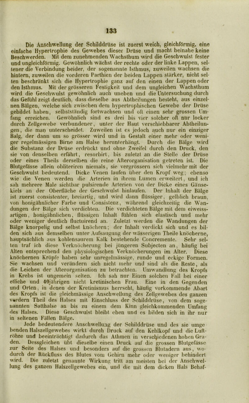 Die Anschwellung der Schilddrtise ist zuerst weich, gleichfcirmig, eine einfache Hypertrophie des Gewebes dieser Drilse imd macht beinahe keine Beschwerden. Mit dem ziinehmenden Wachslhum wird die Geschwulst fester und ungleichformig. Gewohnlich wachst der rechte oder der linke Lappen, sel- tener die Verbindung beider, der sogenanrile Isthmus, ziiweilen wachsen die hiulern, zuweilen die vorderen Parthien der beiden Lappeu starker, nichl sel- ten beschrankt sich die Hypertrophie ganz auf den einen der Lappen oder den Isthmus. Mit der grosseren Festigkeit und dem ungleichen Wachsthum wird die Geschwulst gewohnlich auch uneben und die Untersuchung durch das Gefiihl zeigt deutlich, dass dieselbe aus Abthcilungen besteht, aus einzel- nen Balgen, welche sich zwischen dem hypertrophischen Gewebe der Driise gebildet haben, selbststaiidig fortwachsen und oft einen sehr grossen Um- fang erreichcn. Gewohnlich sind es drei bis vicr solcher oft nur locker durch Zellgewebe verbundener, unter der Haut verschiebbarer Abtheilun- gen, die man imtersclieidet. Zuweilen ist es jedoch auch nur ein einziger Balg, der dann um so grosser wird und in Gestalt einer mehr oder weni- ger regelmassigen Birne am Halse herunlerhangt. Durch die Biilge wird die Substanz der Driise erdriickt und ohne Zweifel durch den Druck, den sie von denselben erfahrt, resorbirt, bis zuletzt an die Stelle der Driise oder eines Theils derselben die reine Afterorganisation getreten ist. Die Blutgefasse allein obliteriren niemals, sie vergrossern sich vielmehr mit der Geschwulst bedeutend. Dicke Venen laufen iiber den Kropf weg; ebenso wie die Venen werden die Arterien in ihrern Lumen erweitert, und ich sah mehrere Male sichtbar pulsirende Arterien von der Dicke eines Ganse- kiels an der Oberflache der Geschwulst hinlaufen. Der Inhalt der Bulge ist zuerst consistenter, breiartig, und wird dann fliissiger, gelblich braun, von honigahnlicher Farbe und Consistenz, wahrencl gleichzeitig die Wan- dungen der Balge sich verdichten. Die verdichteten Bulge mit dem eiweiss- artigen, honigahnlichen, fliissigen Inhalt fiihlen sich elastisch und mehr oder weniger deutlich fluctuirend an. Zuletzt werden die Wandungen der Bulge knorpelig und selbst knochern; der Inhalt verdickt sich und es bil- den sich aus demselben unter Aufsaugung der wasserigen Theile knocherne, hauptsachlich aus kohlensaurem Kalk bestehende Concremente. Sehr sel- ten traf ich diese Verkndcherung bei jiingeren Subjecten an, haufig bei Alien entsprechend den physiologischen Verkndcherungen im Alter. Diese knochernen Krdpfe haben sehr unregelmassige, runde und eckige Formen. Sie wachsen und verandern sich nicht mehr und sind als die Reste, als die Leichen der Afterorganisation zu betrachlen. Umw’andlung des Kropfs in Krebs ist ungernein selten. Ich sah nur Einen solchen Fall bei einer etliche und 40jahrigen nicht kretinischen Frau. Eine in den Gegenden und Orten, in denen der Kretinismus herrscht, haufig vorkommende Abart des Kropfs ist die gleichmassige Anschwellung des Zellgewebes des ganzen vdrdern Theil des Halses mit Einschluss der Schilddriise, von dem soge- nannten Satthalse an bis zu einem dem Kinn gleichkommenden Umfang des Halses. Diese Geschwulst bleibt eben und es bilden sich in ihr nur in seltenen Fallen Balge. Jede bedeutendere Anschwellung der Schilddriise und des sie umge benden Halszellgewebes wirkt durch Druck auf den Kehlkopf und die Luft- rdhre und beeintrachtigt dadurch das Athmen in verscl^iedenen hoheii Gra- den. Dessglcichen ubt dieselbe einen Druck auf die grossen Blutgefasse zur Scite des Halses und besonders auf die grossen Blutadern aus, wo- durch der Riickfluss des Blutes voni Gehirn mehr oder weniger behindert wird. Die zuletzt genannte Wirkung tritt am meisten bei der Anschwel- lung des ganzen Halszellgewebes ein, und die mit dem dicken Hals Behaf-