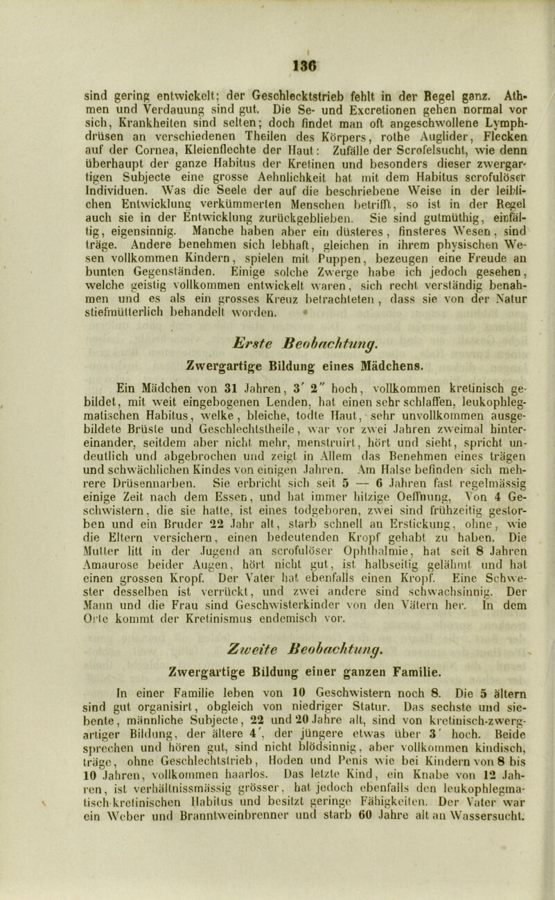 sind gerin^ entwickclt; der Geschlecktstrieb fehlt in der Regel ganz. Alh- men iind Verdauiing sind gut. Die Se- und Excretionen gehen normal vor sich, Krankheilen sind seiten; doch findet man oft angeschwollene Lymph- driisen an verschiedenen Theilen des Korpers, rolhe Aiiglider, Flecken auf der Cornea, Kleienflechte der Ilaut: Zufalle der Scrofelsuchl, wie denn iiberhaupt der ganze Habitus der Kreiinen und besonders dieser zwergar- tigen Subjecte eine grosse Aehnlichkeit bat mit dem Habitus scrofuloser Individuen. Was die Seele der auf die beschriebene Weise in der leibli- chen Entwicklung verklimmerten Menschen betrifft, so ist in der Regel auch sie in der Entwicklung zurlickgeblieben. Sie sind gutmiithig, einfal- tig, eigensinnig. Manche haben aber ein dlisteres, finsteres Wesen, sind trage. Andere benehmen sich lebhaft, gleichen in ihrem physischen We- sen vollkommen Kindern, spielen mit Puppen, bezeugen eine Freude an bunten Gegenstanden. Einige solche Zwerge liabe ich jedocli gesehen, welche geistig vollkommen entwickelt waren, sich recht verstiindig benah- men und es als ein grosses Kreuz betrachleleii, dass sie von der Natur sliefrnuUerlich behandelt worden. Erste Beohachtung. Zwergartige Bildung eines Madchens. Ein Madchen von 31 Jahren, 3' 2 hoch, vollkommen kretinisch ge- bildet, mit weit eingebogenen Lenden, hat einen sehr schlafFen, leukophleg- matischen Habitus, welke, bleiche, todte Haul, sehr unvollkommen ausge- bildete Brlisle und Geschlechtstheile, war vor zwei Jahren zweimal hinter- einander, seitdem aber nicht mehr, menstruirt, hort und sieht, spricht un- deutlich und abgebrochen und zeigt in Allem das Benehmen eines tragen und schwachlichen Kindes von einigen Jahren. Am Halse befinden sich meh- rere Drusennarben. Sie erbriclit sich seit 5 — 6 Jahren fast regelmassig einige Zeit nach dem Essen, und hat immer hitzige OelTnung, A'on 4 Ge- schwistern, die sie hatte, ist eines todgeboren, zwei sind friihzeitig geslor- ben und ein Bruder 22 Jahr alt, starb schnell an Erstickung, ohne, wie die Eltern versichern, einen bedeutenden Kropf gehabt zu haben. Die Mutter litt in der Jugend an scrofuloser Ophthalmie, hat seit 8 Jahren Amaurose beider Augen, hort nicht gut, ist halbseilig gelahmt und hat einen grossen Kropf. Der Vater hat ebenfalls einen Kroj)f. Eine Schwe- ster desselben ist verriickt, und zwei andere sind schwachsinnig. Der xMann und die Frau sind Geschwisterkinder von den Vatern her. In dem Oric konmit der Kretinismus endemisch vor. Zweite Beohachtung, Zwergartige Bildung einer ganzen Familie, In einer Familie leben von 10 Geschwistern noch 8. Die 5 altern sind gut organisirt, obgleich von niedriger Statur. Das sechste und sie- bente, mannliche Subjecte, 22 und20Jahre alt, sind von kretinisch-zwcrg- ariiger Bildung, der altere 4', der jiingere etvvas liber 3' hoch. Beide sprechen und hdren gut, sind nicht blodsinnig, aber vollkommen kiiidisch, triigo, ohne Geschlechtsirieb, Hoden und Penis wie bei Kindern von 8 bis 10 Jahren, vollkommen haarlos. Das lelzte Kind, ein Knabe von 12 Jah- ren, ist verhaitnissmassig grosser, hat jedoch ebenfalls den leukophlegma- tisch krclinischen Habitus und besilzt geringe Fahigkeilen. Der Vater war ein Weber und Branntweinbrenner unci starb 60 Jahro alt an Wassersucht.