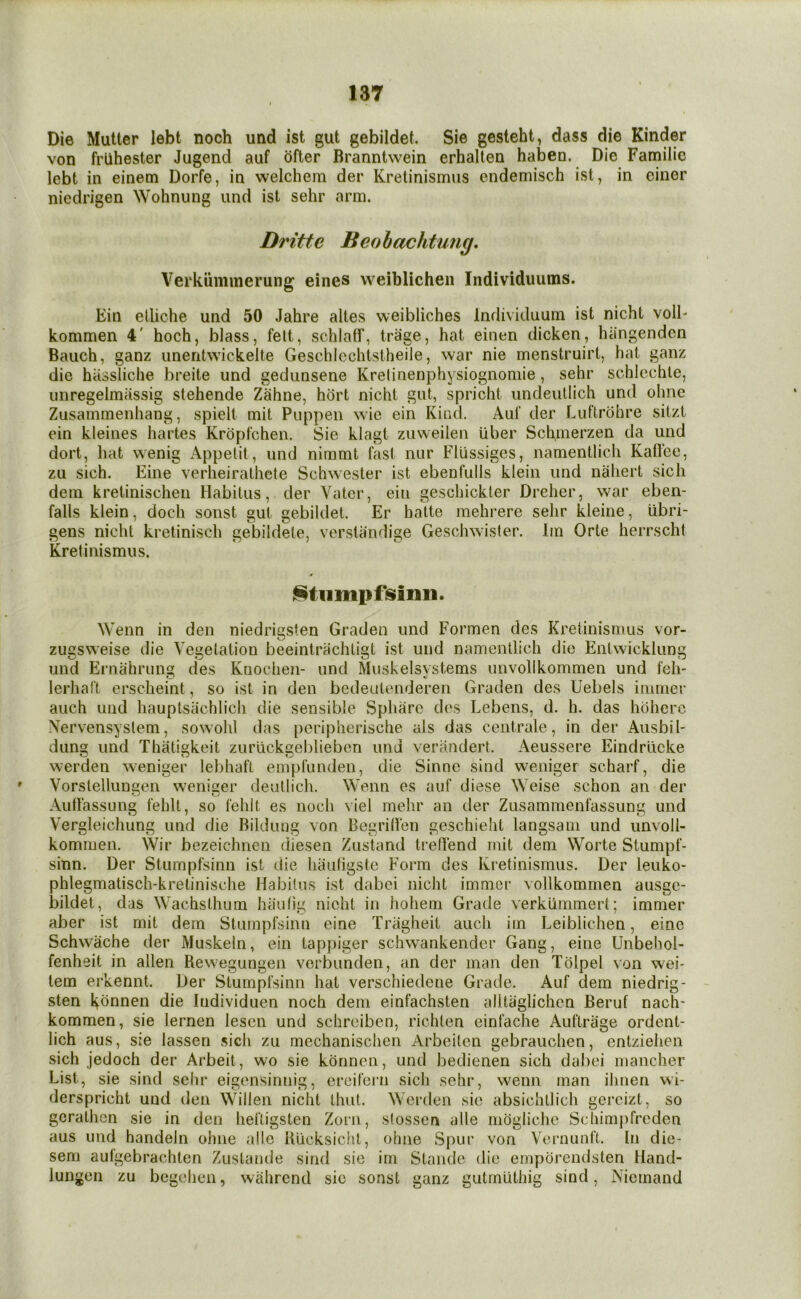 Die Mutter lebt noch utid ist gut gebildet. Sie gesteht, dass die Kinder von friihester Jugend auf ofter Branntwein erhallen haben. Die Familic lebt in einem Dorfe, in welchem der Kretinismus endemisch isl, in ciner niedrigen Wohnung iind ist sehr arm. Dritte Beohachtung, Verkiimmerung eines vveiblichen Individuums. Ein etliche und 50 Jahre altes weibliches Individuum ist nicht volE kommen 4' hoch, blass, felt, schlatf, trage, hat einen dicken, hiingendcn Bauch, ganz uneritwickelte Geschlcchtstheile, war nie menstruirt, hat ganz die hiissliche breite und gedunsene Krelinenphysiognomie, sehr schlechle, unregelmassig stehende Zahne, hort nicht gut, spricht undeiUlich und ohne Zusamrnenhang, spielt mit Puppen wie ein Kind. Auf der Luftrohre sitzt ein kleines hartes Kropfchen. Sie klagt zuweiien Uber Schmerzen da und dort, hat wenig Appetit, und nimmt fast nur Fliissiges, namentlich Kafl'ee, zu sich. Eine verheiralhete Schwester ist ebenfulls klein und nahert sich dem kretinischen Habitus, der Vatcr, ein geschickter Dreher, war eben- falls klein, doch sonst gut gebildet. Er halte mehrere sehr kleine, iibri- gens nicht kretinisch gebildete, verstiindige Geschwaster. Im Orte herrscht Kretinismus. iftiimpfisimi. Wenn in den niedrigsten Graden und Formen des Kretinismus vor- zugsweise die Vegelation beeintrachligt ist und namentlich die Entwicklung und Ernahrung des Knochen- und Muskelsvstems unvollkommen und feh- lerhaft erscheint, so ist in den bedeutenderen Graden des Uebels immer auch und hauptsachlich die sensible Sphare des Lebens, d. h. das hoherc Xervensyslem, sowohl das peripherische als das centrale, in der Ausbil- dung und Thatigkeit zurlickgeblieben und verandert. Aeussere Eindrlicke werden weniger lebhaft empfuuden, die Sinne sind weniger scharf, die Vorstelluneen weniser deullich. Wenn es auf diese Weise schon an der AuHassung fehlt, so fehit es noch viel mehr an der Zusammenfassung und Vergleichung und die Bilduug von BegrilVen geschieht langsain und unvoll- kommen. Wir bezeichnen diesen Zustand treflend mit dem Worte Stumpf- sinn. Der Stumpfsinn ist die haufigstc Form des Kretinismus. Der leuko- phlegmatisch-kretinische Habitus ist dabei nicht immer vollkommen ausge- bildet, das Wachsthum hiiutig nicht in hohem Grade verklimmert; immer aber ist mit dem Stumpfsinn eine Tragheit auch im Leiblichen, eine Schwache der Muskeln, ein tappiger schwankender Gang, eine Unbehol- fenheit in alien Rewegungen verbunden, an der man den Tolpel von wei- tern erkennt. Der Stumpfsinn hat verschiedene Grade. Auf dem niedrig- sten khnnen die Individuen noch dem einfachsten alltiiglichcn Beruf nach- kommen, sie lernen lesen und schrciben, richlen einfache Auftrage ordent- lich aus, sie lassen sich zu mechanischen Arbeilcn gebrauchen, entziehen sich jedoch der Arbeit, wo sie konnen, und bedienen sich dabei mancher List, sie sind sehr eigensinnig. ereifern sich sehr, wenn man ihnen wi- derspricht und den Widen nicht thut. Werden sie absichtlich gercizt, so gcralhcn sie in den hefligsten Zorn, sfossen alle mdgliche Schimpfreden aus und handeln ohne a!!e lUicksicht, sem aulgebrachlen Zustaude sind sic lungen zu begehen, wahrcnd sic sonst ohne Spur von Vernunft. In die- Stande die emporendsten Hand- irn ganz utmlithig sind, Niemand