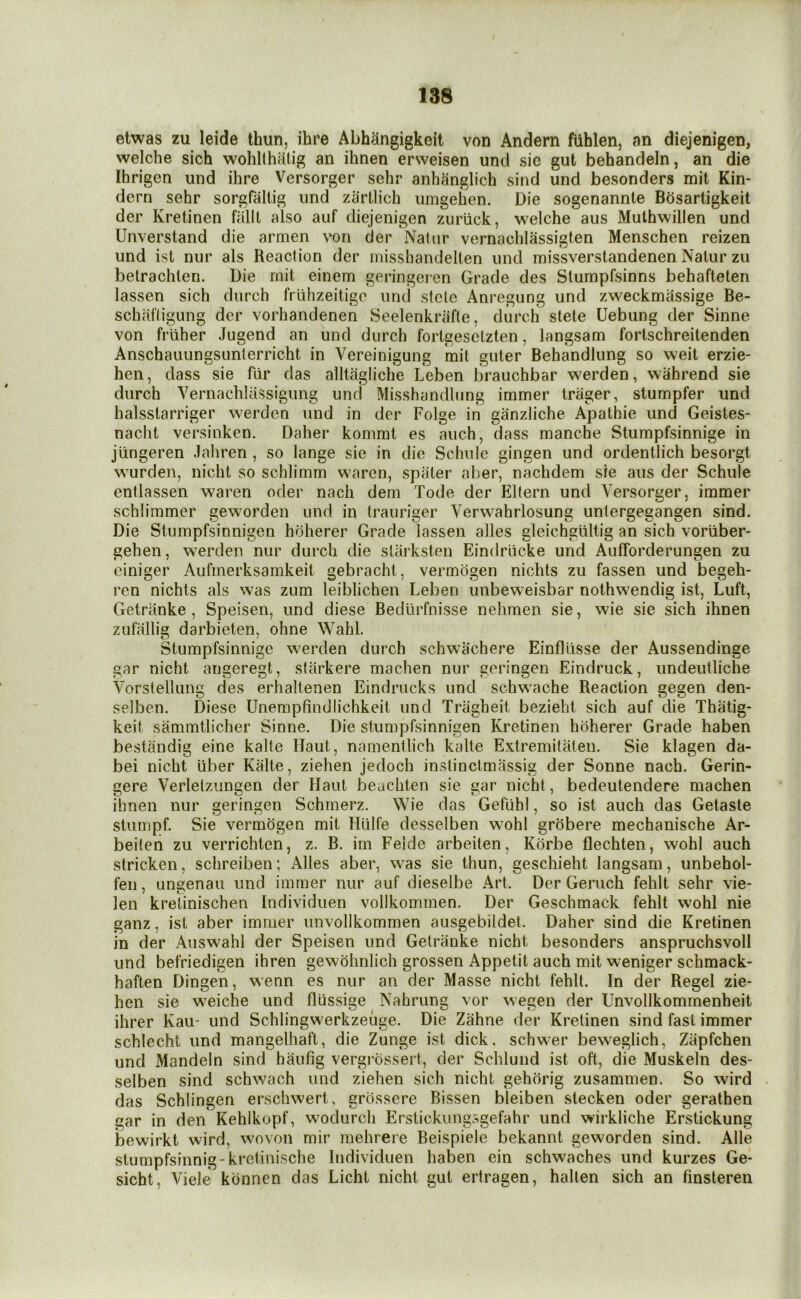 etwas zu leide thun, ihre Abhangigkoit von Andern fiihlen, an diejenigen, welche sich wohlthiitig an ihnen ersveisen und sie gut behandeln, an die Ihrigen und ihre Versorger sehr anhiinglich sind und besonders mit Kin- dern sehr sorgfallig und zartlich umgehen. Die sogenannle Bdsartigkeit der Kretinen falll also auf diejenigen zuriick, welche aus Muthwillen und Unverstand die amien von der Natiir vernachlassigten Menschen reizen und ist nur als Reaction der misshandelten und missverstandenen Nalur zu belrachlen. Die rnit einem geringeren Grade des Stumpfsinns behafteten lassen sich diirch friihzeitigo und side Anregung und zweckmassige Be- schafligung der vorhandenen Seelenkrafle, durch stele Uebung der Sinne von friiher Jugend an und durch forlgesdzten, langsam forlschreitenden Anschauungsunlerricht in Vereinigung mit guter Behandlung so weit erzie- hen, dass sie far das alltagliche Leben brauchbar werden, wahrend sie durch VernachlaSsigiing und Misshandlung immer triiger, stumpfer und halsstarriger werden und in der Folge in ganziiche Apathie und Geistes- nacht versinken. Daher komml es auch, dass manche Stumpfsinnige in jiingeren Jahren , so lange sie in die Schiile gingen und ordentlich besorgt wurden, nicht so schlimm waren, spiiter alter, nachdem sie aus der Schule entlassen waren oder nach dem Tode der Eltern und Versorger, immer schiimmer geworden und in traiiriger Verwahrlosung unlergegangen sind. Die Slumpfsinnigen hoherer Grade lassen alles gleichgultig an sich vortiber- gehen, werden nur durch die slarksten Eindrlicke und Aufforderungen zu ciniger Aufinerksamkeit gebrachi, vermcigen nichts zu fassen und begeh- ren nichts als was zum leiblichen Leben unbeweisbar nothwendig ist, Luft, Getranke , Speisen, und diese Bediirfnisse nehmen sie, wie sie sich ihnen zufallig darbieten, ohne Wahl. Stumpfsinnige werden durch schwachere Einfliisse der Aussendinge gar nicht arigeregt, starkere machen nur geringen Eindruck, undeutliche Vorstellung des erhaltenen Eindrucks und schwache Reaction gegen den- selbcn. Diese Unempfindlichkeit und Tragheit bezieht sich auf die Thatig- keit sammtlicher Sinne. Die slumpfsinnigen Kretinen hoherer Grade haben bestandig eine kalte Haul, namentlich kalte Extremitaten. Sie klagen da- bei nicht liber Kalte, ziehen jedoch inslinclmassig der Sonne nach. Gerin- gere Verletzungen der Haul beachten sie gar nicht, bedeutendere machen ihnen nur geringen Schmerz. Wie das Geflihl, so ist auch das Gelaste stumpf. Sie vermogen mit Hlilfe desselben wmhl grobere mechanische Ar- beiten zu verrichten, z. B. irn Feide arbeiten, Korbe flechten, wohl auch stricken, schreiben; Alles aber, was sie thun, geschieht langsam, unbehol- fen, ungenau und immer nur auf dieselbe Art. Der Geruch fehlt sehr vie- len kretinischen Individuen vollkommen. Der Geschmack fehlt wohl nie ganz, ist aber immer unvollkommen ausgebildet. Daher sind die Kretinen in der Auswahl der Speisen und Getranke nicht besonders anspruchsvoll und befriedigen ihren gewohnlich grossen Appetit auch mit weniger schmack- haften Dingen, wenn es nur an der Masse nicht fehlt. In der Regel zie- hen sie weiche und flussige Nahrung vor wegen der Unvollkommenheit ihrer Kau- und Schlingwerkzeuge. Die Zahne der Kretinen sind fast immer schlecht und mangelhaft, die Zunge ist dick, schwer beweglich, Zapfchen und Mandein sind haufig vergrdssert, der Schlund ist oft, die Muskeln des- selben sind schwach und ziehen sich nicht gehorig zusammen. So wird das Schlingen erschwert, grbssere Bissen bleiben stecken oder gerathen gar in den Kehikopf, wodurch Erstickungsgefahr und wirkliche Erstickung bewirkt wird, woven mir mehrere Beispiele bekannt geworden sind. Alle stumpfsinnig-kretinische Individuen haben ein schwaches und kurzes Ge- sicht, Viele klinnen das Licht nicht gut ertragen, halten sich an finsteren