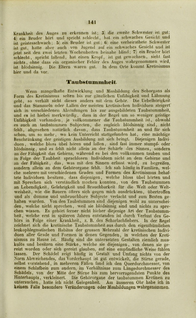 Krankheit des Auges zu erkennen isl; 3) die zvveite Schwester isi gut; 4) ein Bruder hurt und spricht sclilcchl, hat ein schwaches Gesidit uiid ist seisiesschwacli; 5) ein Bruder ist gul; (i) eine verheirathetc Scliwester ist gul, hatte ahor aucli von .lugend auf ein schwaches Gesichl und ist jetzt seit den zwei Ictzlen Wochcnbclten boinalie blind; 7) ein Bruder horl schlecht, spriclit lallend, hat einen Kropf, ist gut gewaclisen, sieht fast nichts, ohne dass ein organischer Fehler lies Auges wahrgenommen wird, ist blodsinnig. Die Eltern waren gut. In dein Orle kommt Kretinismus bier und da vor. Wenn inangelhafle Eniwicklung und Missbildung des Sehorgans als Form des Kretinismus sclten bis zur giinzlichen Unfiihigkeit und Lahmung seht, so verhalt sicht dieses anders mil dem Gehor. Die Uebelbdrigkeit und das Stammeln oiler Fallen der meisten kretinischen Individuen steigert sich in verschiedenen Abslufungen bis zur ausgebildeten Taubstummheit, und es ist hiebei merkwurdig, dass in der Regel um so weniger geistige Unfiihigkeit vorhanden, je vollkommener die Taubstummheit ist, obwohl es auch an taubstummen Subjecten, die zugleicli blodsinnig sind, nicht fehlt, abgesehen natlirlich davon, dass Taubstummheit an und fiir sich schon, um so mehr, wo kein Unterricht stattgefunden hat, eine machtige Beschriinkung der geisligen Ausbildung mit sich bringt. Diejenigen Indivi- duen, welche bloss iibel hdren und lallen, sind fast immer stumpf- oder blodsinnig, und es fehlt nicht allein an der Schiirfe des Sinnes, sondern an ‘der Fahigkeit das Gehirns, wahrend es bei den vollkommen tauben und in Folge der Taubheit sprachlosen Individuen nicht an dem Gehirne und an der Fahigkeit, das, was mit den Sinnen erfasst wird, zu begreifen, sondern allein an dem Gehororgane fehlt. Ich sah haufig in Familien, wel- che mehrere mit verschiedenen Graden und Formen des Kretinismus behaf- tete Individuen besitzen, dass diejenigen, w^elche bloss libel horten und mit Sprechen sich verstiindlich machen konnten, von den Taubstummen an Lebendigkeit, Gelehrigkeit und Brauchbarkeit fiir die Welt oder Welt- w’eisheit, wie die Bauern ofters sich gegen mich ausdr’iickten, libertroffen und als dumme und unbrauchbare Subjecte verlacht und zum Besten ge- halten wurden. Von den Taubstummen sind diejenigen wohl zu unlerschei- den, w^elche nicht sprechen, weil sie blodsinnig sind und nichts zu spre- chen wissen. Es gehort ferner nicht hicher diejenige Art der Taubstumm- heit, welche erst in spateren Jahren entstanden ist durch Yerlust des Ge- hors in Folge einer Krankheit, z. B. des Scharlachfiebers. In der Regel zeichnet sich die kretinische Taubstummheit aus durch den eigenthumlichen leukophlegmatischen Habitus der grossen Mehrzahl der kretinischen Indivi- duen aller Grade und Formen in denen Gegenden, in welchen der Kreti- nismus zu Hause ist. Haufig sind die uutersetzten Gestalten ziemlieh mus- kulhs und besitzen eine Starke, welche sie diejenigen, von denen sie ge- reizt worden oder sich gereizt glauben, auf eine empfmdliche Weise fiihlen lassen. Der Schadel zeigt haufig in Gestalt und Umfang nichts von der Norm Abweichendes, das Vordcrhaupt ist gut entwickelt, die Stirne gerade, selbst vorstehend, in mehreren Fallen land ich den Querdurchmcsser, von einem Schlafbein zum andern, im Verhaltnisse zum Langedurchmesser des Schadels, von der Mitle der Stirne bis zum hervorragendsten Punkte des Hinterhaupts, verkleinert. Die Gehororgane der taubstummen Krctinen zu untersuchen, hatte ich nicht Gelegenheit. Am ausseren Ohr habe ich in keinem Falle besondere Veriinderungen oder Missbildungen wahrgenommen.