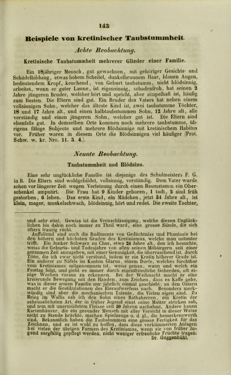 Beiispiele von kretinisiclier Taubstnmmheit Achte Beohachtimg. Kretinische Taubstummheit mehrerer Glieder einer Familie. Ein iSjahriger Mensch, gut gewachsen, mit gehoriger Gesichts- und Schadelbildung, etwas liohem Scheitel, dunkelbraunem Haar, blauen Augen, bedeutendem Kropf, keuchend , von Geburt taubstumm, nicht blodsinnig, arbeitet, wenn er guter Laune, ist eigensinnig, schadenfroh, hat seinen 2 Jahre jiingereu Bruder, welcher hbrt und spricht, aber simpelhaft ist, haufig zum Besten. Die Ellern sind gut. Ein Bruder des Vaters hat neben einem vollsinnigen Sohn, welcher das iiUeste Kind ist, zwei taubstumme Tochter, 18 und V7 Jahre alt, und einen halbtaubstummen Sohn, 12 Jahre alt, alle verstandig und einen jUngeren Sohn, welcher gut ist. Die Eltern sind ebenfalls gut. In demselben Orte kommen noch mehrere taubstumme, iib- rigens fahige Subjecte und mehrere Blbdsinnige mit krelinischem Habitus vor. Friiher waren in diesem Orte die Blbdsinnigen viel haufiger (Prot. Schw. w. kr. Nro. II. 3. 4.). Neunte Beobuchtung, Taubstummheit und Blddsinn. Eine sehr ungliickliche Familie ist diejenige des Schulmeisters F. G. in B. Die Eltern sind wohlgebildet, vollsinnig, verstandig. Dem Vater wurde schon vor langerer Zeit wegen Verletzung durch einen Baumstamin ein Ober- schenkel amputirt. Die Frau hat 9 Kinder geboren, 1 todt, 2 sind friih gestorbeu, 6 leben. Das erste Kind, ein Madchen, jetzt 34 Jahre alt, ist klein, mager, muskelschwach, blodsinnig, hort und redet. Die zweite Tochter, und sehr eitel. Gewiss ist die Vernachlassigung, welche diesen Ungluck- lichen bis dahin nocli immer zu Theil ward, eine grosse Siinde, die sich ofters traurig racht. Auflfallend sind auch die Rudimente von Gedachtniss und Phantasie bei den hdhern und hdchsten Graden des Kretinismus, welche man mitunter trifft. Ein Junker Schwarz zu Chur, etwa 24 Jahre alt, den ich besuchte, weiss die Geburts- und Todesjahre von alien seinen Mitbiirgern seit einer geraumen Zeit anzugeben, mit einer Genauigkeit, die iiberraschend ist, durch Tone, die ich zwar nicht verstund, indem er ein Kretin hdherer Grade ist. Ein anderer zu Niifels im Kanton Glarus, einem Dorfe, welches furchtbar vom Kretinismus mitgenommen ist, weiss genau, wann und welch ein Festtag folgt, und giebt es immer durch eigenlhiimliche Geberden, oft ei- nige Wochen voraus zu erkennen. Bei der Weihnacht macht er eine kreisrunde Bewegung mit den Handen, zum Zeichen, dass es Kaffe gebe, was in dieser armen Familie nur jahrlich einmal geschieht; an den Ostern macht er die Grestikulationen des Eieraufwerfens nach. Besonders merk- wiirdig sind alDer die mechanischen Talente, die Vielen eigen sind. Zu Brieg im Wallis sah ich den Sohn eines Rathsherren, ein Kretin der scheusslichsten Art, der in friiher Jugend einst seine Mutter stricken sah, und nun mit uneriniidetem Fleisse seit 30 Jahren nachahmt. Andere bauen Kartenhauser, die ein gesunder Mensch mit aller Vorsicht in dieser Weise nicht zu Stande brachte, machen Spielzeuge u. d. gl., die bemerkenswerth sind. Bekanntlich haben die Taubstummen eine grosse Fertigkeit fiir das Zeichnen, und es ist wohl zu holFen, dass diese verkiimnierten Anlagen bei vielen der iibrigen Formen des Kretinismus, wenn sie von friiher Ju- gend sorgfaltig gepflegt werden, nicht weniger erfreuliche Friichte tragen. Dr. Guggenbuhk ♦