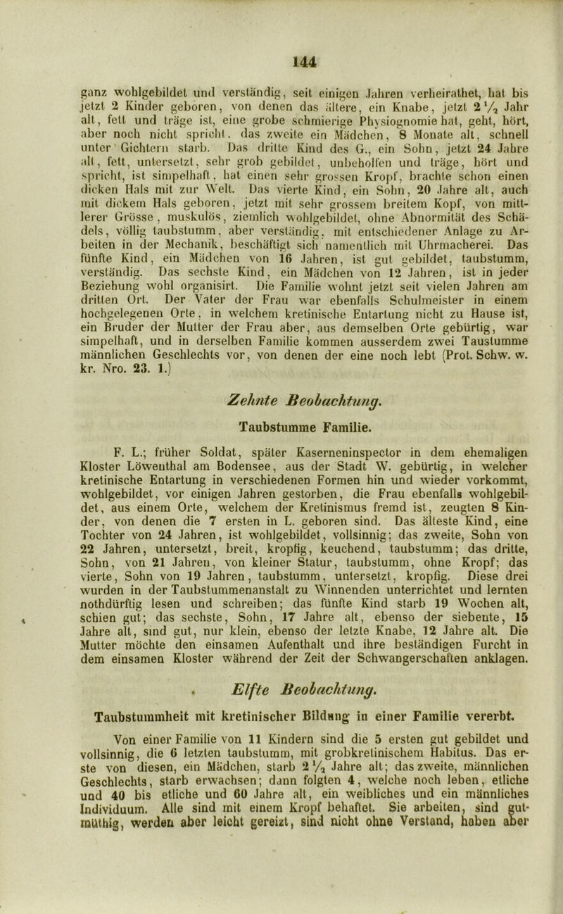 ganz wohlgebildet utul verstandig, seit einigen Jahren verlieirathet, hat bis jetzt 2 Kinder geboren, von denen das altere, ein Knabe, jelzt 2 Jahr alt, fett und tra'ge ist, eine grobe schmierige Physiognomie hat, geht, hort, aber noch nicht spriclit. das zweite ein Madchen, 8 Monate alt, schnell unter ‘ Gichterii starb. Das driltc Kind des G., ein Sohn, jetzt 24 Jahre all, fett, untersetzt, sehr grob gebildct, unbeholfen und Iriige, hort und spricht, ist sinipelhaft, hat einen sehr grossen Kropf, brachle schon einen dicken Hals mit zur Welt. Das vierte Kind, ein Sohn, 20 .lahre alt, auch mit dickein Hals geboren, jetzt mit sehr grossem breitem Kopf, von mitt- lerer Grdsse , muskulos, ziemlich wohlgebildet, ohne Abnormitiit des Scha- dels, vdllig taubstumm, aber verstiindig, mit entschiedener Anlage zu Ar- beiten in der Mechanik, I)eschaftigt sich namentlich mit Uhrmacherei. Das fiinfte Kind, ein Madchen von 16 Jahren, ist gut gebildet, taubstumm, verstandig. Das sechste Kind, ein Madchen von 12 Jahren, ist in jeder Beziehung wohl organisirt. Die Familie wmhnt jetzt seit vielen Jahren am dritten Ort. Der Vater der Frau war ebenfalls Schulmeister in einem hochgelegenen Orte, in welchem kretinische Entartung nicht zu Hause ist, ein Bruder der Mutter der Frau aber, aus demselben Orte geburtig, war simpelhaft, und in derselben Familie kommen ausserdem zwei Taustumme mannlichen Geschlechts vor, von denen der eine noch lebt (Prot. Schw. w. kr. Nro. 23. 1.) Zelmte Beobachtung, Taubstumme Familie. F. L.; fruher Soldat, spater Kaserneninspector in dem ehemaligen Kloster Ldwenthal am Bodensee, aus der Stadt W. geburtig, in welcher kretinische Entartung in verschiedenen Formen hin und wieder vorkommt, wohlgebildet, vor einigen Jahren gestorben, die Frau ebenfalls wmhlgebil- det, aus einem Orte, welchem der Kretinismus fremd ist, zeugten 8 Kin- der, von denen die 7 ersten in L. geboren sind. Das alteste Kind, eine Tochter von 24 Jahren, ist wohlgebildet, vollsinnig; das zweite, Sohn von 22 Jahren, untersetzt, breit, kropfig, keuchend, taubstumm; das dritte, Sohn, von 21 Jahren, von kleiner Statur, taubstumm, ohne Kropf; das vierte, Sohn von 19 Jahren, taubstumm, untersetzt, kropfig. Diese drei wurden in der Taubstummenanstalt zu Winnenden unterrichtet und lernten nothdiirftig lesen und schreiben; das fiinfte Kind starb 19 Wochen alt, schien gut; das sechste, Sohn, 17 Jahre alt, ebenso der siebente, 15 Jahre alt, sind gut, nur klein, ebenso der letzte Knabe, 12 Jahre alt. Die Mutter mochte den einsamen Aufenthalt und ihre bestiindigen Furcht in dem einsamen Kloster wahrend der Zeit der Schwangerschaften anklagen. . Elfte Beohachtung. Taubstummheit mit kretinischer Bildang in einer Familie vererbt. Von einer Familie von 11 Kindern sind die 5 ersten gut gebildet und vollsinnig, die 6 letzten taubstumm, mit grobkretinischem Habitus. Das er- ste von diesen, ein Madchen, starb 2 V, Jahre alt; das zweite, mannlichen Geschlechts, starb erwachsen; dann folgten 4, welche noch leben, etliche und 40 bis etliche und 60 Jahre alt, ein weibliches und ein mannliches Individuum. Alle sind mit einem Kropf behaftet. Sie arbeiten, sind eut- muthig, werden aber leicht gereizt, sind nicht ohne Verstand, habeu aber