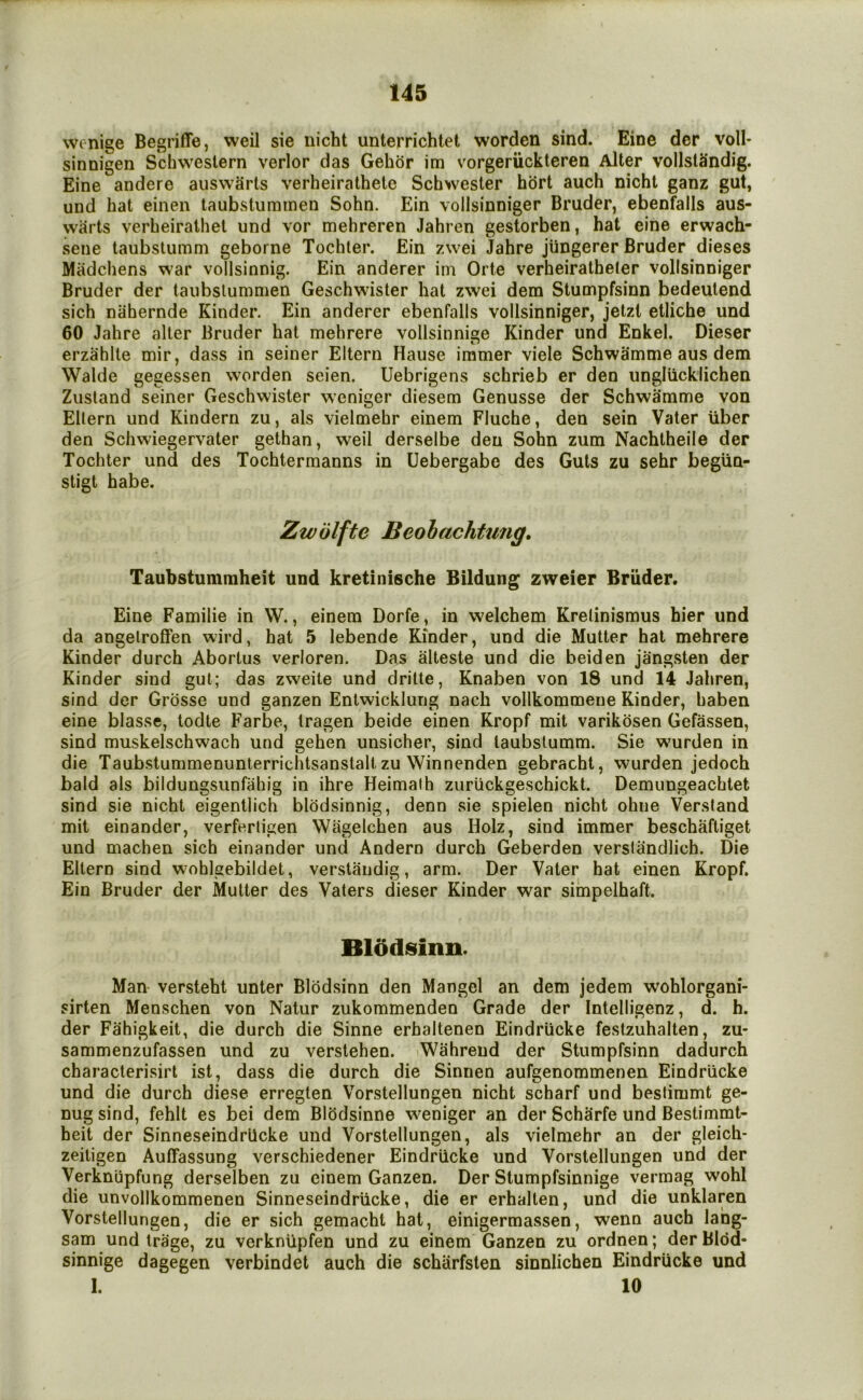 wonige Begriffe, weil sie iiicht unterrichtet worden sind. Eine dcr voll* sinnigen Schweslern verlor das Gehor im vorgeriickteren Alter vollstSndig. Eine andere auswarts verheirathete Schwester hort auch nicht ganz gut, und hat einen taubstuminen Sohn. Ein vollsinniger Bruder, ebenfalls aus- warts verbeiralhel und vor mehreren Jahren gestorben, hat eine erwach- sene taubslumm geborne Tochler. Ein zwei Jahre jiingerer Bruder dieses Madcliens war vollsinnig. Ein anderer iin Orte verheiratheter vollsinniger Bruder der taiibslummen Geschwister hat zwei dem Stumpfsinn bedeulend sich niihernde Kinder. Ein anderer ebenfalls vollsinniger, jetzt etliche und 60 Jahre alter Bruder hat mehrere vollsinnige Kinder und Enkel. Dieser erzahlte mir, dass in seiner Eltern Hause immer viele Schwamme aus dem Walde gegessen worden seien. Uebrigens schrieb er den ungliicklichen Zusland seiner Geschwister w’eniger diesem Genusse der Schwamme von Eltern und Kindern zu, als vielmehr einem Fluche, den sein Vater liber den Schwiegervater gethan, weil derselbe den Sohn zum Nachtheile der Tochter und des Tochtermanns in Uebergabe des Guts zu sehr beglin- stigt habe. Zwiilfte Beohachtmig. Taubstummheit und kretinische Bildung zweier Bruder. Eine Familie in W., einem Dorfe, in welchem Krelinismus hier und da angelroffen wird, hat 5 lebende Kinder, und die Mutter hat mehrere Kinder durch Abortus verloren. Das alteste und die beiden jangsten der Kinder sind gut; das zweite und dritte, Knaben von 18 und 14 Jahren, sind der Grosse und ganzen Entwicklung nach vollkommene Kinder, haben eine blasse, todte Farbe, Iragen beide einen Kropf mit varikosen Gefassen, sind muskelschwach und gehen unsicher, sind laubstumm. Sie wurden in die Taubstummenunterrichtsanstalt zu Winnenden gebracht, wurden jedoch bald als bildungsunfahig in ihre Heimalh zuriickgeschickt. Demungeachtet sind sie nicht eigentlich blodsinnig, denn sie spielen nicht ohne Verstand mit einander, verferligen Wagelchen aus Holz, sind immer beschaftiget und machen sich einander und Andern durch Geberden verslandlich. Die Eltern sind wohlgebildet, verstandig, arm. Der Vater hat einen Kropf. Ein Bruder der Mutter des Vaters dieser Kinder war simpelhaft. Blddsiim. Man versteht unter Blddsinn den Mangel an dem jedem wohlorgani- sirten Menschen von Natur zukommenden Grade der Intelligenz, d. h. der Fahigkeit, die durch die Sinne erhaltenen Eindriicke festzuhalten, zu- sammenzufassen und zu verstehen. iWahrend der Stumpfsinn dadurch characterisirt ist, dass die durch die Sinnen aufgenommenen Eindriicke und die durch diese erreglen Vorstellungen nicht scharf und besfimmt ge- nug sind, fehlt es bei dem Blhdsinne weniger an der Scharfe und Bestimmt- heit der Sinneseindrllcke und Vorstellungen, als vielmehr an der gleich* zeiligen Auffassung verschiedener Eindriicke und Vorstellungen und der Verkniipfung derselben zu einem Ganzen. Der Stumpfsinnige vermag wohl die unvollkommenen Sinneseindrllcke, die er erhalten, und die unklaren Vorstellungen, die er sich gemacht hat, einigermassen, wenn auch lang- sam und Irage, zu verknlipfen und zu einem Ganzen zu ordnen; der Bldd- sinnige dagegen verbindet auch die scharfsten sinnlichen Eindriicke und 1. 10