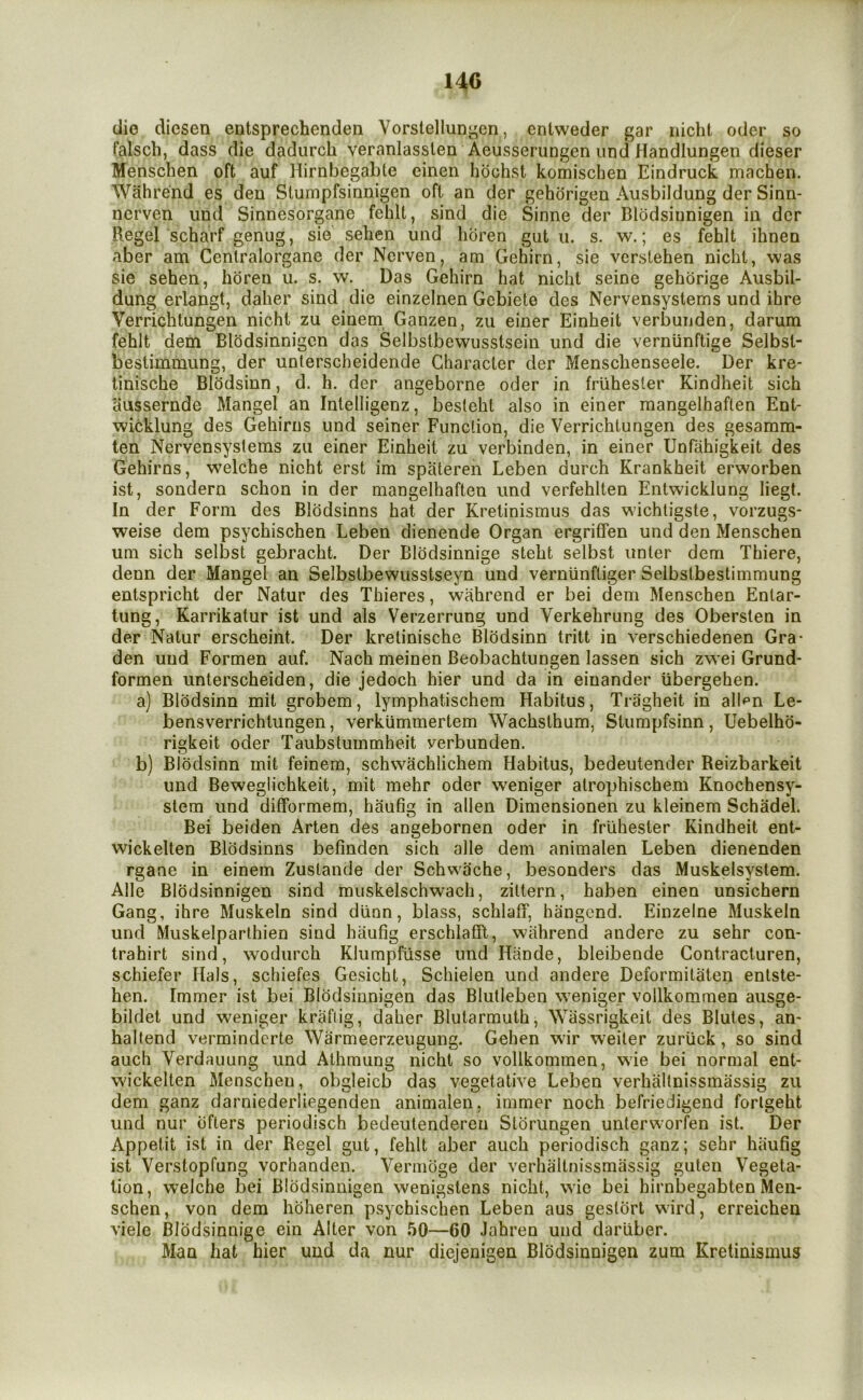 14C die diesen entsprechendea Vorstellun^en, entweder gar iiicht odcr so talsch, dass die dadurch veranlasslen Aeusserungen und Handlungen dieser Menscben oft auf Hirnbegabte einen hbchst komischen Eindruck machen. Wahrend es den Slumpfsinnigen oft an der gehorigen Ausbildung der Sinn- nerven und Sinnesorgane fehlt, sind die Sinne der Blodsiunigen in der Regel scharf genug, sie sehen und lioren gut u. s. w.; es fehlt ihnen aber am Cenlralorgane der Nerven, am Gehirn, sie verstehen nichl, was sie sehen, horeu u. s. w. Das Gehirn hat nicht seine gehdrige Ausbil- dung erlangt, daher sind die einzelnen Gcbiete des Nervensystems und ihre Verrichtungen nichi zu einem Ganzen, zii einer Einheit verbuuden, darum fehlt dem Elodsinnigcn das Selbstbewusstsein und die vernunftige Selbst- bestimmung, der unlerscheidende Character der Menschenseele. Der kre* tinische Blddsinn, d. h. der angeborne oder in frlihester Kindheit sich aussernde Mangel an Inlelligenz, besteht also in einer mangelhaften Ent- wicklung des Gehirns und seiner Function, die Verrichtungen des gesamm- ten Nervensystems zu einer Einheit zu verbinden, in einer Unfiihigkeit des Gehirns, welche nicht erst im spatereii Leben durch Krankheit erworben ist, sondern schon in der mangelhaften und verfehlten Entwicklung liegt. In der Form des Blodsinns hat der Kretinismus das wichtigste, vorzugs- weise dem psychischen Leben dienende Organ ergriffen und den Menschen um sich selbst gebracht. Der Blodsinnige steht selbst unter dem Thiere, denn der Mangel an Selbstbewusstseyn und vernlinftiger Selbstbestimmung entspricht der Natur des Thieres, wahrend er bei dem Menschen Entar- tung, Karrikatur ist und als Verzerrung und Verkehrung des Obersten in der Natur erscheint. Der kretinische Blddsinn tritt in verschiedenen Gra- den und Formen auf. Nach meinen Beobachtungen lassen sich zwei Grund- formen unterscheiden, die jedoch hier und da in einander iibergehen. a) Blddsinn mit grobem, lymphatischem Habitus, Tragheit in alkn Le- bensverrichtungen, verkummertem Wachsthum, Stumpfsinn, Uebelhd- rigkeit oder Taubstummheit verbunden. b) Blddsinn mit feinem, schwachlichem Habitus, bedeutender Reizbarkeit und Beweglichkeit, mit mehr oder weniger alrophischem Knochensy- stem und difformem, haufig in alien Dimensionen zu kleinem Schadel. Bei beiden Arten des angebornen oder in frlihester Kindheit ent- wickelten Blddsinns befinden sich alle dem animalen Leben dienenden rgane in einem Zustande der Schwache, besonders das Muskelsystem. Alle Blddsinnigen sind muskelschwach, zittern, haben einen unsichern Gang, ihre Muskeln sind dlinn, blass, schlaff, hangcnd. Einzelne Muskeln und Muskelparthien sind haufig erschlaffl, wahrend andere zu sehr con- trahirt sind, wodurch Klumpfusse und Hiinde, bleibende Contracturen, schiefer Hals, schiefes Gesicht, Schielen und andere Deformitaten enlste- hen. Immer ist bei Blddsinnigen das Blutleben weniger vollkommen ausge- bildet und weniger kraftig, daher Blutarmuth, Wassrigkeit des Blutes, an- haltend verminderte Warmeerzeugung. Gehen wir weiler zuriick, so sind auch Verdauung und Athmung nicht so vollkommen, wde bei normal ent- wickelten Menschen, obgleicb das vegetative Leben verhaltnissmassig zu dem ganz darniederliegenden animalen, immer noch befriedigend forlgeht und nur dflers periodisch bedeutendereu Stdrungen unterworfen ist. Der Appetit ist in der Regel gut, fehlt aber auch periodisch ganz; sehr haufig ist Verstopfung vorhanden. Vermdge der verhaltnissmassig gulen Vegeta- tion, welche bei Blddsinnigen wenigstens nicht, wie bei hirnbegabten Men- schen, von dem hdheren psychischen Leben aus gestdrt wird, erreicheu viele Blodsinnige ein Alter von 50—60 Jahren und darliber. Man hat hier und da nur diejenigen Blddsinnigen zum Kretinismus