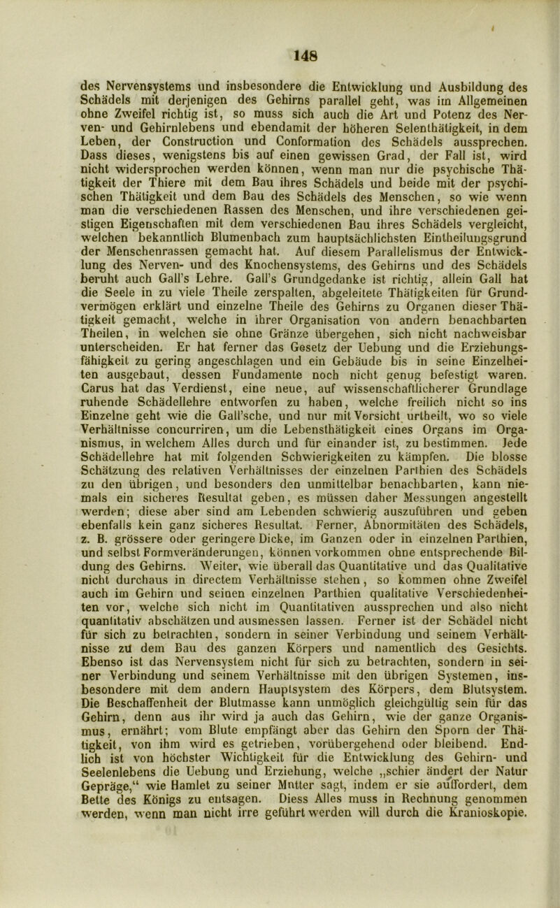 des Nervensyslems und insbesondere die Entwicklung und Ausbildung des Schadels mit derjenigen des Gehirns parallel geht, was irn Allgemeinen ohne Zweifel richtig ist, so muss sich auch die Art und Potenz des Ner- ven- und Gehirnlebens und ebendamit der h(3heren Selenthaligkeit, in dem Leben, der Construction und Conformation des Schadels aussprechen. Dass dieses, wenigstens bis auf eineo gewissen Grad, der Fall ist, wird nicht widersprochen werden kdnnen, wenn man nur die psychische Tha- tigkeit der Thiere mit dem Bau ihres Schadels und beide mit der psychi- schen Thaligkeit und dem Bau des Schadels des Menschen, so wie wenn man die verschiedenen Bassen des Menschen, und ihre verschiedenen gei- stigen Eigenschaften mit dem verschiedenen Bau ihres Schadels vergleicht, welchen bekannllich Blumenbach zum hauptsachlichsten Eintheilungsgrund der Menschenrassen gemacht hat. Auf diesem Parallelismus der Entwick- lung des Nerven- und des Knochensystems, des Gehirns und des Schadels beruht auch Gall’s Lehre. Gall’s Gruiidgedanke ist richtig, allein Gall hat die Seele in zu viele Theile zerspalten, abgeleitele Thatigkeiten fur Grund- vermogen erklart und einzelne Theile des Gehirns zu Organen dieser Tha- ligkeit gemacht, welche in ihrer Organisation von andern benachbarten Theilen, in welchen sie ohne Granze iibergehen, sich nicht nachweisbar unterscheiden. Er hat ferner das Gesetz der Uebung und die Erziehungs- fahigkeit zu gering angeschlagen und ein Gebaude bis in seine Einzelhei- ten ausgebaut, dessen Fundamente noch nicht genug befestigt waren. Cams hat das Verdienst, eine neue, auf wissenschaftlicherer Grundlage ruhende Schadellehre entworfen zu haben, welche freilich nicht so ins Einzelne geht wie die Gall’sche, und nur mit Versicht^ urtheilt, wo so viele Verhaltnisse concurriren, um die Lebensthatigkeit eines Organs im Orga- nismus, in welchem Alles durch und fiir einander ist, zu besiimmen. Jede Schadellehre hat mit folgenden Schwierigkeiten zu kampfen. Die blosse Schatzung des relativen Verhaltnisses der einzelnen Parihien des Schadels zu den tibrigen, und besoriders den unrailtelbar benachbarten, kann nie- mals ein sicheres Besultat geben, es miissen daher Messungen angestellt werden; diese aber sind am Lebenden schwierig auszufiihren und geben ebenfalis kein ganz sicheres Besultat. Ferner, Abnormitateu des Schadels, z. B. grossere oder geringere Dicke, im Ganzen oder in einzelnen Parihien, und selbst Formveranderungeu, konnen vorkommen ohne entsprechende Bil- dung des Gehirns. Weiter, wie iiberall das Quantitative und das Qualitative nicht durchaus in directem Verhaltnisse stehen, so kommen ohne Zweifel auch im Gehirn und seinen einzelnen Parthien qualitative Verschiedenhei- ten vor, welche sich nicht im Quanlitativen aussprechen und also nicht quanlitativ abschatzen und ausmessen lassen, Ferner ist der Schadel nicht fiir sich zu betrachten, sondern in seiner Verbindung und seinem Verhalt- nisse zU dem Bau des ganzen Korpers und namentlich des Gesichts. Ebenso ist das Nervensystem nicht fiir sich zu betrachten, sondern in sei- ner Verbindung und seinem Verhaltnisse mit den tibrigen Systemen, ins- besondere mit dem andern Hauptsystem des Korpers, dem Blutsystem. Die Beschaffenheit der Blutmasse kann unmoglich gleichgiiltig sein fiir das Gehirn, denn aus ihr wird ja auch das Gehirn, wie der ganze Organis- mus, ernahrt; vom Blute empfangt aber das Gehirn den Sporn der Tha- ligkeit, von ihm wird es getrieben, voriibergehend oder bleibend. End- lich ist von hdchster Wichligkeit fiir die Entwicklung des Gehirn- und Seelenlebens die Uebung und Erziehung, welche „schier andert der Natur Geprage,“ wie Hamlet zu seiner Mutter sagt, indem er sie auffordert, dem Bette des Konigs zu entsagen. Diess Alles muss in Rechnung genommen werden, w’cnn man nicht irre geftihrt werden will durch die Kranioskopie.