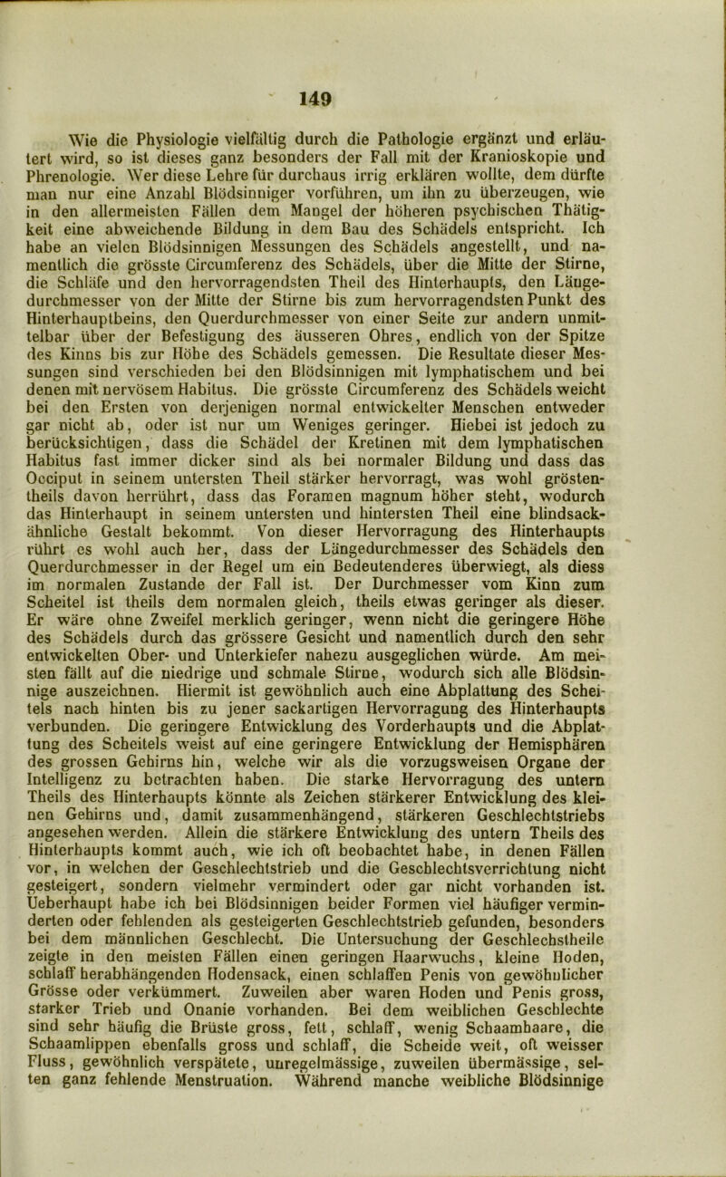 Wie die Physiologie vielfaltig durch die Palhologie erganzt und erlau- tert vvird, so isl dieses ganz besonders der Fall mit der Kranioskopie und Phrenologie. Wer diese Lehre fiir durchaus irrig erklaren wollle, dem diirfte man nur eine Anzahi Blodsinniger vorfiihren, uin ilin zu iiberzeugen, wie in den allermeisten Fallen dem Mangel der hoheren psychischen Thalig- keit eine abweichende Bildung in dem Bau des Schadels entspricht. Ich habe an vielcn Blodsinnigen Messungen des Schadels angestellt, und na- mentlich die grosste Gircumferenz des Schadels, Uber die Mitte der Stirne, die Schliife und den hervorragendsten Theil des Hinierhaupts, den Lange- durchmesser von der Mitte der Stirne bis zum hervorragendsten Punkt des Hinterhauptbeins, den Querdurchmesser von einer Seite zur andern unmit- telbar uber der Befesligung des ausseren Ohres, endlich von der Spitze des Kinns bis zur Hohe des Schadels gemessen. Die Resultate dieser Mes- sungen sind verschieden bei den Blodsinnigen mit lymphatischem und bei denen mit nervosem Habitus. Die grosste Gircumferenz des Schadels weicht bei den Ersten von derjenigen normal entwickelter Menschen entweder gar nicht ab, oder ist nur um Weniges geringer. Hiebei ist jedoch zu beriicksichtigen, dass die Schadel der Kretinen mit dem lymphatischen Habitus fast immer dicker sind als bei normaler Bildung und dass das Occiput in seinem untersten Theil starker hervorragt, was wohl grosten- theils davon herruhrt, dass das Foramen magnum hhher steht, wodurch das Hinterhaupt in seinem untersten und hintersten Theil eine blindsack- ahnliche Gestalt bekommt. Von dieser Hervorragung des Hinterhaupts rilhrt es wohl auch her, dass der Langedurchmesser des Schadels den Querdurchmesser in der Regel um ein Bedeutenderes iiberwiegt, als diess im normalen Zustande der Fall ist. Der Durchmesser vom Kinn zum Scheitel ist theils dem normalen gleich, theils etwas geringer als dieser. Er ware ohne Zweifel merklich geringer, wenn nicht die geringere H(5he des Schadels durch das grossere Gesicht und namentlich durch den sehr entwickelten Ober- und Unterkiefer nahezu ausgeglichen wUrde. Am mei- sten fallt auf die niedrige und schmale Stirne, wodurch sich alle BlSdsin- nige auszeichnen. Hiermit ist gewohnlich auch eine Abplattung des Schei- tels nach hinten bis zu jener sackartigen Hervorragung des Hinterhaupts verbunden. Die geringere Entwicklung des Vorderhaupts und die Abplat- tung des Scheitels weist auf eine geringere Entwicklung der Hemispharen des grossen Gehirns hin, welche wir als die vorzugsweisen Organe der Intelligenz zu betrachten haben. Die starke Hervorragung des untern Theils des Hinterhaupts konnte als Zeichen starkerer Entwicklung des klei- nen Gehirns und, damit zusammenhangend, starkeren Geschlechtstriebs angesehen werden. Allein die starkere Entwicklung des untern Theils des Hinierhaupts kommt auch, wie ich oft beobachtet habe, in denen Fallen vor, in welchen der Geschlechlstrieb und die Geschlechtsverrichtung nicht gesteigert, sondern vielmehr vermindert oder gar nicht vorhanden ist. Ueberhaupt habe ich bei Blodsinnigen beider Formen viel haufiger vermin- derten oder fehlenden als gesteigerten Geschlechlstrieb gefunden, besonders bei dem mannlichen Geschlecht. Die Untersuchung der Geschlechstheile zeigte in den meislen Fallen einen geringen Haarwuchs, kleine Hoden, schlalf herabhangenden Hodensack, einen schlaffen Penis von gewohulicher Grosse oder verkummert. Zuweilen aber waren Hoden und Penis gross, starker Trieb und Onanie vorhanden. Bei dem weiblichen Geschlechte sind sehr hiiufig die Briisie gross, felt, schlalf, wenig Schaamhaare, die Schaamlippen ebenfalls gross und schlalf, die Scheide weit, oft weisser Fluss, gewohnlich verspatete, unregelmassige, zuweilen iibermassige, sel- ten ganz fehlende Menstruation. Wahrend manche weibliche Blhdsinnige