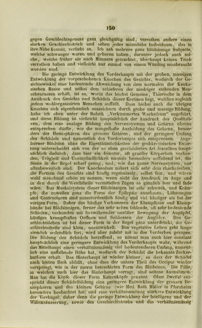 gegen Geschlecblsgenuss ganz gleichgiiltig siud, verrathen andere einen starken Geschlechlstrieb und sehen jedes manniiche Individuum, das in ihre Nahe komint, verliebt an. Ich sah mehrere ganz blodsinnige Subjecte, welche schwanger waren und geboren haben, darunler jedoch auch sol- che, welche friiher nie nach Mannern getrachtet, tiberhaupt keiuen Trieb verrathen haben und vielleicht nur einmal von einem Wiislling missbraucht worden sind. Die geringe Entwicklung des Vorderhaupls mit der groben, massigen Entwicklung der vorgeschobencn Knochen des Gesichts, wodurch der Ge- sichtswinkei eiiie bedeulende Abweichung von dem normalen der Kauka- sischen Basse und selbsl dem schieferen der niedriger stehenden Men- schenrassen erhalt, ist es, worin das hbchst Gemeine, Thierische in dem Ausdruck des Gesichts und Schiidels dieser Krelinen liegt, welches sogleich jedem wohlorganisirten Menschen aufTallt. Dass hiebei auch die ubrigen Knochen sich eigenlhlimlich auszeichnen durch grobe und massige Bildung, habe ich oben unler der Kubrik ,,Verkummertes Wachslhum“ angefuhrt, und diese Bildung ist vielleicht hauplsachlich der Ausdruck des Qualitali- ven, dem eine analoge Bildung des Nervensystems und Gehirns ebenso entsprechen diirfte, wie die mangelhafte Ausbildung des Gehirns, beson- ders der Hemispharen des grossen Gehirns, und der geringere Umfang des Schadels und namentlich des Vorderhaupls sich entsprechen. Ange- borner BIbdsinn ohne die Eigenthiimlichkeiten der grobkrciinischen Entar- tung unterscheidet sich von der so eben geschilderlen Art desselben haupt- sachlich dadurch, dass hier ein feinerer, oft graciler Kbrperbau vorhan- den, Tragheit lind Unempfindlichkeit niemals besonders aulbdlend ist, die Sinne in der Regel scharf genug, und, wie das ganze Nervensyslem, nur allzubeweglich sind. Der Knochenbau nahert sich sehr dem rhachilischcn, die Formen des Gesichts sind haufig regelmassig, selbst fein, und wiiren wohl manchmal schbn zu nennen, w^enn iiicht der Ausdruck im Auge und in den durch die Weichlheile vermittellen Ztigen so ganzlich leer und fade ware. Das Muskelsystem dieser Blbdsinnigen ist sehr schwach, und Kram- pfe, die zuweilen ganz die Form der Epilepsie annehmen, Lahmungen und Contracluren sind ausserordentlich haufig und viel haufiger als bei der vorigen Form. Daher das haufige Vorkommen der Klumpfiisse und Rlump- hbnde bei Blbdsinnigen, ferner das sehr selten fehlende, oft sehr bedeutende Schielen, verbunden mit fortwiihrender unslater Bewegung der Augapfel, haufiges krampfhafles Oeffnen und Schliessen der Auglider. Das Ge- schlechtsleben ist bei dieser Form in der Regel ganz unlerdrlickt, die Ge- schlechtstheile sind klein, unentwickelt. Das vegetative Leben geht lange ziemlich ordendlich fort, wird aber zuletzt mit in das Verderben gezogen. Die Bildung des Schadels betrelfend, so nimmt man auch hier constant hanptsachlich eine geringere Entwicklung des Vorderhaupls wahr, wahrend das Millelhaupt einen verhliltnissmassig viel bedeutenderen Umfang, nament- lich eine auffallende Hbhe hat, wodurch der Schadel die bekaunie Zucker- hulft)rm erhalt. Das Hinlerhaupt ist wieder kleiner, so dass der Schadel nach hinten flach abfallt, ohne dass der untere Theil des Occiput wieder vorspringt, wie in der zuerst betrachteten Form des Blbdsinns. Die Ftille, in welchen auch hier das Ilintei haupt vorragt, sind seltene Ausnahmon. Man hat die Kbpfe dieser Form Katzenkbpfe genannt. Ohne Zweifel enl- spricht dieser Schadelbildung eine geringere Entwicklung der grossen lle- mispharen und des kleinen Gehirns (wie Med. Rath Muller in Pforzheim besonders beobachtet hat) und eine vcrhaltnissmassig starkere Entwicklung der Vierhugel; daher denn die geringe Entwicklung der Intelligenz und der WillensSusserung, sowie des Geschlechtstriebs und das verhaltnismassig