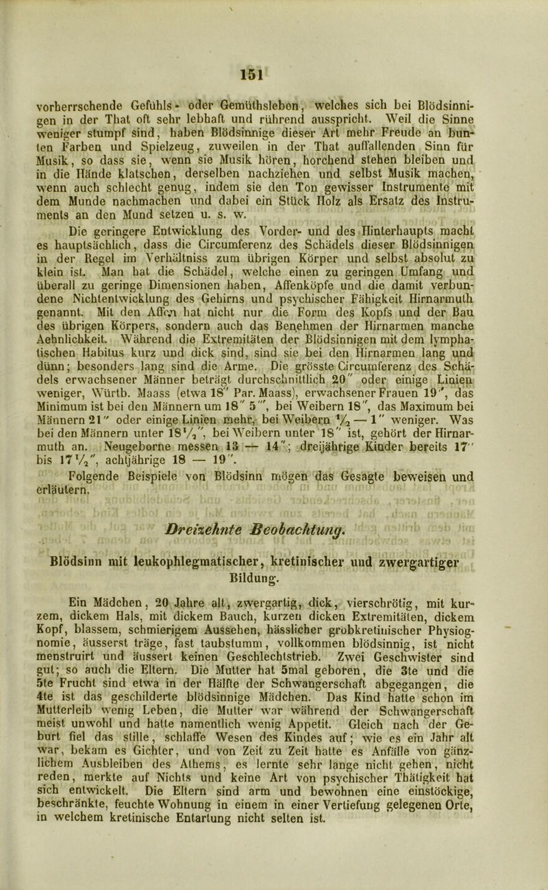 vorherrschende Gefuhls- oder Gemiithslebon, welches sich bei Blodsinni- gen in der That oft sehr lebhaft und riihrend ausspriclit. Weil die Sinne weniger stumpf sind, haben BlcJdsinnige dieser Art mehr Freude an bun- ten Farben und Spielzeiig, ziiweilen in der That auflallenden Sinn fur Musik, so dass sie, wenn sie Miisik horen, horchend stehen bleiben und in die IlUnde klatschen, derselben nachziehen und selbst Musik machen, wenn auch schlecht genug, indem sie den Ton gewisser Instrumente mit dem Munde nachmachen und dabei ein Stuck Holz als Ersatz des Instru- ments an den Mund setzen u. s. w. Die geringere Entwicklung des Vorder- und des Ilinterhaupts raacht es hauptsachlich, dass die Circumferenz des Schadels dieser Blodsinnigen in der Regcl iin Verhiiltniss zum ubrigen Korper und selbst absolut zu klein ist. Man hat die Schadel, welche einen zu geringen Umfang und uberall zu geringe Dimensionen haben, Affenkdpfe und die damit verbun- dene Nichtentwicklung des Gehirns und psychischer Fahigkeit Hirnarmuth genannt. Mit den Affr.n hat nicht nur die Form des Kopfs und der Ban des ubrigen Korpers, sondern auch das Benehmen der Hirnarmen manche Aehnlichkeit. Wahrend die Extremitaten der Blodsinnigen mit dem lympha- lischen Habitus kurz und dick sind, sind sie bei den Hirnarmen lang und dUnn; besonders lang sind die Arme. Die grosste Circumferenz des Scha- dels erwachsener Manner belragt durchschniltlich 20 oder einige Linien weniger, Wlirtb. Maass (etwa IS Par. Maass), erwachsener Frauen 19'', das Minimum ist bei den Mannern um 18 5', bei Weibern 18, das Maximum bei Mannern21 oder einige Linien mehr, bei Weibern ‘/j — 1 w^eniger. Was bei den Mannern unler 18*/,, bei Weibern imter 18 ist, gehort der Hirnar- muth an. Neugeborne messen 13 — 14; dreijahrige Kinder bereits 17 bis l7Va, achtjahrige 18 — 19. Folgende Beispiele von Blodsinn miigen das Gesagte bewxisen und erlautern. Dreizehnte Beobachtung. Blodsinn mit leukophlegmatischer, kretinischer und zwergartiger Bildung. Ein Madchen, 20 Jahre alt, zwergartig, dick, vierschrotig, mit kur- zem, dickem Hals, mit dickem Bauch, kurzen dicken Extremitaten, dickem Kopf, blassem, schmierigem Aussehen, hasslicher grobkrelinischer Physiog- nomic, ausserst trage, fast taubstumm, vollkommen blddsinnig, ist nicht menstruirt und aussert keinen Geschlechtstrieb. Zwei Geschwister sind gut; so auch die Eltern. Die Mutter hat 5mal geboren, die 3te und die 5te Frucht sind etwa in der Halfte der Schwangerschaft abgegangen, die 4te ist das geschilderte blodsinnige Madchen. Das Kind hatte schon im Mutterleib wenig Leben, die Mutter war wahrend der Schwangerschaft meist unwohl und hatte namenllich wenig Appetit. Gleich nach der Ge- burt fiel das stille, schlaffe Wesen des Kindes auf; wie es ein Jahr alt war, bekam es Gichter, und von Zeit zu Zeit hatte es Anfalle von giinz- lichem Ausbleiben des Athems, es lernte sehr lange nicht gehen, nicht reden, raerkte auf Nichts und keine Art von psychischer Thatigkeit hat sich entwickelt. Die Eltern sind arm und bewohnen eine einstockige, beschrankte, feuchte Wohnung in einem in einer Vertiefung gelegenen Orte, in welchem kretinische Entartung nicht selten ist.