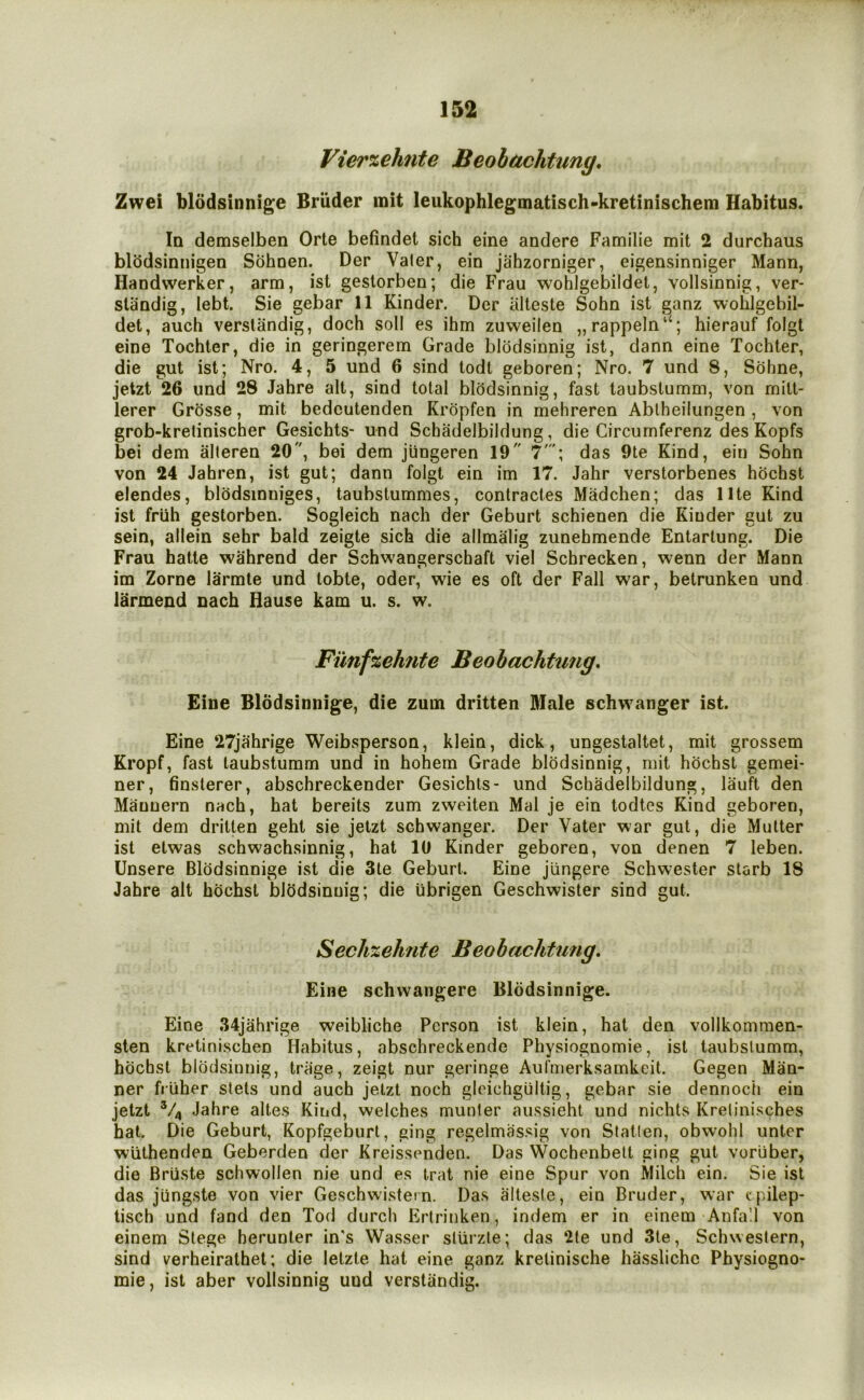 Vierzehite Beobachtung, Zwei bl6dsinnig;e Briider mit leukophlegmatisch-kretinischem Habitus. Iq demselben Orte befindet sich eine andere Familie mit 2 durchaus blodsinnigen Sohoen. Der Valer, ein jahzorniger, eigensinniger Mann, Handwerker, arm, ist gestorben; die Frau wohlgebildet, vollsinnig, ver- standig, lebt. Sie gebar 11 Kinder. Der iilteste Sohn ist ganz wohlgebil- det, auch verslandig, doch soil es ihm zuweilen „rappeln“; hierauf folgt eine Tochter, die in geringerem Grade blodsinnig ist, dann eine Tochter, die gut ist; Nro. 4, 5 und 6 sind todt geboren; Nro. 7 und 8, Sohne, jetzt 26 und 28 Jahre alt, sind total bl(3dsinnig, fast taubstumm, von mitt- lerer Grosse, mit bedeutenden Kropfen in mehreren Ablheilungen , von grob-krelinischer Gesichts* und Schadelbildung, die Circumferenz des Kopfs bei dem alteren 20, bei dem jiingeren 19 7'; das 9te Kind, ein Sohn von 24 Jahren, ist gut; dann folgt ein im 17. Jahr verstorbenes hhchst elendes, blodsinniges, taubstummes, contractes Madchen; das llte Kind ist fruh gestorben. Sogleich nach der Geburt schienen die Kinder gut zu sein, allein sehr bald zeigte sich die allmalig zunehmende Entarlung. Die Frau hatte wahrend der Schwangerschaft viel Schrecken, wenn der Mann im Zorne larmle und tobte, oder, wie es oft der Fall war, betrunken und larmend nach Hause kam u. s. w. Fi'mfzehfite Beobachtung, Eine Blodsinnige, die zum dritten Male schw^anger ist. Eine 27jahrige Weibsperson, klein, dick, ungestaltet, mit grossem Kropf, fast taubstumm und in hohem Grade blodsinnig, mit hbchst gemei- ner, finsterer, abschreckender Gesichts- und Schadelbildung, lauft den Maunern nach, hat bereits zum zweiten Mai je ein todtes Kind geboren, mit dem dritten geht sie jetzt schwanger. Der Vater war gut, die Mutter ist etwas schwachsinnig, hat 10 Kinder geboren, von denen 7 leben. Unsere Blodsinnige ist die 3te Geburt. Eine jungere Schwester slarb 18 Jahre ait hochsl blhdsinuig; die iibrigen Geschwister sind gut. SechzeJmte Beobachtung, Eine schwangere Blodsinnige. Eine .34jahrige weibliche Person ist klein, hat den vollkommen- sten kretinischen Habitus, abschreckende Physiognomic, ist taubstumm, hochst blodsinnig, trage, zeigt nur geringe Aulmerksamkcit. Gegen Man- ner fruher stets und auch jetzt noch glcichgultig, gebar sie dennoch ein jetzt V4 Jahre altes Kind, welches munter aussieht und nichts Krelinisches hat. Die Geburt, Kopfgeburt, ging regelmassig von Station, obwohl unter wiithenden Geberden der Kreissenden. Das Wochenbett ging gut voriiber, die Bruste schwollen nie und es trat nie eine Spur von Milch ein. Sie ist das jiingste von vier Geschwistcfn. Das alteste, ein Bruder, war cpilep- tisch und fand den Tod durch Ertrinken, indem er in einem Anfa’.l von einem Siege berunter in's Wasser slurzte; das 2(e und 3le, Schweslern, sind verheirathel; die letzle hat eine ganz kretinische hasslichc Physiogno- mic, ist aber vollsinnig und verstandig.