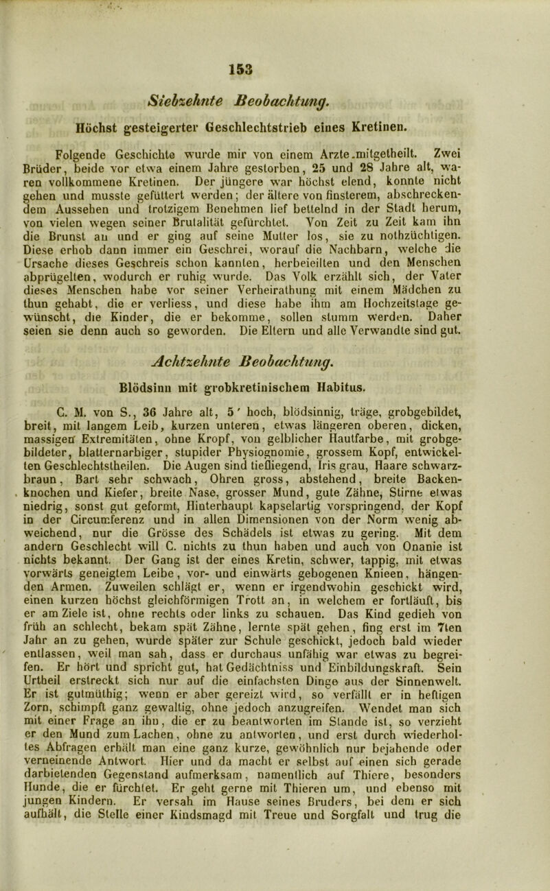 Sieb%ehnte Beohachtung. Hochst gesteigertei* Geschlechtstrieb eines Kretinen. Folgende Geschichte wurde mir von einem Arzte.mitgetheilt. Zwei Briider, beide vor etwa einem Jahre gestorben, 25 und 28 Jahre alt, wa- ren vollkommene Kretinen. Der jungere war hochst elend, konnte nicht gehen und musste gefiittert werden; der altere von finsterem, abschrecken- dein Aussehen und trotzigem Benehmen lief beltelnd in der Stadt herum, von vielen wegen seiner Brutalitat gefurchtet. Von Zeit zu Zeit kam ihn die Brunst an und er ging auf seine Muller los, sie zu nolhziichligen. Diese erhob dann immer ein Geschrei, vvorauf die Nachbarn, welche die Ursache dieses Geschreis schon kannlen, herbeieillen und den Menschen abpriigelten, wodurch er ruhig wurde. Das Volk erzahll sich, der Valer dieses Menschen habe vor seiner Verheiralhung mil einem Madchen zu Ihun gehabt, die er verliess, und diese habe ihm am Hochzeilstage ge- wlinscht, die Kinder, die er bekomme, sollen slumrn werden. Daher seien sie denn auch so geworden. Die Ellern und alle Verwandle sind gut. Achtzehnte Beohachtung. Blodsinii mit grobkretinischem Habitus. C. M. von S., 36 Jahre alt, 5' hoch, blodsinnig, triige, grobgebildet, breit, mit langem Leib, kurzen unteren, etwas langeren oberen, dicken, massigen' Extremitaten, ohne Kropf, von gelblicher Hautfarbe, mit grobge- bildeter, blatlernarbiger, stupider Physiognomie, grossem Kopf, entwickel- ten Geschlechtstheilen. Die Augen sind tiefliegend, Iris grau, Haare schwarz- braun, Bart sehr schwach, Ohren gross, abstehend, breite Backen- . knochen und Kiefer, breite Nase, grosser Mund, gute Zahne, Stirne el was niedrig, sonst gut geformt, Hinterhaupt kapselartig vorspringend, der Kopf in der Circumferenz und in alien Dimensionen von der Norm wenig ab- weichend, nur die Grosse des Schadels ist etwas zu gering. Mit dem andern Geschlecht will C. nichls zu thun haben und auch von Onanie ist nichts bekannt. Der Gang ist der eines Kretin, schwer, lappig, mit etwas vorwarts geneigtem Leibe, vor- und einwarts gebogenen Knieen, hangen- den Armen. Zuweilen schlagt er, wenn er irgendwohin geschickt wird, einen kurzen hochst gleichformigen Trott an, in welchem er fortlauft, bis er am Ziele ist, ohne rechts oder links zu schauen. Das Kind gedieh von friih an schlecht, bekam spat Zahne, lernte spat gehen, fing erst im Tten Jahr an zu gehen, wurde spater zur Schule geschickt, jedoch bald wieder ' entlassen, weil man sah, dass er durchaus unfahig war etwas zu begrei- fen. Er hort und spricht gut, hat Gediichtniss und Einbildungskraft. Sein Urtheil erstreckt sich nur auf die einfachsten Dinge aus der Sinnenwelt. Er ist gutmulhig; wenn er aber gereizt wird, so verfallt er in hefligen Zorn, schimpft ganz gewaltig, ohne jedoch anzugreifen. Wendet man sich mit einer Frage an ihn, die er zu beanlworten im Stande ist, so verzieht er den Mund zumLachen, ohne zu antworten, und erst durch wiederhol- tes Abfragen erhiilt man eine ganz kurze, gewohnlich nur bejahende oder verneinende Antwort. Hier und da macht er selbst auf ^inen sich gerade darbietenden Gegenstand aufmerksam, namenllich auf Thiere, besonders Hunde, die er furchlet. Er geht gerne mit Thieren urn, und ebenso mit jungen Kindern. Er versah im Hause seines Bruders, bei dem er sich aufhalt, die Slelle einer Kindsmagd mit Treue und Sorgfalt und trug die