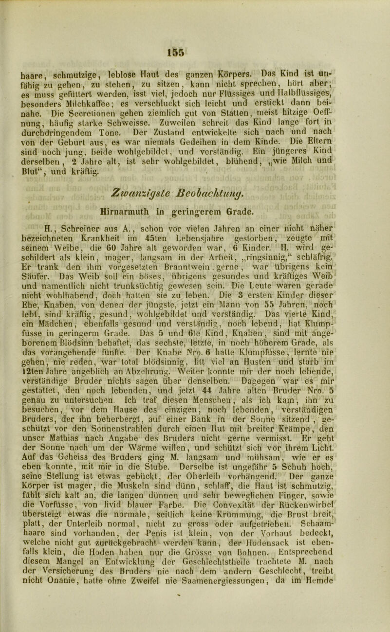 haare, schmutzige, leblose Haul des ganzen Kdrpers. Das Kind ist uri- fahig zu gehen, zu stehen, zu sitzen, kann niclit sprechen, hort aber; es muss geraitert werden, isst viel, jedoch nur Fltissiges iind Ilalbfliissiges, besonders MilchkalTee; es verschluckt sich leicht und erstickt dann bei- nahe. Die Secrelionen gehen ziemlich gut von Slatten, nieist hitzige OetT- nung, haufig starke Schweisse. Zuweilen schreil das Kind lange fort in durchdringendem Tone. Der Zustand entwickelte sich nach und nach von der Geburt aiis, es war niemals Gedeihen in dem Kinde. Die Eltern sind noch jung, beide wohlgebildet, und verstandig. Ein jlingeres Kind derselben , 2 Jahie alt, ist sehr wohlgebildet, bliihend, „wie Milch und Blut“, und kraftig. Zwanxigste Beohachtung, Hirnarmuth in geringerem Grade. H., Schreiner aus A., schon vor vielen Jahren an ciner nicht naher bezeichneten Krankheit im 45len Lebensjahre gestorben, zeugte mit seinem Weibe, die 60 Jahre alt geworden w'ar, 6 Kinder. H. wird ge- schildert als klein, mager, langsain in der Arbeit, ,,ringsinnig,‘‘ schlafrig. Er trank den ihm vorgesetzten Branntw’ein. gerne, war ubrigens kein Saufer. Das Weib soil ein buses, ubrigens gesundes und krafliges Weib und namenllich nicht trunksiichtig ge\vesen sein. Die Leute waren gerade nicht wohlhabend, doch hatlen sie zu leben. Die 3 ersten Kinder dieser Ehe, Knaben, von denen der jiingste, jeizt ein Mann von 55 Jahren, noch lebt, sind kraflig, gesund, wohlgebildet und verstandig. Das vierte Kind, ein Madchen, ebenfalls gesund und verstandig, noch lebend, hat Klump- flisse in geringerm Grade. Das 5 und 6le Kind, Knaben, sind mit ange- borenem Blbdsinn behaflet, das sechste, letzte, in noch hbherem Grade, als das vorangehende flinfle. Der Knabe Nro. 6 hatte Klumpfiisse, lernte nie gehen, nie reden, war total blodsinnig, litt viel an Husten und starb im 12ten Jahre angeblich anAbzehrung. Weiter konnte mir der noch lebende, verstiindige Bruder nichts sagen uber denselben. Dagegen war es mir gestattet, den noch lebenden, und jetzt 44 Jahre alten Bruder Nro. 5 genau zu untersuchen. Ich traf diesen Menschen, als ich kain, inn zu besuchen, vor dem Hause des einzigen, noch lebenden, verslandigen Bruders, der ihn beherbergt, auf einer Bank in der Sonne sitzend ,' ge- schlitzt vor den Sonnenstrahlen durch einen Hut mil breiter Krampe, den unser Mathias nach Angabe des Bruders nicht gerne vermisst. Er geht der Sonne nach um der Warme widen, und schlitzt sich vor ihrem Licht. Auf das Geheiss des Bruders ging M. langsam und miihsam, wie er es eben konnte, mit mir in die Stube. Derselbe ist ungefahr 5 Schuh hoch, seine Slellung ist etwas gebiickt, der Oberleib vorhangend. Der ganze Kdrper ist mager, die Muskeln sind diinn, schlaflf, die ilaut ist schmutzig, fdhlt sich kalt an, die langen diinnen und sehr beweglichen Finger, sowie die Vorfiisse, von livid blauer Farbe. Die Gonvexitat der Riickenwirbel Ubersteigt etwas die normale, seillich keine Kriimmung, die Brust breit, plait, der Unterleib normal, nicht zu gross oder aufgetrieben. Schaam- haare sind vorhanden, der Tenis ist klein, von der Vorhaut bedeckt, welche nicht gut zuriickgebracht werden kann, der Ilodensack ist cben- falls klein, die Hoden haben nur die Grbsse von Bohnen. Entsprechend diesem Mangel an Entwicklung der Geschlechtstheile trachtete M. nach der Versicherung des Bruders nie nach dem andern Geschlecht, treibt nicht Onanie, hatte ohne Zweifel nie Saamenergiessungen, da im Hemde