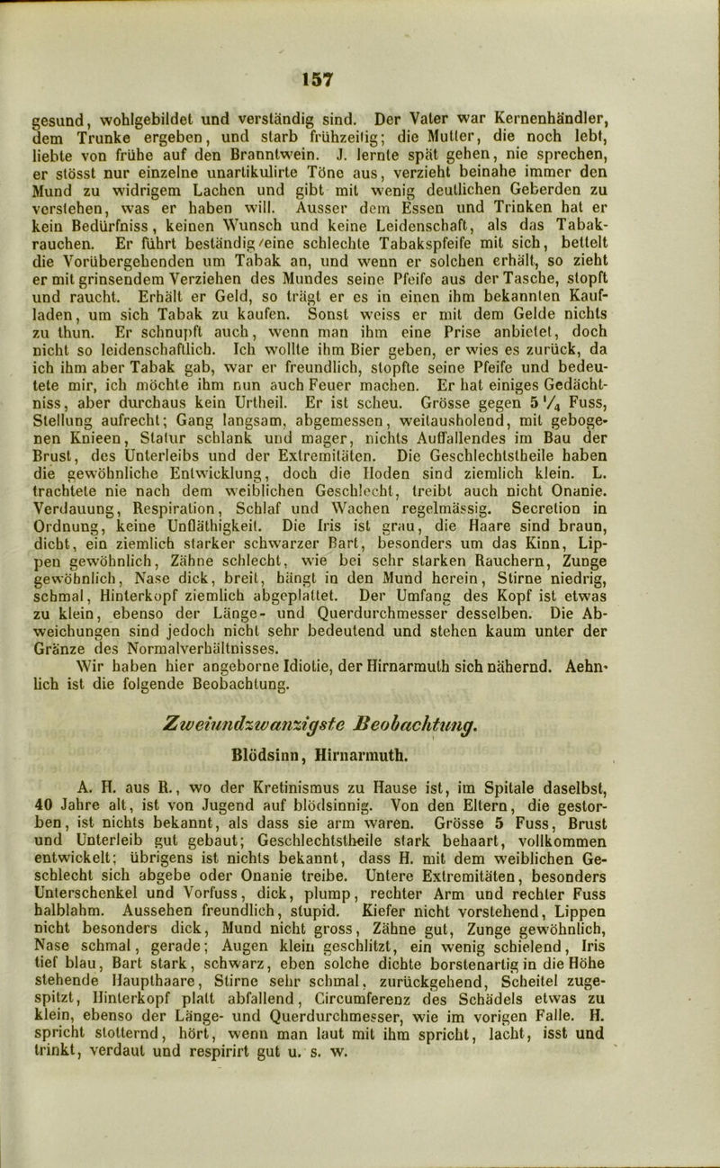 gesund, wohlgebildet und verstandig sind. Der Vater war Kernenhandler, dem Trunke ergeben, und starb frlihzeilig; die Muller, die noch lebt, liebte von friihe auf den Branntwein. J. lernte spat gehen, nie sprechen, er slosst nur einzelne iinartikulirte T5ne aus, verzieht beinahe immer den Mund zu widrigem Lachen und gibt mil w^enig deullichen Geberden zu verstehen, was er haben will. Ausser dem Essen und Trinken hat er kein Bedlirfniss, keinen Wunsch und keine Leidenschaft, als das Tabak- rauchen. Er fiihrt bestandig/eine schlechte Tabakspfeife mil sich, beltelt die Voriibergebenden um Tabak an, und wenn er solchen erhalt, so zieht er mil grinsendem Verziehen des Mundes seine Pfeife aus derTasche, slopft und raucht. Erhalt er Geld, so tragt er es in einen ihm bekannlen Kauf- laden, um sich Tabak zu kaufen. Sonst wTiss er mil dem Gelde nichls zu thun. Er schnupft auch, wenn man ihm eine Prise anbictel, doch nicht so leidenschafllich. Ich wollte ihm Bier geben, er wies es zurlick, da ich ihm aber Tabak gab, war er freundlich, stopfte seine Pfeife und bedeu- tete mir, ich mochte ihm nun auch Feuer machen. Er hat einiges Gedacht- niss, aber durchaus kein Urtheil. Er ist scheu. Grosse gegen 5 '/4 Fuss, Slellung aufrecht; Gang langsam, abgemessen, weilausholend, mil geboge- nen Knieen, Slalur schlank und mager, nichts Auffallendes im Bau der Brust, des Unterleibs und der Extremilaten. Die Geschlechlslheile haben die gewohnliche Entwicklung, doch die Hoden sind ziemlich klein. L. trachtete nie nach dem weiblichen Geschlecht, Ireibt auch nicht Onanie. Verdauung, Respiration, Schlaf und Wachen regelmassig. Secretion in Ordnung, keine Unflathigkeit. Die Iris ist grau, die Haare sind braun, dicht, ein ziemlich starker schwarzer Bart, besonders um das Kinn, Lip- pen gewbhnlich, Zahne schlecht, wae bei schr starken Rauchern, Zunge gevvohnlich, Nase dick, breit, hiingt in den Mund herein, Stirne niedrig, schmal, Hinterkopf ziemlich abgeplattet. Der Umfang des Kopf ist etwas zu klein, ebenso der Lange- und Querdurchmesser desselben. Die Ab- weichungen sind jedoch nicht sehr bedeutend und stehen kaum unter der Granze des Normalverhiiltnisses. Wir haben hier angeborne Idiotie, der Hirnarmuth sich nahernd. Aehn' lich ist die folgende Beobachtung. Zweiund%ivanzigste Beohachtung, Blodsinn, Hirnarmuth. A. H. aus R., wo der Kretinismus zu Hause ist, im Spitale daselbst, 40 Jahre alt, ist von Jugend auf blbdsinnig. Von den Eltern, die gestor- ben, ist nichts bekannt, als dass sie arm waren. Grosse 5 Fuss, Brust und Unterleib gut gebaut; Geschlechtstheile stark behaart, vollkommen entwickelt; ubrigens ist nichts bekannt, dass H. mit dem weiblichen Ge- schlecht sich abgebe oder Onanie treibe. Untere Extremitaten, besonders Unterschenkel und Vorfuss, dick, plump, rechter Arm und rechler Fuss halblahm. Aussehen freundlich, stupid. Kiefer nicht vorstehend, Lippen nicht besonders dick, Mund nicht gross, Zahne gut, Zunge gewbhnlich, Nase schmal, gerade; Augen klein geschlitzt, ein wenig schielend. Iris tief blau, Bart stark, schwarz, eben solche dichte borstenartig in die Hbhe stehende Haupthaare, Stirne selir schmal, zuriickgehend, Scheilel zuge- spitzt, Hinterkopf plait abfallend, Circumferenz des Schadels etwas zu klein, ebenso der Lange- und Querdurchmesser, wie im vorigen Falle. H. spricht slotternd, hort, wenn man laut mit ihm spricht, lacht, isst und trinkt, verdaut und respirirt gut u. s. w.