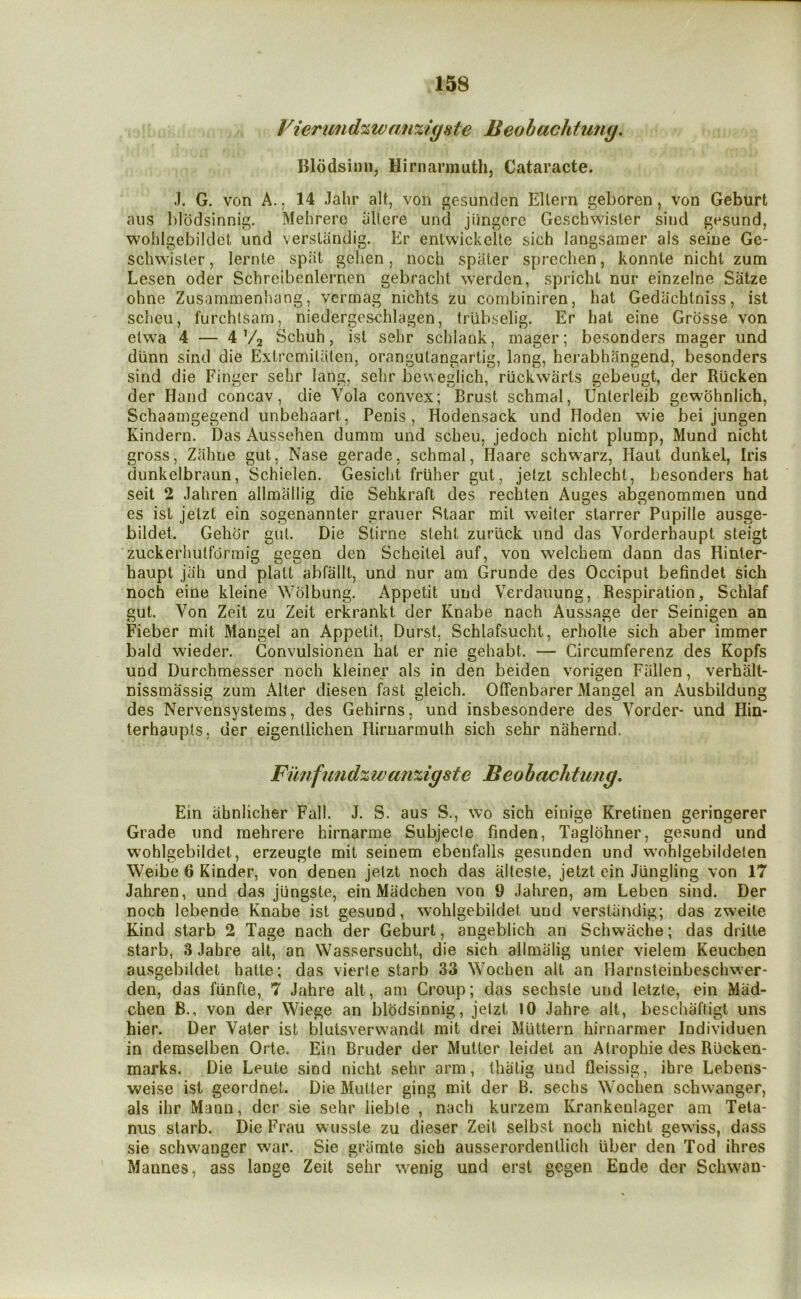 Vierund%wan%igste Beobachtuiiy. Blcidsimi, Hirnarmuth, Cataracte. J. G. von A., 14 Jahr alt, von gesunden Eltern geboren, von Geburt aiis blodsinnig. Mehrerc iillere und jiingorc Geschwisler sind gesund, wohlgebildct und verslandig. Er enlwickelte sich langsamer als seine Ge- schwister, lernte spiit gelien, noch spater sprechen, konnte nicht zum Lesen oder Schreibenlernen gebracht werden, spricht nur einzelne Satze ohne Zusammenhang, verrnag nicbts zu combiniren, hat Gedachlniss, ist scheu, furchtsam, niedergesehlagen, Irlibselig. Er hat eine Grosse von elwa 4 — 4 V2 Schuh, ist sehr schlauk, mager; besonders mager und dlinn sind die Exli’cmiUiten, orangulangartig, lang, herabhangend, besonders sind die Finger sehr lang, sehr beweglich, rlickwarts gebeugt, der Rucken der Hand concav, die Vola convex; Brust schmal, Unterleib gewbhnlich, Schaamgegend unbehaart, Penis, Hodensack und Hoden wie bei jungen Kindern. Das Aussehen dumm und scheu, jedoch nicht plump, Mund nicht gross, Zahne gut, Nase gerade, schmal, Haare schw^arz, Haut dunkel, Iris dunkelbraun, Schielen. Gesicht friiher gut, jetzt schlecht, besonders hat seit 2 Jahren allmallig die Sehkraft des rechten Auges abgenommen und es ist jetzt ein sogenannter grauer Staar mil weiler starrer Pupille ausge- bildet. Gehdr gut. Die Stirne steht zuriick und das Vorderhaupt steigt zuckerhulformig gegen den Scheilel auf, von welchem dann das Hinter- haupt jah und platt abfallt, und nur am Grunde des Occiput befindet sich noch eine kleine Wolbung. Appetit und Verdaiiung, Respiration, Schlaf gut. Von Zeit zu Zeit erkrankt der Knabe nach Aussage der Seinigen an Fieber mit Mangel an Appetit, Durst. Schlafsucht, erholte sich aber immer bald wieder. Gonvulsionen hat er nie gehabt. — Circumferenz des Kopfs und Durchmesser noch kleiner als in den beiden vorigen Fallen, verhalt- nissmassig zum Alter diesen fast gleich. Offenbarer Mangel an Ausbildung des Nervensystems, des Gehirns, und insbesondere des Vorder- und Hin- terhaupls, der eigenllichen flirnannulh sich sehr nahernd. Funfund%wa7i%igste Beohachtung, Ein abnlicher Fall. J. S. aus S., wo sich einige Kretiuen geringerer Grade und mehrere hirnarme Subjecle finden, Taglohner, gesund und wohlgebildet, erzeugte mit seinem ebenfalls gesunden und wohlgebildelen Weibe 6 Kinder, von denen jetzt noch das alteste, jetzt ein Jlingling von 17 Jahren, und das jiingste, ein Madchen von 9 Jahren, am Leben sind. Der noch lebende Knabe ist gesund, wohlgebildet und verslandig; das zweile Kind starb 2 Tage nach der Geburt, angeblich an Schwache; das drilte starb, 3 Jabre alt, an Wassersucht, die sich allmalig unter vielem Keuchen ausgebildet hatle; das vierle starb 33 Wochen alt an Harnsteinbeschwer* den, das funfte, 7 Jahre alt, am Croup; das sechste und lelzte, ein Mad- chen B., von der Wiege an blodsinnig, jetzt 10 Jahre alt, beschaftigt uns hier. Der Vater ist blutsverwandt mit drei Mlittern hirnarmer Individuen in demselben Orte. Ein Bruder der Mutter leidet an Atrophie des Rucken- marks. Die Leute sind nicht sehr arm, lhalig und fleissig, ihre Lebens- weise ist geordnet. Die Mutter ging mit der B. sechs Wochen schwanger, als ihr Mann, dcr sie sehr lieble , nach kurzem Krankenlager am Teta- nus starb. Die Frau wusste zu dieser Zeit selbst noch nicht gewiss, dass sie schwanger war. Sie gramte sich ausserordenllich uber den Tod ihres Mannes, ass lange Zeit sehr wenig und erst gegen Ende der Schwan-