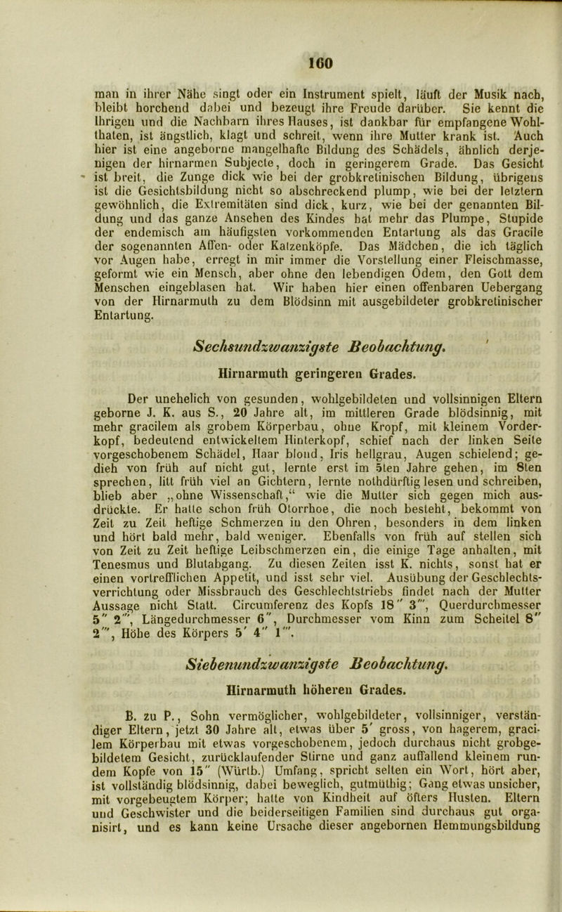 man in ihrcr Nahe singt oder ein Instrument spielt, lauft der Musik nach, bleibt horchend dabei und bezeugt ihre Freudo darliber. Sie kennt die Ihrigen und die Nachbarn ihresHauses, ist dankbar fur empfangene Wohl- thaten, ist angstlich, klagt und schreit, wenn ihre Mutter krank ist. Auch hier ist eine angeborne mangelhaflc Bildung des Schadels, ahnlich derje- nigen der hirnarmen Subjecle, doch in geringerem Grade. Das Gesicht *• ist breit, die Zunge dick wie bei der grobkretinischen Bildung, ubrigens ist die Gesichtsbildung nicht so abschreckend plump, wie bei der letzlern gewbhnlich, die Exlremitaten sind dick, kurz, wie bei der genannten Bil- dung und das ganze Ansehen des Kindes hat mehr das Plumpe, Stupide der endemisch am haufigsten vorkommendcn Enlarlung als das Gracile der sogenannten AlTen- oder Kalzenkbpfe. Das Madcben, die ich taglich vor Augen habe, erregt in mir immer die Vorslellung einer Fleischmasse, geformt wie ein Mensch, aber ohne den lebendigen Odem, den Golt dem Menschen eingeblasen hat. Wir haben hier einen offenbaren Uebergang von der Hirnarmuth zu dem Blodsinn mit ausgebildeter grobkretinischer Enlartung. Sechsund%wmi%igste Beobachtung* Hirnarmuth geringeren Grades. Der unehelich von gesunden, wohlgebildeten und vollsinnigen Eltern geborne J. K. aus S., 20 Jahre alt, im miltleren Grade blbdsinnig, mit mehr gracilem als grobem Korperbau, ohne Kropf, mit kleinem Vorder- kopf, bedeulcnd entwickellem Hinterkopf, schief nach der linken Seite vorgeschobenem Schadel, Haar blond, Iris hellgrau, Augen schielend; ge- dieh von friih auf nicht gut, lernte erst im 5ten Jahre gehen, im 8len sprechen, litt friih viel an Gichtern, lernte nothdiirftig lesen und schreiben, blieb aber „ohne Wissenschaft,“ wie die Mutter sich gegen mich aus- driickte. Er halle schon friih Otorrhoe, die noch besteht, bekommt von Zeit zu Zeil heftige Schmerzen in den Ohren, besonders in dem linken und hbrt bald mehr, bald weniger. Ebenfalls von friih auf stellen sich von Zeit zu Zeit heftige Leibschmerzen ein, die einige Tage anhalten, mit Tenesmus und Blutabgang. Zu diesen Zeiten isst K. nichls, sonst hat er einen vortrelflichen Appetit, und isst sehr viel. Ausiibung der Geschlechts- verrichtung oder Missbrauch des Geschlechtstriebs findet nach der Mutter Aussage nicht Statt. Circumferenz des Kopfs 18 3', Querdurchmesser 5 2', Langedurchmesser 6, Durchmesser vom Kina zum Scheitel 8 2', Hdhe des Kbrpers 5' 4 1'. Siebenund%wa7i%igste Beobachtung. Hirnarmuth hohereii Grades. B. zu P., Sohn vermbglicher, wmhlgebildeter, vollsinniger, verstan- diger Eltern ,'jetzt 30 Jahre alt, etwas iiber 5' gross, von hagerem, graci- lem Korperbau mit etwas vorgeschobenem, jedoch durchaus nicht grobge- bildetem Gesicht, zuriicklaufender Stirne und ganz auffallend kleinem run- dem Kopfe von 15 (Wiirlb.) Umfang, spricht selten ein Wort, hbrt aber, ist vollstandig blbdsinnig, dabei beweglich, gutmiithig; Gang etwas unsicher, mit vorgebeugtem Kbrper; hatte von Kindheit auf bfters Ilusten. Eltern und Geschwiker und die beiderseitigen Familien sind durchaus gut orga- nisirl, und es kann keine Ursache dieser angebornen Hemmungsbildung