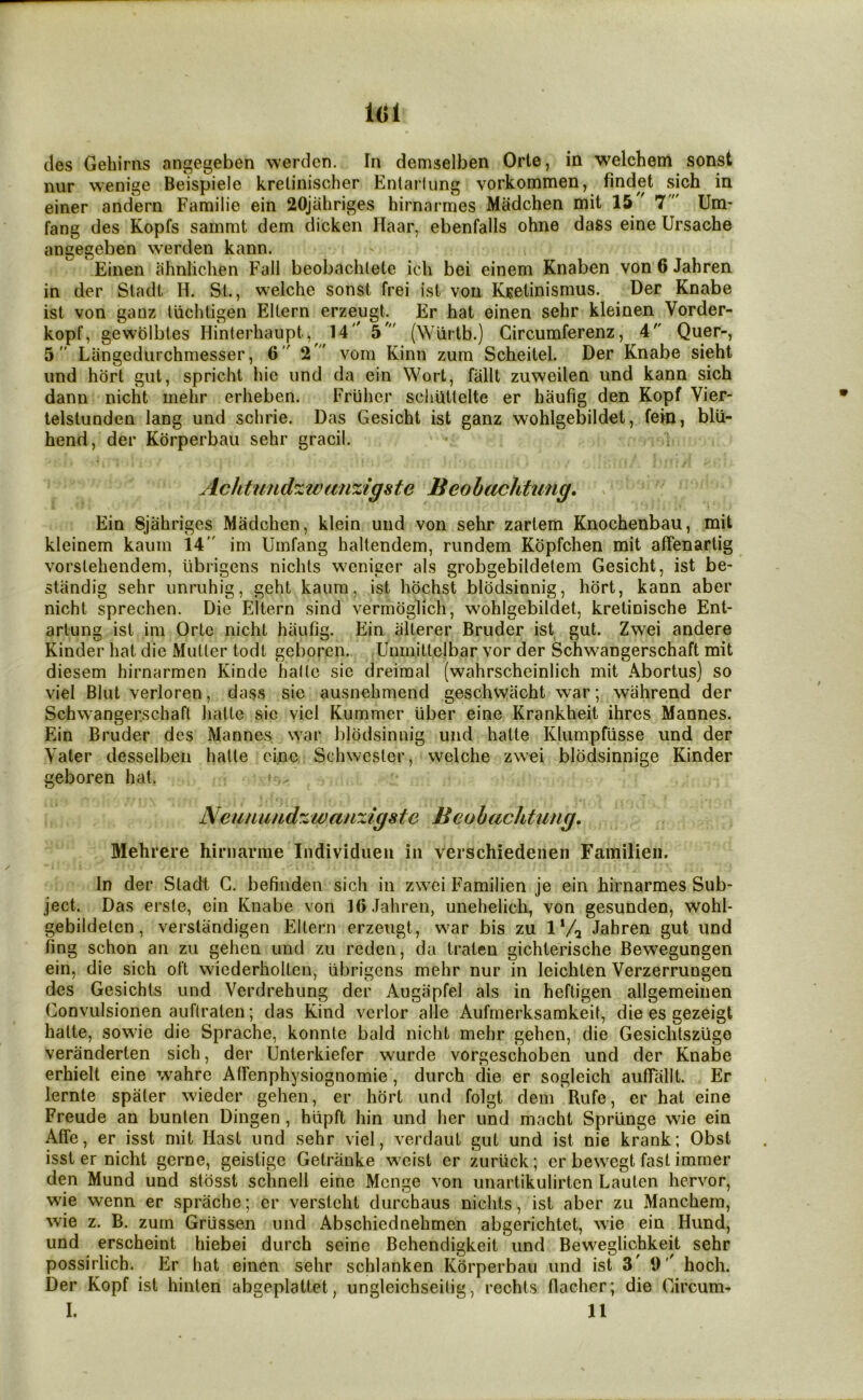 lol cles Gebirns angegeben werden. In demselben Orte, in welcbem sonst nur wenige Beispiele kretinischer Entarlung vorkommen, findet sich in einer andern Familie ein 20jabriges hirnarmes Madchen mit 15 7  Um- fang des Kopfs sammt dem dicken Haar, ebenfalls ohne dass eine Ursache angegeben werden kann. Einen ahnlichen Fall beobachlete ich bei einem Knaben von 6 Jahren in der Sladl H. St., welche sonst frei ist von Ksetinismus. Der Knabe ist von ganz Ivichligen Eltern erzeugb Er hat einen sehr kleinen Vorder- kopf, gewblbtes Hinterhaupt, 14 5' (Wiirtb.) Gircumferenz, 4 Quer-, 5 Liingediirchmesser, 6 2  vom Kinn zum Scheitel. Der Knabe sieht und hbrt gut, spricht liie und da ein Wort, fallt zuweilen imd kann sich dann nicht mehr erheben. Friiher scliuUelte er haufig den Kopf Vier- telslunden lang und schrie. Das Gesicht ist ganz wohlgebildet, fein, blU- hend, der Korperbau sehr gracil. ■» Achtundzwanzigste Beobachtmig, ^ Ein Sjahrigcs Madchcn, klein und von sehr zartem Knochenbau, mit kleinem kauin 14” im Urnfang haltendem, rundem Kbpfchen mit affenartig vorslehendem, librigens nichls wenicer als grobgebildelem Gesicht, ist be- stiindig sehr unruhig, geht kaum, ist hbchst bibdsinnig, hbrt, kann aber nicht sprechen. Die Eltern sind vermbglich, wohlgebildet, kretinische Ent- arlung ist ini Orte nicht haufig. Ein alterer Bruder ist gut. Zwei andere Kinder hat die Mutter todt geboren. Unmittclbar vor der Schwangerschaft mit diesem hirnarmen Kinde halte sie dreimal (wahrscheinlich mit Abortus) so viel Blut verloren, dass sie ausnehmend geschwiicht war; wiihrend der Schwangerschaft hatte sic viel Kummer Uber eine Krankheit ihres Mannes. Ein Bruder des Mannes war bibdsinnig und hatte Klumpfiisse und der Vater desselben hatte cine Schwester, welche zwei blbdsinnige Kinder geboren hat. Neunundzwauxigste Beohachtung. Mehrere hirnarme Individuen in verschiedenen Familieii. In der Stadt G. befiiiden sich in zwei Familien je ein hirnarmes Sub- ject. Das erste, ein Knabe von 16 Jahren, unehelich, von gesunden, wohl- gebildeten, verstandigen Eltern erzeiigt, war bis zu 1 Va Jahren gut und fing schon an zu gehen und zu reden, da traten gichterische Bewegungen ein, die sich oft wiederholtcn, librigens mehr nur in leichten Verzerrungen des Gesichts und Verdrehung der Augiipfel als in hefligen allgemeiiien Gonvulsionen auftralen; das Kind vcrlor alle Aufmerksamkeit, die es gezeigt halte, sowie die Sprache, konnle bald nicht mehr gehen, die Gesichtszugo veranderten sich, der Unterkiefer wurde vorgeschoben und der Knabe erhielt eine wahre Atrenphysiognomie, durch die er sogleich auffallt. Er lernte spater wieder gehen, er hbrt und folgt deni Rufe, er hat eine Freude an bunten Dingen, hiipft hin und her und macht Spriinge wie ein Affe, er isst mit Hast und sehr viel, verdaut gut und ist nie krank; Obst isst er nicht gerne, geistige Getranke weist er zurlick; er bewegt fast immer den Mund und stbsst schnell eine Mcnge von unartikulirtcn Lauten hervor, wie wenn er sprache; cr verstcht durchaus nichls, ist aber zu Manchem, wie z. B. zum Griissen und Abschiednehmen abgerichtet, wie ein Hund, und erscheint hiebei durch seine Behendigkeit und Beweglichkeit sehr possirlich. Er hat einen sehr schlanken Korperbau und ist 3' 9'' hoch. Der Kopf ist hinten abgeplattet, iingleichseilig, rechts fiacher; die Gircum- I. 11