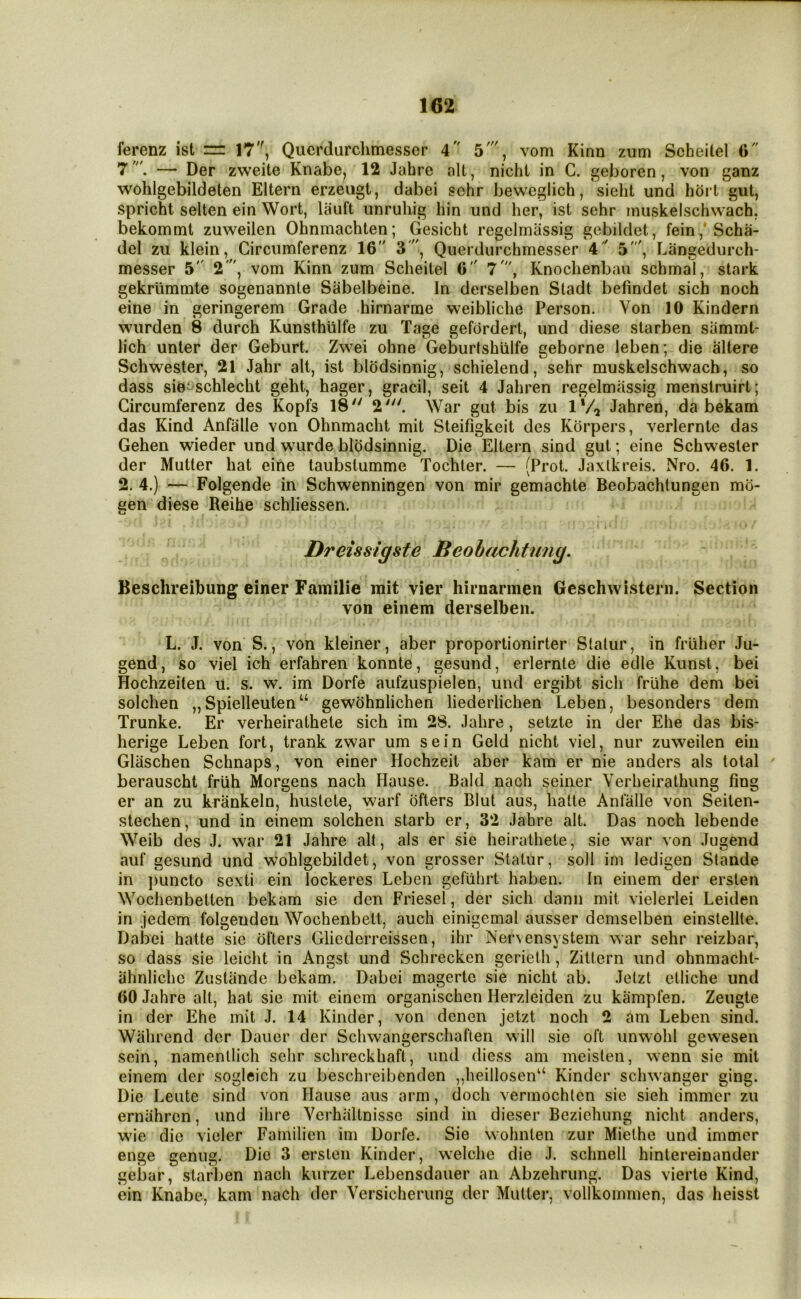 ferenz ist =: 17, Qucrdurclimesser 4 5', vom Kinn zum Scheilel 0 7— Der zweite Knabe, 12 Jahre alt, nicht in C. geboren, von ganz wohlgebildeten Eltern erzeugt, dabei sehr bewcglich, sieht und hdii gut, spricht selten ein Wort, lauft unruhig bin und her, ist sehr inuskelschwach, bekommt zuweilen Ohnmachten; Gesicht regelmassig gebildet, fein,'Scha- del zu klein, Gircumferenz 16 3, Querdurchmesser 4 ' 5', Langedurch- messer 5 2'', vom Kinn zum Scheitel 6 7\ Knoclienbau schmal, stark gekriimmte sogenannle Sabelbeine. In derselben Stadt befindet sich noch eine in geringerem Grade hirnarme vveibliche Person. Von 10 Kindern wiirden 8 durch Kunsthiilfe zu Tage gefordert, und diese slarben sammt- lich unter der Geburt. Zwei ohne Geburtshiilfe geborne leben; die altere Schwester, 21 Jahr alt, ist blodsinnig, schielend, sehr muskelschwach, so dass sie-schlecht geht, hager, gracil, seit 4 Jahren regelmassig raenslruirt; Gircumferenz des Kopfs 18 2'. War gut bis zu IVq Jahren, da bekam das Kind Anfalle von Ohnmacht mit Steifigkeit des Korpers, verlernte das Gehen wieder und wurde blodsinnig. Die Eltern sind gut; eine Schwester der Mutter hat eine taubslumme Tochter. — (Prot. Jaxlkreis. Nro. 46. 1. 2. 4.) — Folgende in Schwenningen von mir gemachte Beobachtungen mo- een diese Reihe schliessen. Dreissigste Beohachtnng. Beschreibung einer Familie mit vier hirnarmen Geschwistern. Section von eiiiem derselben. L. J. von S., von kleiner, aber proportionirter Stalur, in friiher Ju- gend, so viel ich erfahren konnte, gesund, erlernte die edle Kunst, bei Hochzeiten u. s. w. im Dorfe aufzuspielen, und ergibt sich fruhe dem bei solchen „Spielleuten“ gewohnlichen liederlichen Leben, besonders dem Trunke. Er verheirathete sich im 28. Jahre, setzte in der Ehe das bis- herige Leben fort, trank zwar um sein Geld nicht viel, nur zuweilen eiii Glaschen Schnaps, von einer Hochzeit aber kam er nie anders als total ' berauscht frlih Morgens nach Hause. Bald nach seiner Verheirathung fing er an zu krankeln, hustete, warf offers Blut aus, hatte Anfalle von Seilen- stechen, und in einem solchen starb er, 32 Jahre alt. Das noch lebende Weib des J. war 21 Jahre alt, als er sie heirathete, sie war von Jugend auf gesund und wohlgebildet, von grosser Statur, soil im ledigen Slande in ])uncto sexti ein lockeres Leben gefiihrt haben. In einem der ersten Wochenbetten bekam sie den Friesel, der sich danii mit vielerlei Leiden in jedem folgenden Wochenbett, auch einigemal ausser demselben einstellte. Dabei hatte sic offers Gliederreissen, ihr Nervensystem war sehr reizbar, so dass sie leicht in Angst und Schrecken gerietli, Zittcrn und ohnmacht- iihnlichc Zustande bekam. Dabei magerte sie nicht ab. Jelzt etliche und 60 Jahre alt, hat sie mit einem organischen Herzleiden zu kampfen. Zeugte in der Ehe mit J. 14 Kinder, von denen jetzt noch 2 am Leben sind. Wiihrend dor Daucr der Schwangerschaften will sie oft unwohl gewesen sein, namenllich sehr schreckhaft, und dicss am meisten, wenn sie mit einem der sogleich zu beschreibendcn „heillosen“ Kinder schwanger ging. Die Leute sind von Hause aus arm, doch vermochtcn sie sich immer zu ernahrcn, und ihre Verhiiltnissc sind in dieser Beziehung nicht anders, wie die vieler Familien im Dorfe. Sie wohnten zur Miethe und immer enge genug. Die 3 ersten Kinder, welche die J. schnell hintereinander gebar, starl)en nach kurzer Lebensdauer an Abzehrung. Das vierte Kind, ein Knabe, kam nach der Versicherung der Mutter, vollkommen, das heisst