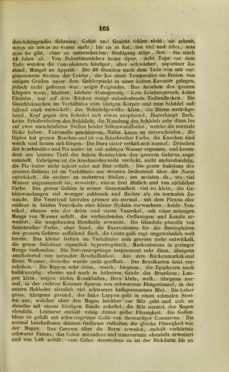 durchdringendes Schreien; Gehor und Gesicht fehlen nicht; sic schreit, wenn sic elwas zii cssen sucht, bis sic os hat, isst viel und Alles, was man ilir gibt, ohne zu untcrscheiden; Stuhlgang triigc, fest. Sie starb 13 Jahre alt. Von Pubertatszeichen keino Spur. Acht Tage vor dem Tode warden die Convulsionen hauhger, aber schwacher, soporoser Zu- stand, Mangel an Appetit. Die 3(i Stunden nach dem Tode von inir vor- gcnommene Section der Leiche, die bei einer Temperatur im Freien von einigen Graden unler dem Gefrierpunkt in einer kalten Kammet* gelegen, jedoch nicht gefroren war, zeigte Folgendes. Das Ansehen des ganzen Kdrpers weiss, blutleor, hochste Abmagerung. Kein Leichengeruch, keine Faulniss, nur auf dem Rucken einige unbedeutende Todtenflecken. Die Gesichtsknochen im Verhaltniss zum librigen Korper und ziim Schadel auf- fallend stark enlwickelt; das Schiidelgewolbe klein , die Slirne zuriickge- hend, Kopf gegen den Scheitcl sich etwas zuspitzend, Hinterhaupt flach, keine Erhabenheiten des Schadels, die Wandung des Schadels sehr dunn bis auf zwei umschriebene Stellen beider Seitenwandbeine, welche die normale Dicke haben; Fontanelle geschlossen, Nathe kaum zu unterscheiden, die Diploe hat grosse Maschen und ist von fleischrother Farbe, die Knochen sind weich und lassen sich biegen. Die Dura mater verhalt sich normal. Zwischen der Arachnoidea und Pia mater ist viel sulziges Wasser ergossen, und beson- ders am liintern Theil der linken Hemisphare des grossen Gehirns ange- sammelt. Uebrigens ist die Arachnoidea nicht verdickt, nicht undurchsichtig, die Pia mater nicht injicirt oder mit Blut erfiillt. Die graue Substanz des grossen Gehirns ist im Verhaltniss zur weissen bedeutend iiber die Norm entwickelt, die erstere an mehreren Stellen, am meisten da, wo viel Wasser angesammelt ist, erweicht, eiiiem Brei ahnlich und von rolhlicher Farbe. Das grosse Gehirn in seiner Gesammtheit viel zu klein, die Ge- hirnwandungen viel weniger zahlreich und flacher als im normalen Zu- stande. Die Ventriculi laterales grosser als normal, mit dem Plexus cho- roideus in beiden Ventrikein eine kleine Ilydatis verwachsen;. beide Ven- trikel, ebenso wie der dritte und vierte Ventrikel, mit einer mlissigen Menge von Wasser erfiillt, die verbindenden OelTnungen und Kanale er- weitert, die umgebenden Hirntheile erweicht. Die Glandula pinealis von fleischrother Farloe, ohne Sand, die Excavationen fiir die Hemispharen des grossen Gehirns auffallend flach, die Crista galli ragt ungewohnlich weit herein. Das kleine Gehirn im Verhaltniss zum grossen mehr entwickelt, die graue Substanz eigenllich hyperirophisch, Marksiibstanz in geringer Menge vorhanden. Die Nervcnurspriinge insgesammt sehr diinn, iibrigens anscheinend von normaler BeschafTenheit. Aus dem Riickenmarkskanal fliesst Wasser, derselbe wurde nicht geotTnet. Der Brustkasten total ver- schoben. Die Rippcn sehr diinn, weich, biegsam, die Epiphysen noch halbknorplig. ebenso und noch in hoherem Grade das Brustbein; Lun- gen klein, zeigen nichts Krankhaftes, Ilerz'klein, welk, iibrigens nor- mal, in der rechlen Rammer Spuren von schwarzem Blutgerinnsel, in der untern Hohlader ziemlich viel schwarzes halbgeronnenes Blut. Die Leber gross, iibrigens gesund, der linke Lappen geht in einen schmalen Strei- fen aus, welcher iiber den Magen heriiber zur Milz geht und sich an dieselbe mit einem hautigen Bande anheftet, die Milz normal, der Magen ebenfalls. Letzterer entlialt wenig dlinne gelbe Fliissigkeit. Die Gallen- blase ist gefUllt mit schwarzgruner Galle von theerartigeV Consistenz. Die normal beschaflenen dlinnen Gedarme enthalten die gleiche Fliissigkeit wie der Magen. Das Coecum iiber die Norm erweitct, enthalt verhartele schwarze Faeces, das Colon ascendens und transversum ebenfalls erweitert und von Luft erfiillt; vom Colon descendens an ist der Dickdarm bis zu