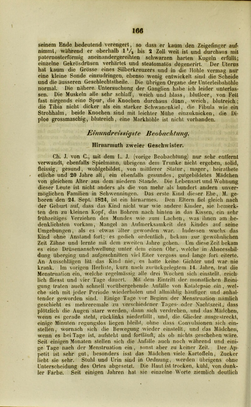 seinem Ende bedeutend verengert, so dass er kaum den Zeigefinger auf- nimmt, wahrend er oberhalb 1*4 bis 2 Zoll weit ist und durchaus mit paternosterformig aneinandergereihten schwarzen harten Kugeln erfulU; cinzelne Gekrosdriisen verhartet und steatomalos degenerirt. Der Uterus hat kaum die Grosse eines Silberkreuzers und in die Ilohle vermag nur eine kleine Sonde einzudringen, ebenso wenig entwickelt siud die Scheide und die ausseren Geschlechtslheile. Die ubrigen Organe der Unterleibshohle normal. Die niihere Untersuchung der Ganglien habe ich leider unterlas- sen. Die Muskein alle sehr schlatr, weich und blass, blulleer, von Felt fast nirgends eine Spur, die Knochen durchaus diinn, weich, bliitreich ; die Tibia nicht dicker als ein starker Schwanonkiel, die Fibula wie ein Strohhalm, beide Knochen sind mit leichler Mlihe einziiknicken, die Di* ploe grossmaschig, blulreich, eine Markhbhle ist nichl vorhanden. Einundretssiyste Beolachtimg. Hirnarniuth zweier Geschwister. Ch. J. von G., mit dem L. J. (vorige Beobachlung) nur sehr entfernt verwandt, ebenfalls Spielmann, iibrigens dem Trunke nicht ergeben, solid, fleissig, gesund, wohlgebildet, von miUlcrcr Slalur, magcr, heiralhete ' etliche und 20 Jahre alt, ein ebenfalls gesundes, gulgebildetes Miidchen von gleichem Alter aus dem niedern Stande. Die Lebensnrl und Wohnung dieser Leute ist nicht anders als die von mehr als hundert andern unver- moglichen Familien in Schwenningen. Das ersle Kind dieser Ehe, M. ge- boren den 24. Sept. 1824, ist ein hirnarmes. Den EHern fiel gleich nach der Gcburt auf, dass das Kind nicht war wie anderc Kinder, sie bemerk- len den zu kleinen Kopf, das Bohren nach hinlen in das Kissen, ein sehr frlihzeiliges Verziehen des Miindes wie zum Lachen, was ihnen am be- denklichsteii vorkam, Mangel an Aufmerksamkoit des Kindes auf seine Umsjebungen. als es elwas aller geworden war. Indessen wuchs das Kind ohne Anstand fort; es gcdieh ordentlich, bckain zur gewdhniichen Zeit Ziihne und lernte mit dem zweilen .lahre gchen. Um diese Zeit bekam es eine Driisenanschwellung unler dem einen Ohr, welche in Abscessbil- dung uberging und aufgeschniticn vicl Eiter vei'goss und lange fort eiterte. An Ausschlagen litt das Kind nie, cs hallo keine Gichter und war nie krank. Im vorigcu ITerbste, kurz nach zuriickgeleglem 14. .lahre, trat die Menstruation ein, welche cegelmassig alie drei Wochen sich einstelll, reich- lich fliesst und vier Tagc dauert. Mit dem Einirilt der monalliehen Reini- gung tralen aueh schnell voriibergehende Anfallc von Kalalepsie ein, wcl- che sich mit jeder Pcriode wiederholen und allmiihlig hauliger iind anhal- lender geworden sind. Einige Tage vor Beginn der Menstruation niimlich geschieht es mehreremale zu vei'schiedener Tage.s- oder Nachtszeit, dass pldtzlich die Augen starr werden, dann sich verdrehen, und das Miidchen, wenn es gerade steht, rlicklinks niedcrfailt, und, die Glieder ausgeslrecki, einige Minulen regungslos liegen bicibf, ohne dass Convulsionen sich ein- stellen, wornach sich die Bewegung wicder einslellt, und das Miidchen, wenn es bei Tage ist, aufstcht und forllauft, als ob nichts geschehen wlire. Seit einigen Monaten stellen sich die Anfiille auch noch wahrend und eini- ge Tage nach der Menstruation ein , sonst aber zu kciner Zeit. Der Ap' petit ist sehr gut, besonders isst das Miidchen viele Karlofleln, Zucker liebt sie sehr. Stuhl und Urin siud in Ordnung, werden Iibrigens ohne Unterscheidung des Ortes abgesetzt. Die llaut ist Irocken, klihl, von dunk- ler Farbe. Seit einigen Jahren hat sie einzelne Worte ziemlich deutlich
