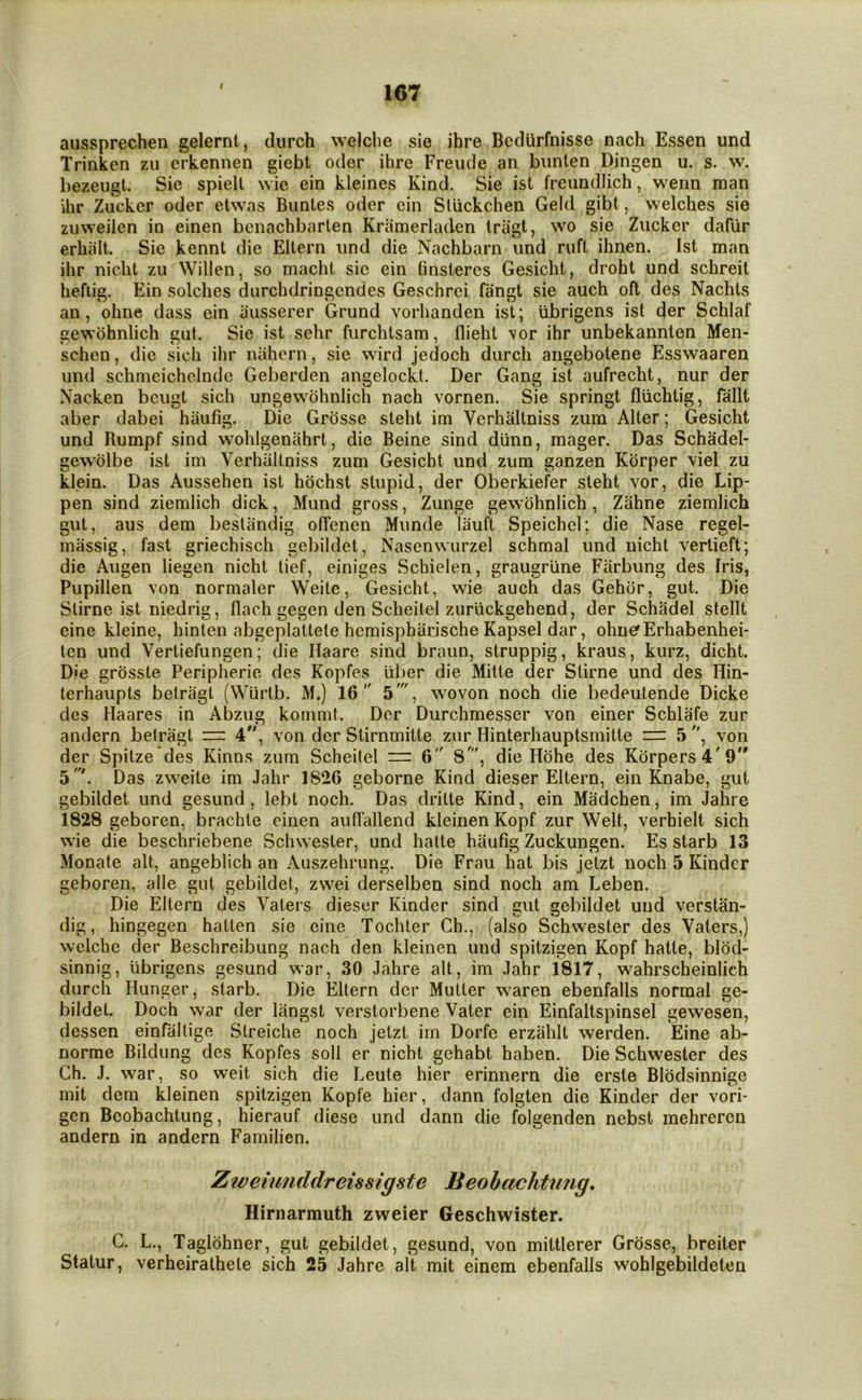 9 aussprechen gelernt, durch welclie sie ihre Bcdiirfnisse nach Essen und Trinkcn zu crkennen giebt oder ihre Freiule an bunlen Dingen u. s. w. bezeugt. Sie spiell wie ein kleines Kind. Sie ist freiindlich, wenn man ihr Zucker oder etwns Buntes oder ein Sliickchen Geld gibt, welches sie zuweilen in einen benachbarten Kramerladen Iriigt, wo sie Zucker dafiir erhiilt. Sie kennt die Eltern und die Nachbarn und ruft ihnen. Ist man ihr nicht zu Willen, so macht sic ein finstercs Gesicht, droht und schreit hefiig. Ein solches durchdringendes Geschrci fangt sie auch oft des Nachts an, ohne dass ein iiusserer Grund vorhanden ist; iibrigens ist der Schlaf gewbhnlich gut. Sie ist sehr furchtsam, flieht \or ihr unbekannten Men- schen, die sich ihr nahcrn, sie ward jedoch durch aiigebotene Esswaaren und schmeichclnde Geberden angelockt. Der Gang ist aufrecht, nur der Nacken beugt sich ungew-ohnlich nach vornen. Sie springt fliichtig, fallt aber dabei haufig. Die Grosse steht im Vcrhaltniss zum Alter; Gesicht und Rumpf sind wohlgenahrt, die Beine sind diinn, mager. Das Schadel- gewolbe ist im Verhiiltoiss zum Gesicht und zum ganzen Kbrper viel zu klein. Das Aussehen ist hbchst stupid, der Oberkiefer steht vor, die Lip- pen sind ziemlich dick, Mund gross, Zunge gewbhnlich, Zahne ziemlich gut, aus dem besliindig olTenen Munde liiuft Speichel; die Nase regel- miissig, fast griechisch gebildet, Nasenwurzel schmal und nicht vertieft; die Augen liegen nicht lief, einiges Schielen, graugrline Farbung des Iris, Pupillen von normaler Weite, Gesicht, wae auch das Gehbr, gut. Die Slirne ist niedrig, flach gegen den Scheitel zuruckgehend, der Schadel stellt einc kleine, hinten abgeplattele hcmispharische Kapsel dar, ohnef Erhabenhei- ten und Vertiefungen; die Haare sind braun, struppig, kraus, kurz, dicht. Die grbsste Peripherie des Kopfes iiber die Mitte der Stirne und des Hin- terhaiipts betragt (Wurlb. M.) 16 5', wovon noch die bedeutende Dicke des Haares in Abzug kommt. Dor Durchmesser von einer Schlafe zur andern belragt = 4'', von der Stirnmitte zur Hinterhauptsmitte — 5 , von der Spilze des Kinns zum Scheitel =: 6 8', die Hbhe des Kbrpers4'9 5'. Das zw'eile im Jahr 1826 geborne Kind dieser Eltern, ein Knabe, gut gebildet und gesund, lebt noch. Das drilte Kind, ein Madchen, im Jahre 1828 geboren, brachle einen auirallend kleinen Kopf zur Welt, verhielt sich w’ie die beschriebene Schw ester, und hatte haufig Zuckungen. Es starb 13 Monate alt, angeblich an Auszehrung. Die Frau hat bis jetzt noch 5 Kinder geboren, alle gut gebildet, zwei derselben sind noch am Leben. Die Eltern des Vaters dieser Kinder sind gut gebildet und verstan- dig, hingegen hatlen sie cine Tochter Gh., (also Schwester des Vaters,) welche der Beschreibimg nach den kleinen und spitzigen Kopf hatte, blbd- sinnig, iibrigens gesund war, 30 Jahre alt, im Jahr 1817, wahrscheinlich durch Hunger, starb. Die Eltern der Mutter waren ebenfalls normal ge- bildet. Doch war der langst verstorbene Vater ein Einfaltspinsel gewesen, dessen einfaltige Slreiche noch jetzt im Dorfc erzahlt werden. Eine ab- norme Bildung des Kopfes soli er nicht gehabt haben. Die Schwester des Ch. J. war, so weit sich die Leute hier erinnern die erste Blbdsinnige mit dem kleinen spitzigen Kopfe hier, dann folgten die Kinder der vori- gen Bcobachtung, hierauf diese und dann die folgenden nebst mehreren andern in andern Familien. Zweiunddreissigste Beobachtnng, Hirnarmuth zweier Geschwister. C. L., Taglbhner, gut gebildet, gesund, von mittlerer Grbsse, breiter Statur, verheirathele sich 25 Jahre alt mit einem ebenfalls wohlgebildeten