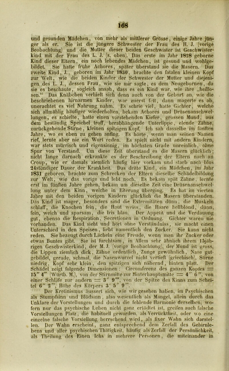 108 und gesunden Madchen, von mehr als mittlerer Grosse, einige Jahre jiin- ger als er. Sie ist die jiingere Schwester der Frau des H. J. (vorige Beobachtung) imd die Mutter dieser beiden Geschwisler ist Geschwisier- kind mit der Frau des L. J. (s. oben). Das erste im Jahr 1828 geborne Kind dieser Eltern, ein noch lebendes Madchen, ist gesund und wohlge- bildet. Sie hatte frlihe Achores, spater uberstand sie die Maseru. Das zweite Kind, J., geboren im Jahr 18;J0, brachte den fatalen kleinen Kopf zur Welt, wie die beiden Kinder der Schwesler der Mutter und diejeni- gen des L. J., dessen Frau, wie sie mir sagte, es dem Neugebornen, da sie es beschaute, sogleich ansah, dass es ein Kind war, wie ihre ,,heillo- sen.“ Das Knabchen verhielt sich denn auch von der Geburt an, wie die beschriebenen lurnarmen Kinder, war zucrst h*tt, dann magerte es ab, unerachtet es viel Nahrung nahm. Es schrie viel, hatte Gichler. welche sich allmahlig haufiger wiederholten, bekam Achores und Drusenanschw^el- lungen, es schielte, hatte einen vorstehenden Kiefer, grossen Mund, aus dcra bestandig Speichel troff, herabhiingende Unterlip])e, elende Zahne, zurtickgehende Stirne, kleinen spitzigen Kopf. Ich sah classelbe im funftcn Jahre, wo es eben zu gehen anting. Es horte, w’cnn man seinen Namen rief, lernte aber nie ein Wort rcden. Es spielt nicht mit andern Kindern, war stets murrisch und eigensinnig, im hbchsten Grade unreinlich, ohne Spur von Verstand. Um diese Zeit uberstand es die Mascrn gUicklich; nicht lange darnach erkrankte es der Reschreibung der Eltern nach an Croup, wie er damals ziemlich haufig hier vorkarn und slarb nach bios 24standier Dauer der Krankheit. Das di-ilte Kind, ein Maflchen, im Jahr 1831 geboren, brachte zum Schrecken der Eltern dieselbe Schadeibildung zur Welt, wie das vorige und lebt noch. Es bekam spiit Zahne. lernte erst im fiinften Jahre gehen, bekam um dieselbe Zeit eiuc Driisenansehwel- lung unter dem Kinn, welche in Eliterung liberging. Es hat im vierten Jahre mit den beiden vorigen Kindern gliicklich die Masern iiberslanden. Das Kind ist mager, besonders sind die Extremitiiten diinn, die Muskeln schlaff, die Knochen fein, die Haut woiss, die Ilaare hellblond, diinn, fein, weich und sparsam, die Iris blau. Der Appelit und die Verdauung gut, ebenso die^ Respiration, Secretiouen in Ordnung. Gichter wareii nie vorhanden. Das Kind sieht und hort ohne Yerslandniss, sie macht einen Unlerschied in den Speisen, liebt namenllich den Zucker. Sie kann nicht reden. Sie bezeugt durch Liicheln cine Freude, wenn man ihr Zucker oder etwas Buntes gibt. Sie ist furchlsam , in Allem sehr iihnlich ihrem I5jah- rigen Geschwisterkind, der M. J. (vorige Beobachtung), der Mund ist gross, die Lippen ziemlich dick, Zahne ordentlich, Zunge gewohnlich, Nase gut- gebildel, gerade, schrnal, die Nasenwurzel nicht vertieft (griechisch), Slirne niedrig, Kopf sehr klein , den spitzigen sich nahernd , liintcn platt. Der Schadel zeigt folgende Dimensionen : Circumferenz des ganzen Kopfes == 15' 4' (Wlirtb. M.), von der Stirnmitle zur Hinterhauptsmitie ~ 4” O', von einer SchlUfe zur andern — 3 9', von der Spilze des Kinns zum Schei- tel 6 2', Hohe des Kdrpers 3' 5” 9'. Der Krelinismus aussert sich, ^^ie wirgesehen haben, im Psychischen als Stumpfsinn und Blodsinn , also wcsentlich als Mangel, allein durch das Unklare der Vorstellungen und durch die fehlende Harmonic derselben, wo- fern nur das psychische Leben nicht ganz erlodtet ist, greifen auch falsche Vorstellungen Platz, die habituell goworden, als Verriicktheil, oder wo cine einzelne falsche Vorslellung herrschend wird, als iixer Wahn sich darstel- len. Der Wahn erscheint, ganz enlsprechend dem Zerfall des Gehirnle- bens und aller psychischen Thiitigkeil, hiiiitig als Zerfall der Personlichkeit, als Theiliin des Einen Ichs in mehrere Personen, die miteinander in