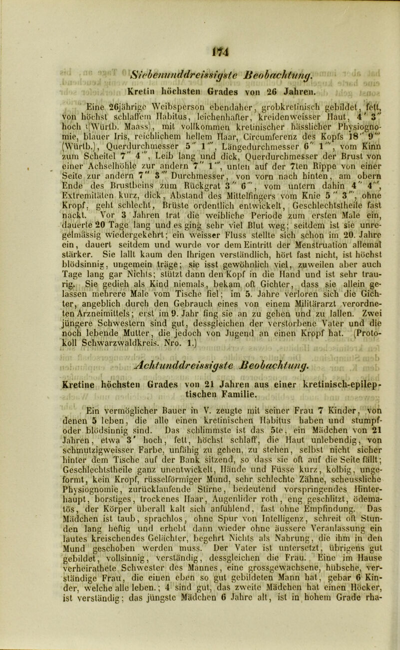 Sicbenunddreiss?gste Beobachtimg. Kretiii hochsten Grades von 20 Jahren. Eine 26jahric Wcibsperson ebenclahcr, grobkrelinisch gebildet, felt, von libchst schlaliem Habitus, Icichenliafter, kreidenwcisser Haul, 4' 3 hocli ^(Wurlb. Maass), mit vollkommen kretiniscber hiisslicber Physiogno- mie, blauer Iris, reichlichem hellem Haar, Circumferenz des Kopfs 18'' 9' (Wlirtb.), Querdurchniesser 5 1', Langedurchmesser 0 1', vom Kinn ziim Scheitel 7 4', Leib lang und dick, Querdurchmesser der Brust von einer Achselhohle zur andern 7 1', unten auf der 7ten Rippe von einer Seile zur andern 7 S' Durchmesser, von vorn nach hinlen, am obern Ende des Brustbeins zum Rlickgrat 3 O', vom untern dahin 4 4', Extremitalen kurz, dick, Absland des Mittelfingers vom Knie 5 3', ohne Kropf, geht schlecht, Briisle ordenllich enlwickell, Geschlechtslheile fast nackt. Vor 3 Jahren trat die weibliche Periode zum ersten Male ein, dauerte 20 Tage lang und es ging sehr viel Blut weg; seitdem ist sie unre- gelnuissig wiedergekehrt; ein weisscr Fluss stellte sich schon im 20. Jalire ein, dauert seitdem und vvurde vor demEintritt der Menstruation allemal starker. Sie lallt kaum den Ihrigen versliindlich, hbrt fast nicht, ist hdchst blbdsinnig, ungemein triige; sie isst gewbhnlich viel, zuweilen aber auch Tage lang gar Niclits; slutzt dann den Kopf in die Hand und ist sehr trau- rig. Sie gedieh als Kind niemals, bekam oft Gichter, dass sie allein ge- lassen mehrere Male vom Tische fiel; im 5. Jahre verloren sich die Gich- ter, angeblich durch den Gebrauch eines von einem Militararzt verordne- ten Arzneimittels; ei st im 9. Jahr fing sie an zu gehen und zu lallen. Zwei jungere Schwestcrn sind gut, dessgleichen der verslorbene Vater und die noch lebende Mutter, die jedoch von Jugend an einen Kropf hat. (Proto- koll Schwarzwaldkreis. Nro. 1.) Achtunddreissigste Beo bachtimg, Kretine hochsten Grades von 21 Jahren aus einer kretinisch-epilep- tischen Familie. Ein vermoglicher Bauer in V. zeugte mit seiner Frau 7 Kinder, von denen 5 leben, die alio einen kretinischen Habitus haben und stumpf- oder blodsinnig sind. Das schlimmste ist das 5te, ein Madchen von 21 Jahren, etwa 3' hoch, fett, hochst schlaff, die Haut unlebendig, von schmutzigweisser Farbe, unfiihig zu gehen, zu stehen, selbst nicht sicher hinter dem Tische auf der Bank sitzend, so dass sic oft auf die Seite fallt; Geschlechtstheile ganz unentwickelt, Haude und Flisse kurz, kolbig, unge- formt, kein Kropf, riisselformiger Mund, sehr schlechtc Zahne, scheusslichc Physiognomic, zurucklaufcnde Slirne, bedeutend vorspringendes Hinter- haupt, borstiges, trockenes Haar, Augenlidcr roth, eng geschlitzt, odema- tbs, der Korper iibcrall kalt sich anfiihlend, fast ohne Empfindung. Das Madchen ist taub, sprachlos, ohne Spur von Intclligcnz, schreit oft Stun- den lang heftig und erhebt dann wieder ohne ausserc Ycraniassung ein lautes kreischendes Geliichlcr, bcgchrt Nichts als Nahrung, die ihm in den Mund geschoben werden muss. Der Vater ist unlcrsctzt, ubrigens gut gebildet, vollsinnig, verstiindig, dessgleichen die Frau. Eine im Hause verheirathele Schwester dcs Mannes, eine grossgcwachsene, hiibsche, ver- standige Frau, die einen eben so gut gebildeten Mann hat, gebar 6 Kin- der, welche alle leben.; 4 sind gut, das zweilc Madchen hat einen Hbcker, ist verstiindig; das jungstc Madchen 6 Jahre all, ist in hohem Grade rha-