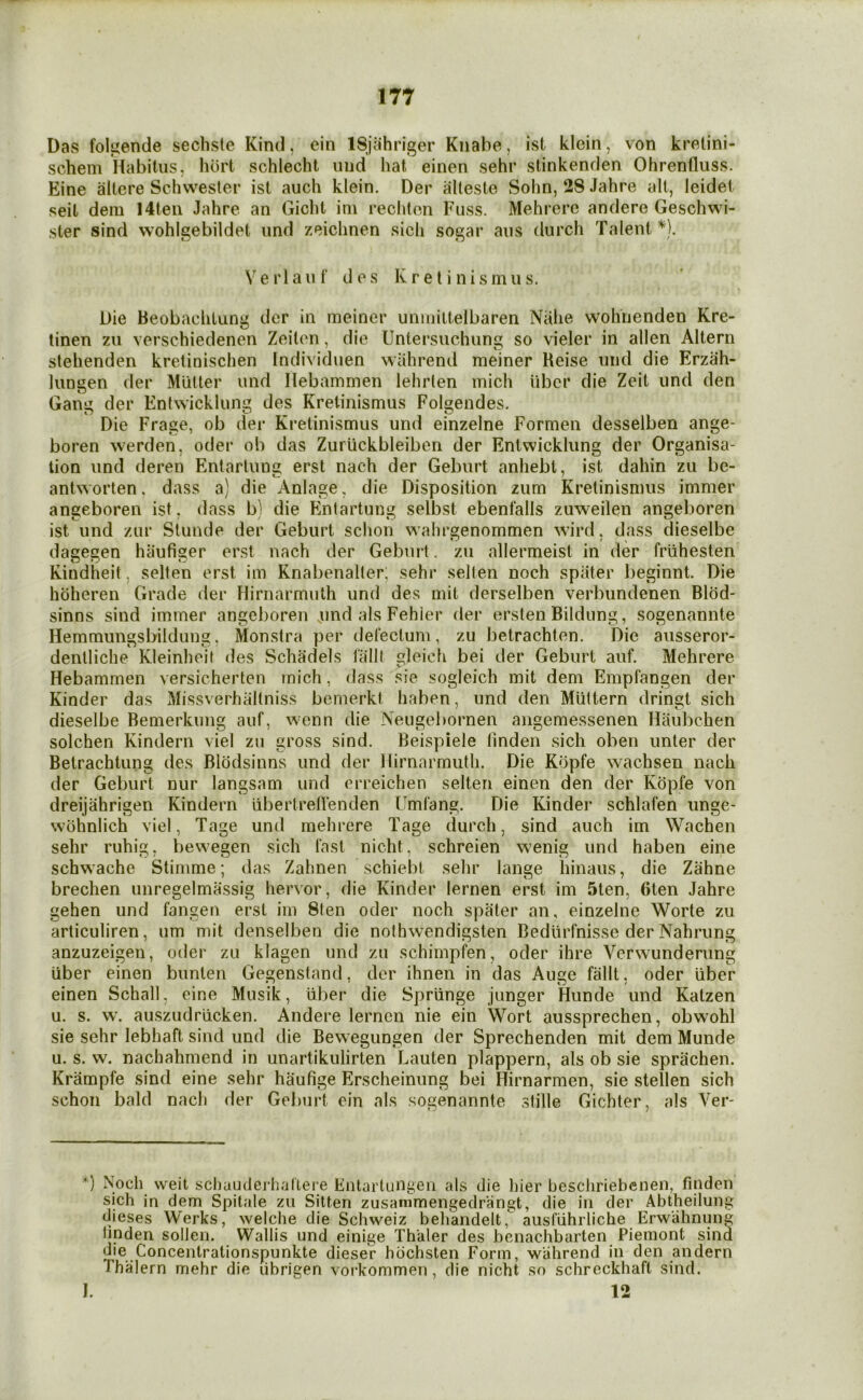 Das folgende secliste Kind, ein ISjahriger Knabe, ist klein, von kretini- schem Habitus, hurt schlecht imd hat einen sehr stinkenden Ohrenfluss. Eine altere Schwester ist auch klein. Der alleste Sohn, 28 Jahre alt, leidet seit dem 14teii Jahre an Gicht ini rechten Fuss. Mehrere andere Geschwi- ster sind wohlgebildet und zeichnen .sich sogar aus durch Talent *). e r 1 au f d es KreI i nismus. Die Beobachlung der in meiner unmittelbaren Nahe wohnenden Kre- tinen zu verschiedenen Zeiton, die Untersuehung so vieler in alien Altern stehenden kretinischen Individuen wiihrend meiner Reise und die Erzah- liingen der Mutter und Hebammen lehrlen mich iibcr die Zeit und den Gann der Entwicklung des Kretinismus Folnendes. Die Frage, ob der Kretinismus und einzelne Formen desselben ange- boren werden, oder ob das Zuriickbleiben der Entwicklung der Organisa- tion und deren Entartung erst nach der Geburt anhebt, ist dahin zu be- antworten. dass a) die Anlage, die Disposition zum Kretinismus immer angeboren ist, dass b) die Entartung selbst ebenfalls zuweilen angeboren ist und zur Stunde der Geburt schon wahrgenommen wird, dass dieselbe dagegen hiiufiger erst nach der Geburt. zu allermeist in der frlihesten Kindheit, selten erst im Knabenalter, sehr sellen noch spater lieginnt. Die hbheren Grade der Flirnarmuth und des mit derselben verbundenen Blbd- sinns sind immer angeboren und als Fehier der ersten Bildung, sogenannte Hemmungsbildung, Monstra per delectum, zu betrachten. Die ausseror- dentliche Kleinheit des Schadels lallt gleich bei der Geburt auf. Mehrere Hebammen versicherten mich, dass sie sogleich mit dem Empfangen der Kinder das Missverhallniss bemerkt haben, und den Multern dringt sich dieselbe Bemerkung auf, wenn die Neugebornen angemessenen Haubchen solchen Kindern viel zu gross sind. Beispiele linden sich oben unler der Betrachtung des Blbdsinns und der Hirnarmuth. Die Kbpfe wachsen nach der Geburt nur langsam und erreichen selten einen den der Kbpfe von dreijahrigen Kindern iibertrelVenden Umfang. Die Kinder schlafen imge- wbhnlich viel, Tage und mehrere Tage durch, sind auch im Wachen sehr ruhig, bewegen sich fast nicht, schreien wenig und haben eine schwache Stimme; das Zahnen schiebt sehr lange hinaus, die Zahne brechen unregelmassig hervor, die Kinder lernen erst im 5ten, 6ten Jahre gehen und fangen erst im 8ten oder noch spater an, einzelne Worte zu articuliren, um mit denselben die nothvvendigsten Bedlirfnisse der Nahrung anzuzeigen, oder zu klagen und zu schimpfen, oder ihre Verwunderung iiber einen bunlen Gegenstand, der ihnen in das Auge fallt, oder liber einen Schall, eine Musik, uber die Spriinge junger Hunde und Katzen u. s. w. au.szudriicken. Andere lernen nie ein Wort aussprechen, obwohl sie sehr lebhaft sind und die Bewegungen der Sprechenden mit dem Munde u. s. w. nachahmend in unartikulirten Lauten plappern, als ob sie sprachen. Krampfe sind eine sehr haufige Erscheinung bei Hirnarmen, sie stellen sich schon bald nach der Geburt ein als sogenannte .stille Gichter, als Ver- *) Noch weit schauderiialiei e Entartungen als die hier beschriebcnen, fiuden sich in dem Spitale zu Silten zusammengedrangt, die in der Abtheilung dieses Werks, welche die Schweiz beliandelt,^ aiisfiihrliche Erwahnung linden sollen. Wallis und einige Thaler des benachbarten Piemont sind die Concentrationspunkte dieser hbchsten Form, wiihrend in den andern Thalern mehr die librigen vorkommen, die nicht so schreckhaft sind. I. 12