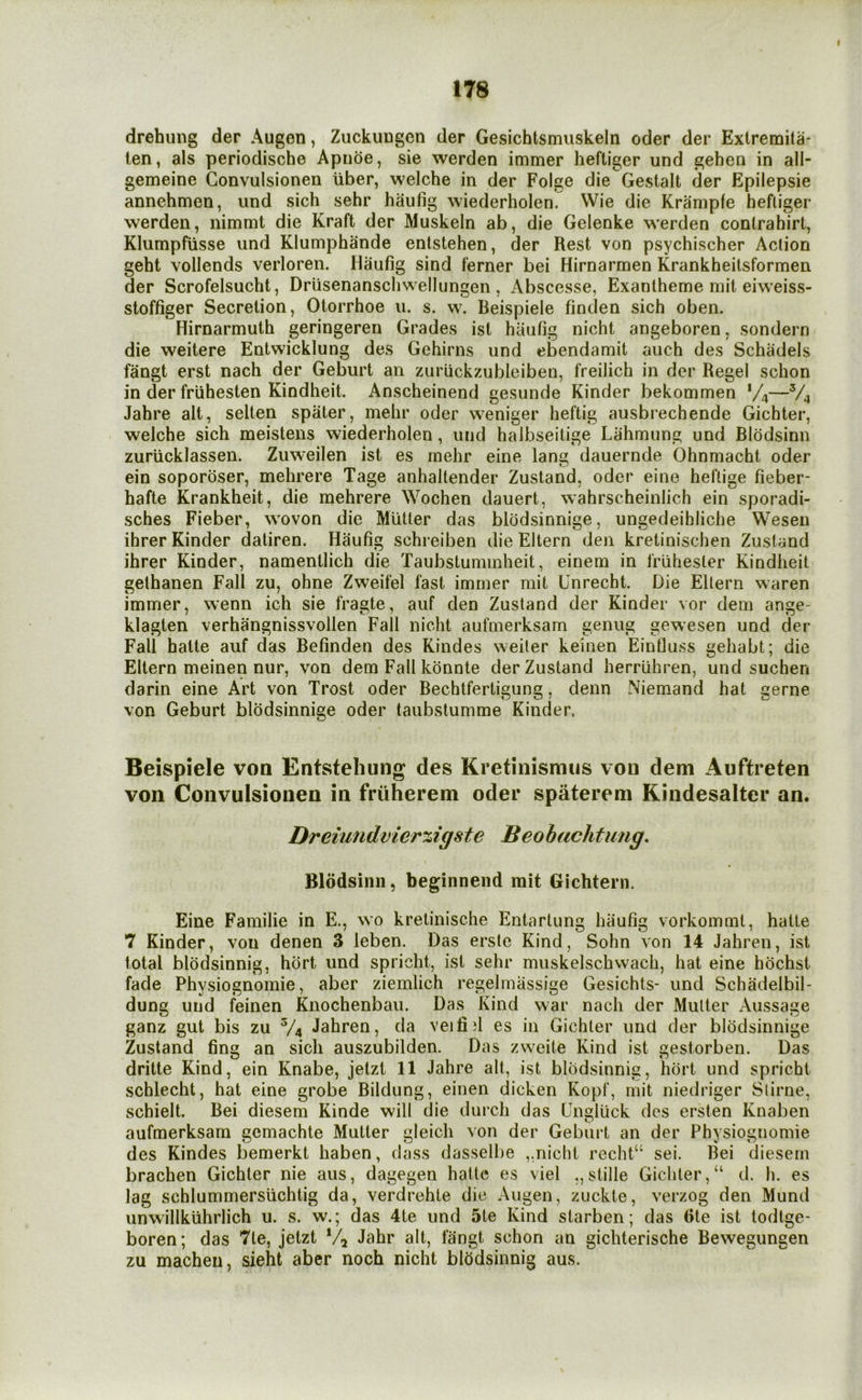 drehung der Augen, Zuckuugen der Gesichtsmiiskeln oder der Extremita- ten, als periodische Apnoe, sie werden immer heftiger und gehea in all- gemeine Gonvulsionen liber, welche in der Folge die Gestalt der Epilepsie annehmen, und sich sehr haufig wiederholen. Wie die Kraniple hefliger werden, nimmt die Kraft der Muskeln ab, die Gelenke werden conlrahirt, Klumpfiisse und Klumphande enlstehen, der Rest von psychischer Action geht vollends verloren. Haufig sind ferner bei Hirnarmen Krankheitsformen der Scrofelsucht, Driisenanschwellungen , Abscesse, Exanlheme mit eiweiss- stoffiger Secretion, Otorrhoe u. s. w. Beispiele finden sich oben. Hirnarmuth geringeren Grades ist haufig nicht angeboren, sondern die weitere Entwicklung des Gehirns und ebendamit auch des Schadels fangt erst nach der Geburt an zuriickzubleiben, freilich in der Regel schon in der friihesten Kindheit. Anscheinend gesunde Kinder bekommen V4—V4 Jahre alt, selten spater, mehr oder weniger heftig ausbrechende Gichter, welche sich meistens wiederholen, und halbseitige Lahmung und Blddsinn zuriicklassen. Zuweilen ist es rnehr eine lang dauernde Ohnmacht oder ein sopordser, mehrere Tage anhaltender Zustand, oder eine heftige fieber- hafte Krankheit, die mehrere Wochen dauert, wahrscheinlich ein sporadi- sches Fieber, wovon die Mutter das blddsinnige, ungedeihliche Wesen ihrer Kinder daliren. Haufig schreiben die Eltern den kretinischen Zustand ihrer Kinder, namentlich die Taubstuminheit, einem in Iriihester Kindheit gethanen Fall zu, ohne Zweifel fast immer mit Unrecht. Die Eltern waren immer, wenn ich sie fragte, auf den Zustand der Kinder vor dem ange- klagten verhangnissvollen Fall nicht aufmerksam genug gewesen und der Fall hatte auf das Befinden des Kindes weiter keinen Einfluss gehabt; die Eltern meinen nur, von dem Fall kdnnte der Zustand herriihren, und suchen darin eine Art von Trost oder Bechtfertigung, denn Niemand hat gerne von Geburt blodsinnige oder taubstumme Kinder, Beispiele von Entsteliung des Kretinismiis von dem Auftreten von Convulsionen in friiherem oder spaterem Kindesaltcr an. Dreiundvier%igste Beobachfimg. Blddsinn, beginnend mit Gichtern. Eine Familie in E., wo kretinische Entartung haufig vorkomml, hatte 7 Kinder, von denen 3 leben. Das erste Kind, Sohn von 14 Jahren, ist total blodsinnig, hort und spricht, ist sehr muskelschwach, hat eine hochst fade Physiognomic, aber ziemlich regelmassige Gesichts- und Schadelbil- dung und feinen Knochenbau. Das Kind war nach der Mutter Aussage ganz gut bis zu V4 Jahren, da veifi)l es in Gichter und der blddsinnige Zustand fing an sich auszubilden. Das zweite Kind ist gestorben. Das dritte Kind, ein Knabe, jelzt 11 Jahre alt, ist blodsinnig, hdrt und spricht schlecht, hat eine grobe Bildung, einen dicken Kopf, mit niedriger Stirne, schielt. Bei diesem Kinde will die (lurch das Engliick des ersten Knaben aufmerksam gemachte Mutter gleich von der Geburt an der Physiognomic des Kindes bemerkt haben, dass dasselbe ,,nicht recht“ sei. Bei (jiesern brachen Gichter nie aus, dagegen hatte es viel ,,stille Gichter,“ d. h. es lag schlummersuchtig da, verdrehte die Augen, zuckte, verzog den Mund unwillkuhrlich u. s. w.; das 4te und 5le Kind slarben; das 6te ist todtge- boren; das 7le, jetzt % Jahr alt, fangt schon an gichterische Bewegungen zu machen, sieht aber noch nicht blodsinnig aus.