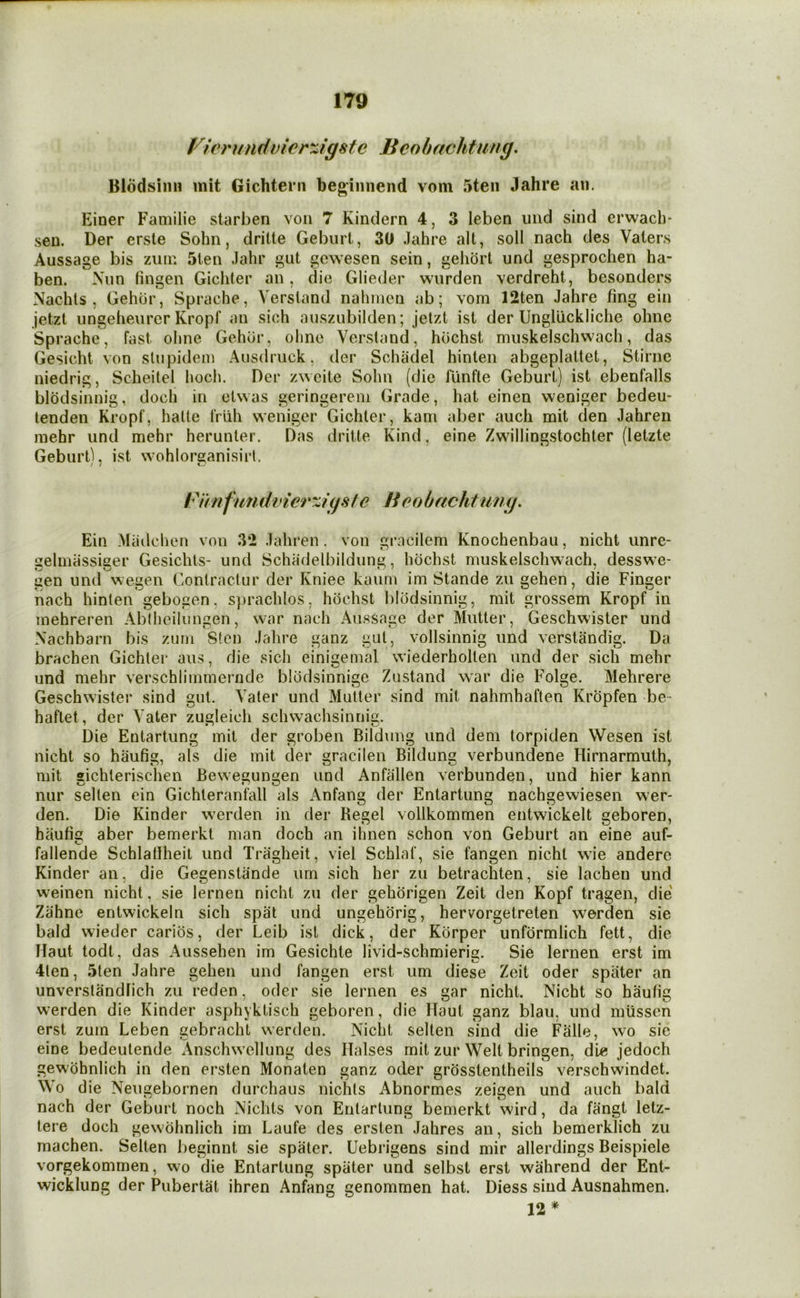 Ffe)'undvier%igsfe Benbachfung, Blodsinn mit Gichtern beg;iiinend vom 5ten Jahre an. Einer Familie starben von 7 Kindern 4, 3 leben und sind erwacb- sen. Der erste Sohn, drilte Geburt, 30 Jahre alt, soil nach des Vaters Aussage bis zuin 5ten Jahr gut gewesen sein, gehort und gesprochen ha- ben. Nun tingen Gicliter an, die Glieder wiirden verdreht, besonders Nachts , Gehbr, Sprache, Versland nahnien ab; vom 12ten Jahre fing ein jetzt ungeheurer Kropf an sich auszubilden; jetzt ist der Ungllickliche ohnc Sprache, fast ohne Gehur, ohnc Versland, hochst miiskelschwach, das Gesicht von stupidem Ausdruck, der Schadel hinten abgeplattet, Stirne niedrig, Scheitel hoch. Der zweite Sohn (die fiinfle Geburt) ist ebenfalls blodsinnig, doch in etwas geringereni Grade, hat einen weniger bedeu- tenden Kropf, halte Iriih weniger Gichter, kani aber auch mit den Jahren mehr und mehr herunter. Das dritte Kind, eine Zwillingstochter (letzte Geburt), ist wohloF'ganisirl. Beobachtung, Ein Madchen von 3*2 Jahren. von gracilem Knochenbau, nicht unrc- geliniissiger Gesichts- und Schadelbildung, hochst muskelschwach, desswe- gen und wegen Contractur der Kniee kaum im Stande zu gehen, die Finger nach hinten gebogen, sprachlos, hochst blodsinnig, mit grossem Kropf in mehreren Ablheilungen, war nach Aussage der Mutter, Geschwister und Nachbarn bis zum Sten Jahre ganz gut, vollsinnig und verstandig. Da brachen Gichter aus, die sich einigemal wiederholten und der .sich mehr und mehr verschlimmernde blodsinnige Zustand war die Folge. Mehrere Geschwister sind gut. Vater und Mutter sind mit nahmhaften Kropfen be- haftet, der Vater zugleich schwachsinnig. Die Entartung mil der groben Bildung und dem torpiden Wesen ist nicht so haufig, als die mit der gracilen Bildung verbundene Hirnarmuth, mit sichlerischen Bewe^ungen und Anfallen verbunden, und hier kann nur selten ein Gichteranfall als Anfang der Entartung nachgewiesen wer- den. Die Kinder werden in der Regel vollkommen entwickelt geboren, haufig aber bemerkt man doch an ihnen schon von Geburt an eine auf- fallende Schlatfheit und Tragheit, viel Scblaf, sie fangen nicht wie anderc Kinder an, die Gegenstande um sich her zu betrachten, sie lachen und weinen nicht, sie lerneu nicht zu der gehdrigen Zeit den Kopf tragen, die' Zahne entwickein sich spat und ungehorig, hervorgetreten werden sie bald wieder carios, der Leib ist dick, der Korper unfdrmlich fett, die Haul todt, das Aussehen im Gesichle livid-schmierig. Sie lernen erst im 4ten, 5ten Jahre gehen und fangen erst um diese Zeit oder spiiter an unverstandlich zu reden, oder sie lernen es gar nicht. Nicht so haufig werden die Kinder asphyktisch geboren, die Haul ganz blau, und miisscn erst zum Leben gebracht werden. Nicht selten sind die Falle, wo sie eine bedeutende Anschwellung des Halses mit zur Welt bringen, die jedoch gewohnlich in den ersten Monaten ganz oder grosstentheils verschwindet. Wo d ie Neugebornen durchaus nichts Abnormes zeigen und auch bald nach der Geburt noch Nichts von Entartung bemerkt wird, da fangt letz- lere doch gewohnlich im Laufe des ersten Jahres an, sich bemerklich zu rnachen. Selten beginnt sie spaler. Uebrigens sind mir allerdings Beispiele vorgekommen, wo die Entartung spiiter und selbst erst wahrend der Ent- wicklung der Pubertal ihren Anfang genommen hat. Diess sind Ausnahmen. 12*